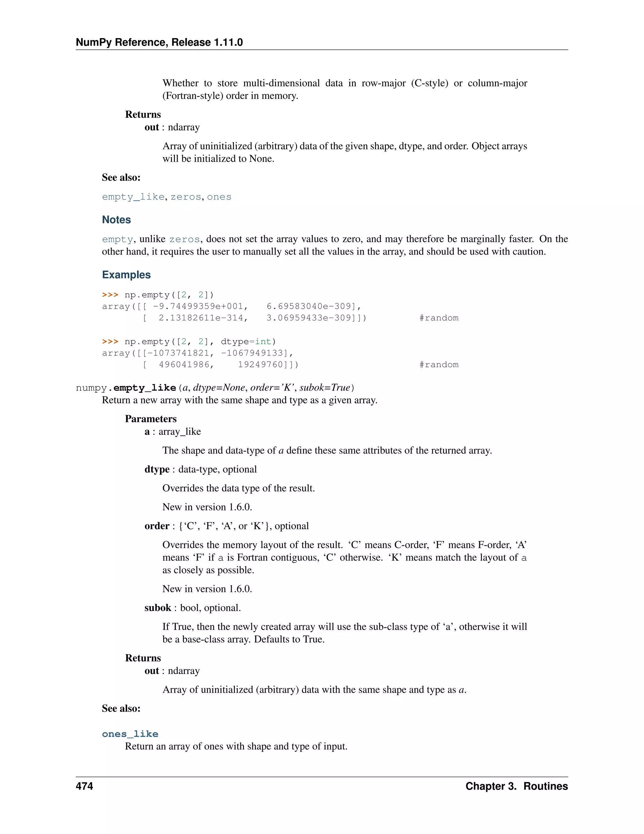 NumPy Reference, Release 1.11.0
Whether to store multi-dimensional data in row-major (C-style) or column-major
(Fortran-style) order in memory.
Returns
out : ndarray
Array of uninitialized (arbitrary) data of the given shape, dtype, and order. Object arrays
will be initialized to None.
See also:
empty_like, zeros, ones
Notes
empty, unlike zeros, does not set the array values to zero, and may therefore be marginally faster. On the
other hand, it requires the user to manually set all the values in the array, and should be used with caution.
Examples
>>> np.empty([2, 2])
array([[ -9.74499359e+001, 6.69583040e-309],
[ 2.13182611e-314, 3.06959433e-309]]) #random
>>> np.empty([2, 2], dtype=int)
array([[-1073741821, -1067949133],
[ 496041986, 19249760]]) #random
numpy.empty_like(a, dtype=None, order=’K’, subok=True)
Return a new array with the same shape and type as a given array.
Parameters
a : array_like
The shape and data-type of a define these same attributes of the returned array.
dtype : data-type, optional
Overrides the data type of the result.
New in version 1.6.0.
order : {‘C’, ‘F’, ‘A’, or ‘K’}, optional
Overrides the memory layout of the result. ‘C’ means C-order, ‘F’ means F-order, ‘A’
means ‘F’ if a is Fortran contiguous, ‘C’ otherwise. ‘K’ means match the layout of a
as closely as possible.
New in version 1.6.0.
subok : bool, optional.
If True, then the newly created array will use the sub-class type of ‘a’, otherwise it will
be a base-class array. Defaults to True.
Returns
out : ndarray
Array of uninitialized (arbitrary) data with the same shape and type as a.
See also:
ones_like
Return an array of ones with shape and type of input.
474 Chapter 3. Routines
 