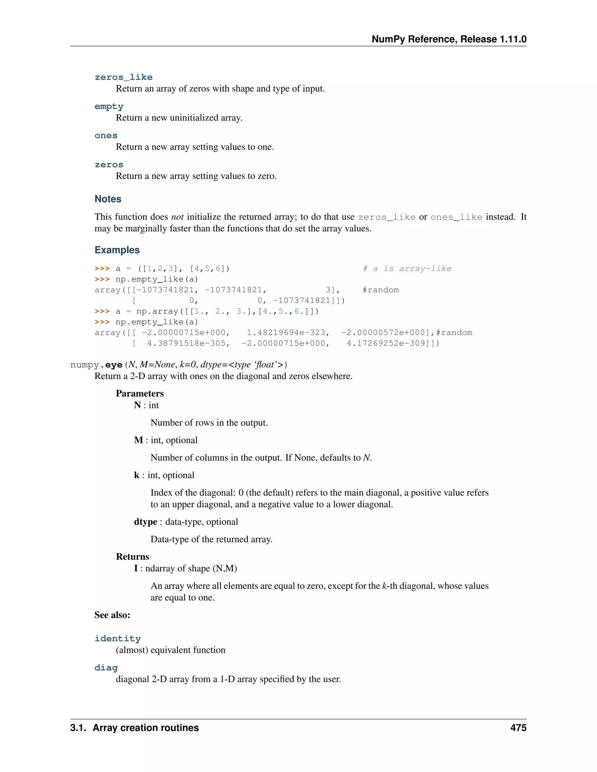 NumPy Reference, Release 1.11.0
zeros_like
Return an array of zeros with shape and type of input.
empty
Return a new uninitialized array.
ones
Return a new array setting values to one.
zeros
Return a new array setting values to zero.
Notes
This function does not initialize the returned array; to do that use zeros_like or ones_like instead. It
may be marginally faster than the functions that do set the array values.
Examples
>>> a = ([1,2,3], [4,5,6]) # a is array-like
>>> np.empty_like(a)
array([[-1073741821, -1073741821, 3], #random
[ 0, 0, -1073741821]])
>>> a = np.array([[1., 2., 3.],[4.,5.,6.]])
>>> np.empty_like(a)
array([[ -2.00000715e+000, 1.48219694e-323, -2.00000572e+000],#random
[ 4.38791518e-305, -2.00000715e+000, 4.17269252e-309]])
numpy.eye(N, M=None, k=0, dtype=<type ‘float’>)
Return a 2-D array with ones on the diagonal and zeros elsewhere.
Parameters
N : int
Number of rows in the output.
M : int, optional
Number of columns in the output. If None, defaults to N.
k : int, optional
Index of the diagonal: 0 (the default) refers to the main diagonal, a positive value refers
to an upper diagonal, and a negative value to a lower diagonal.
dtype : data-type, optional
Data-type of the returned array.
Returns
I : ndarray of shape (N,M)
An array where all elements are equal to zero, except for the k-th diagonal, whose values
are equal to one.
See also:
identity
(almost) equivalent function
diag
diagonal 2-D array from a 1-D array specified by the user.
3.1. Array creation routines 475
 