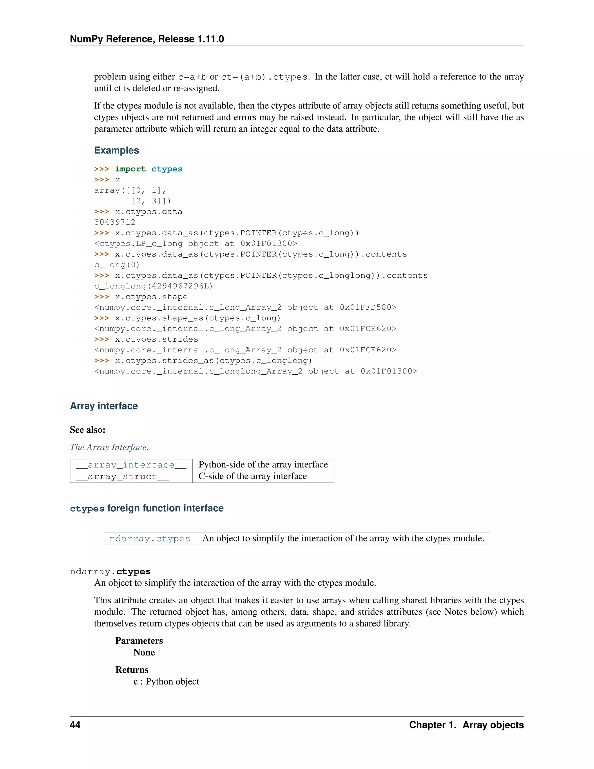 NumPy Reference, Release 1.11.0
problem using either c=a+b or ct=(a+b).ctypes. In the latter case, ct will hold a reference to the array
until ct is deleted or re-assigned.
If the ctypes module is not available, then the ctypes attribute of array objects still returns something useful, but
ctypes objects are not returned and errors may be raised instead. In particular, the object will still have the as
parameter attribute which will return an integer equal to the data attribute.
Examples
>>> import ctypes
>>> x
array([[0, 1],
[2, 3]])
>>> x.ctypes.data
30439712
>>> x.ctypes.data_as(ctypes.POINTER(ctypes.c_long))
<ctypes.LP_c_long object at 0x01F01300>
>>> x.ctypes.data_as(ctypes.POINTER(ctypes.c_long)).contents
c_long(0)
>>> x.ctypes.data_as(ctypes.POINTER(ctypes.c_longlong)).contents
c_longlong(4294967296L)
>>> x.ctypes.shape
<numpy.core._internal.c_long_Array_2 object at 0x01FFD580>
>>> x.ctypes.shape_as(ctypes.c_long)
<numpy.core._internal.c_long_Array_2 object at 0x01FCE620>
>>> x.ctypes.strides
<numpy.core._internal.c_long_Array_2 object at 0x01FCE620>
>>> x.ctypes.strides_as(ctypes.c_longlong)
<numpy.core._internal.c_longlong_Array_2 object at 0x01F01300>
Array interface
See also:
The Array Interface.
__array_interface__ Python-side of the array interface
__array_struct__ C-side of the array interface
ctypes foreign function interface
ndarray.ctypes An object to simplify the interaction of the array with the ctypes module.
ndarray.ctypes
An object to simplify the interaction of the array with the ctypes module.
This attribute creates an object that makes it easier to use arrays when calling shared libraries with the ctypes
module. The returned object has, among others, data, shape, and strides attributes (see Notes below) which
themselves return ctypes objects that can be used as arguments to a shared library.
Parameters
None
Returns
c : Python object
44 Chapter 1. Array objects
 