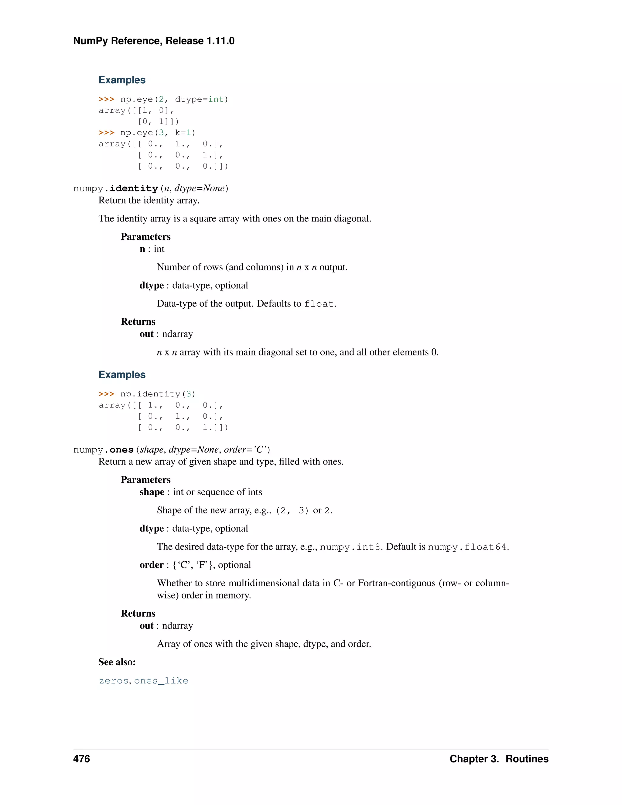 NumPy Reference, Release 1.11.0
Examples
>>> np.eye(2, dtype=int)
array([[1, 0],
[0, 1]])
>>> np.eye(3, k=1)
array([[ 0., 1., 0.],
[ 0., 0., 1.],
[ 0., 0., 0.]])
numpy.identity(n, dtype=None)
Return the identity array.
The identity array is a square array with ones on the main diagonal.
Parameters
n : int
Number of rows (and columns) in n x n output.
dtype : data-type, optional
Data-type of the output. Defaults to float.
Returns
out : ndarray
n x n array with its main diagonal set to one, and all other elements 0.
Examples
>>> np.identity(3)
array([[ 1., 0., 0.],
[ 0., 1., 0.],
[ 0., 0., 1.]])
numpy.ones(shape, dtype=None, order=’C’)
Return a new array of given shape and type, filled with ones.
Parameters
shape : int or sequence of ints
Shape of the new array, e.g., (2, 3) or 2.
dtype : data-type, optional
The desired data-type for the array, e.g., numpy.int8. Default is numpy.float64.
order : {‘C’, ‘F’}, optional
Whether to store multidimensional data in C- or Fortran-contiguous (row- or column-
wise) order in memory.
Returns
out : ndarray
Array of ones with the given shape, dtype, and order.
See also:
zeros, ones_like
476 Chapter 3. Routines
 