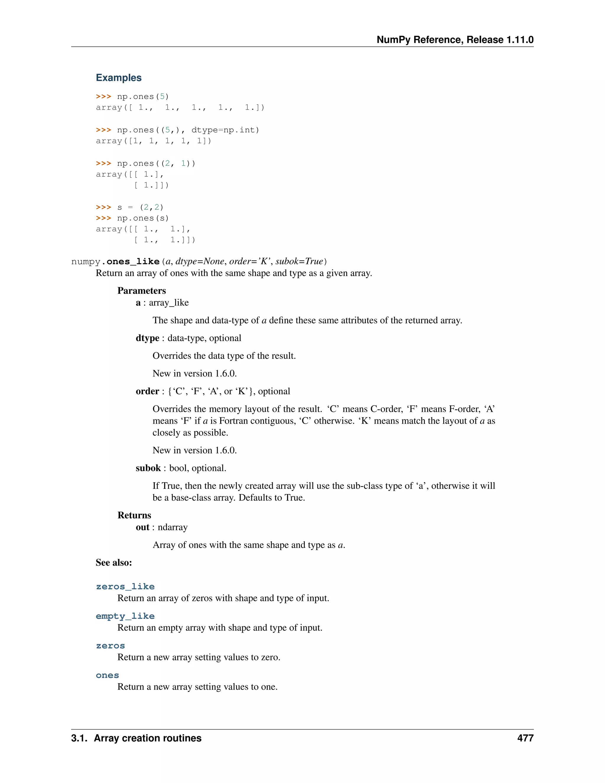 NumPy Reference, Release 1.11.0
Examples
>>> np.ones(5)
array([ 1., 1., 1., 1., 1.])
>>> np.ones((5,), dtype=np.int)
array([1, 1, 1, 1, 1])
>>> np.ones((2, 1))
array([[ 1.],
[ 1.]])
>>> s = (2,2)
>>> np.ones(s)
array([[ 1., 1.],
[ 1., 1.]])
numpy.ones_like(a, dtype=None, order=’K’, subok=True)
Return an array of ones with the same shape and type as a given array.
Parameters
a : array_like
The shape and data-type of a define these same attributes of the returned array.
dtype : data-type, optional
Overrides the data type of the result.
New in version 1.6.0.
order : {‘C’, ‘F’, ‘A’, or ‘K’}, optional
Overrides the memory layout of the result. ‘C’ means C-order, ‘F’ means F-order, ‘A’
means ‘F’ if a is Fortran contiguous, ‘C’ otherwise. ‘K’ means match the layout of a as
closely as possible.
New in version 1.6.0.
subok : bool, optional.
If True, then the newly created array will use the sub-class type of ‘a’, otherwise it will
be a base-class array. Defaults to True.
Returns
out : ndarray
Array of ones with the same shape and type as a.
See also:
zeros_like
Return an array of zeros with shape and type of input.
empty_like
Return an empty array with shape and type of input.
zeros
Return a new array setting values to zero.
ones
Return a new array setting values to one.
3.1. Array creation routines 477
 