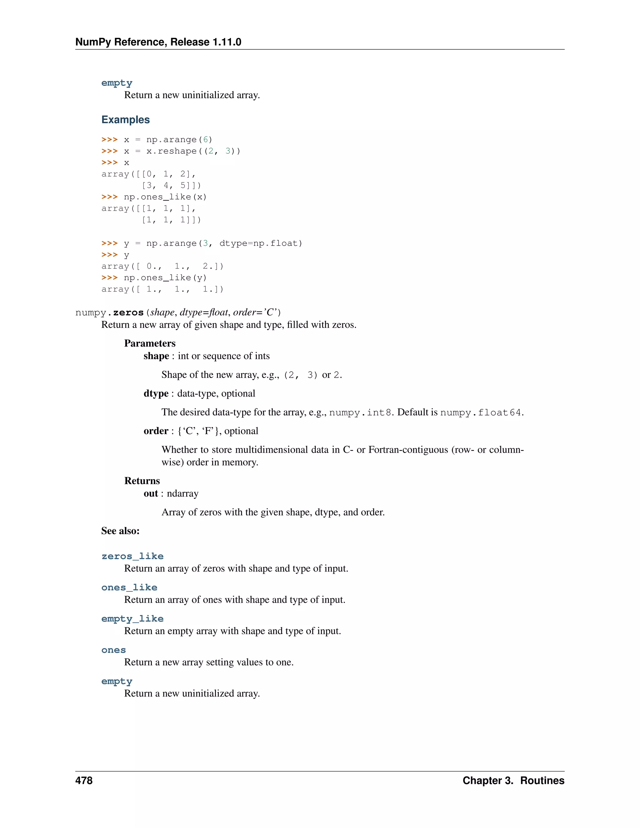 NumPy Reference, Release 1.11.0
empty
Return a new uninitialized array.
Examples
>>> x = np.arange(6)
>>> x = x.reshape((2, 3))
>>> x
array([[0, 1, 2],
[3, 4, 5]])
>>> np.ones_like(x)
array([[1, 1, 1],
[1, 1, 1]])
>>> y = np.arange(3, dtype=np.float)
>>> y
array([ 0., 1., 2.])
>>> np.ones_like(y)
array([ 1., 1., 1.])
numpy.zeros(shape, dtype=float, order=’C’)
Return a new array of given shape and type, filled with zeros.
Parameters
shape : int or sequence of ints
Shape of the new array, e.g., (2, 3) or 2.
dtype : data-type, optional
The desired data-type for the array, e.g., numpy.int8. Default is numpy.float64.
order : {‘C’, ‘F’}, optional
Whether to store multidimensional data in C- or Fortran-contiguous (row- or column-
wise) order in memory.
Returns
out : ndarray
Array of zeros with the given shape, dtype, and order.
See also:
zeros_like
Return an array of zeros with shape and type of input.
ones_like
Return an array of ones with shape and type of input.
empty_like
Return an empty array with shape and type of input.
ones
Return a new array setting values to one.
empty
Return a new uninitialized array.
478 Chapter 3. Routines
 