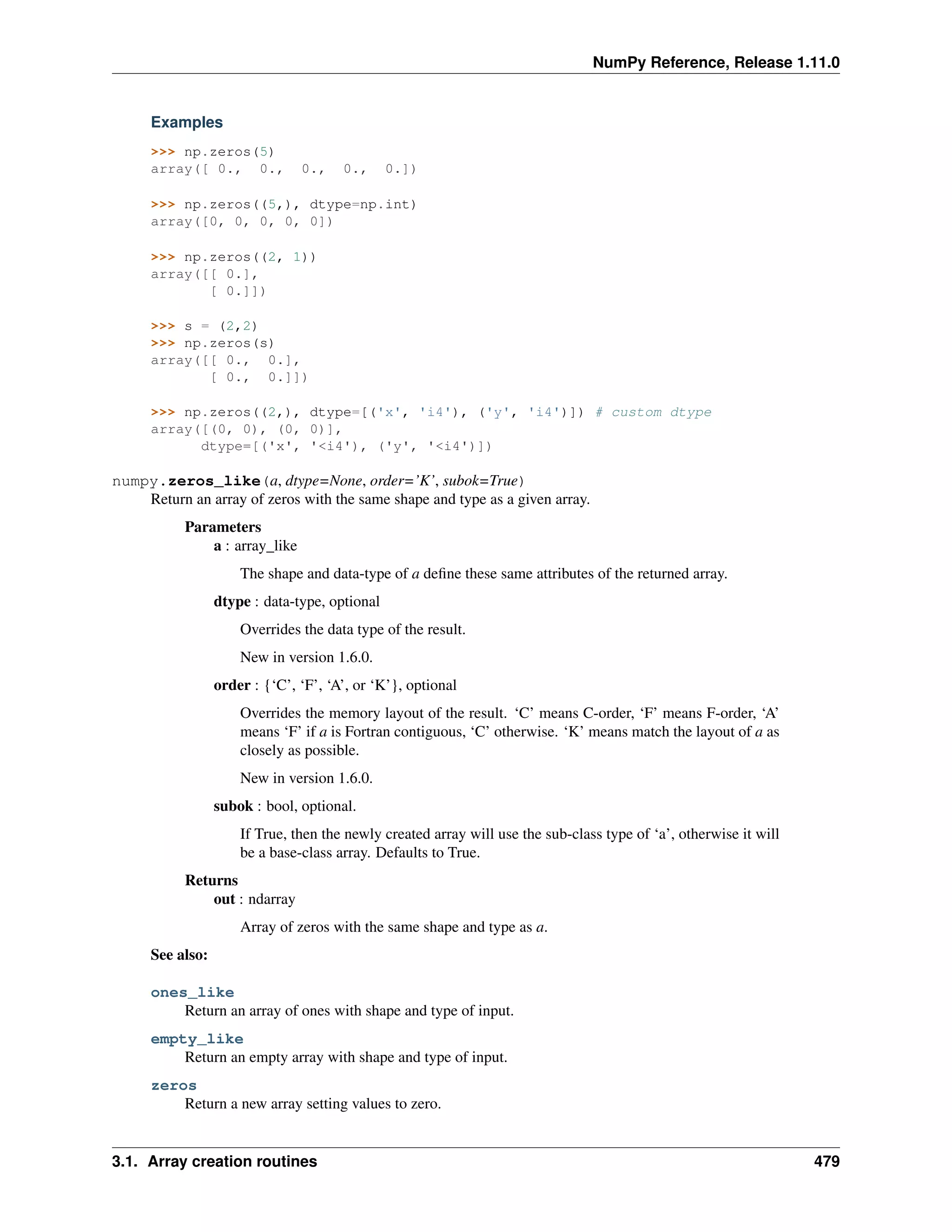 NumPy Reference, Release 1.11.0
Examples
>>> np.zeros(5)
array([ 0., 0., 0., 0., 0.])
>>> np.zeros((5,), dtype=np.int)
array([0, 0, 0, 0, 0])
>>> np.zeros((2, 1))
array([[ 0.],
[ 0.]])
>>> s = (2,2)
>>> np.zeros(s)
array([[ 0., 0.],
[ 0., 0.]])
>>> np.zeros((2,), dtype=[('x', 'i4'), ('y', 'i4')]) # custom dtype
array([(0, 0), (0, 0)],
dtype=[('x', '<i4'), ('y', '<i4')])
numpy.zeros_like(a, dtype=None, order=’K’, subok=True)
Return an array of zeros with the same shape and type as a given array.
Parameters
a : array_like
The shape and data-type of a define these same attributes of the returned array.
dtype : data-type, optional
Overrides the data type of the result.
New in version 1.6.0.
order : {‘C’, ‘F’, ‘A’, or ‘K’}, optional
Overrides the memory layout of the result. ‘C’ means C-order, ‘F’ means F-order, ‘A’
means ‘F’ if a is Fortran contiguous, ‘C’ otherwise. ‘K’ means match the layout of a as
closely as possible.
New in version 1.6.0.
subok : bool, optional.
If True, then the newly created array will use the sub-class type of ‘a’, otherwise it will
be a base-class array. Defaults to True.
Returns
out : ndarray
Array of zeros with the same shape and type as a.
See also:
ones_like
Return an array of ones with shape and type of input.
empty_like
Return an empty array with shape and type of input.
zeros
Return a new array setting values to zero.
3.1. Array creation routines 479
 