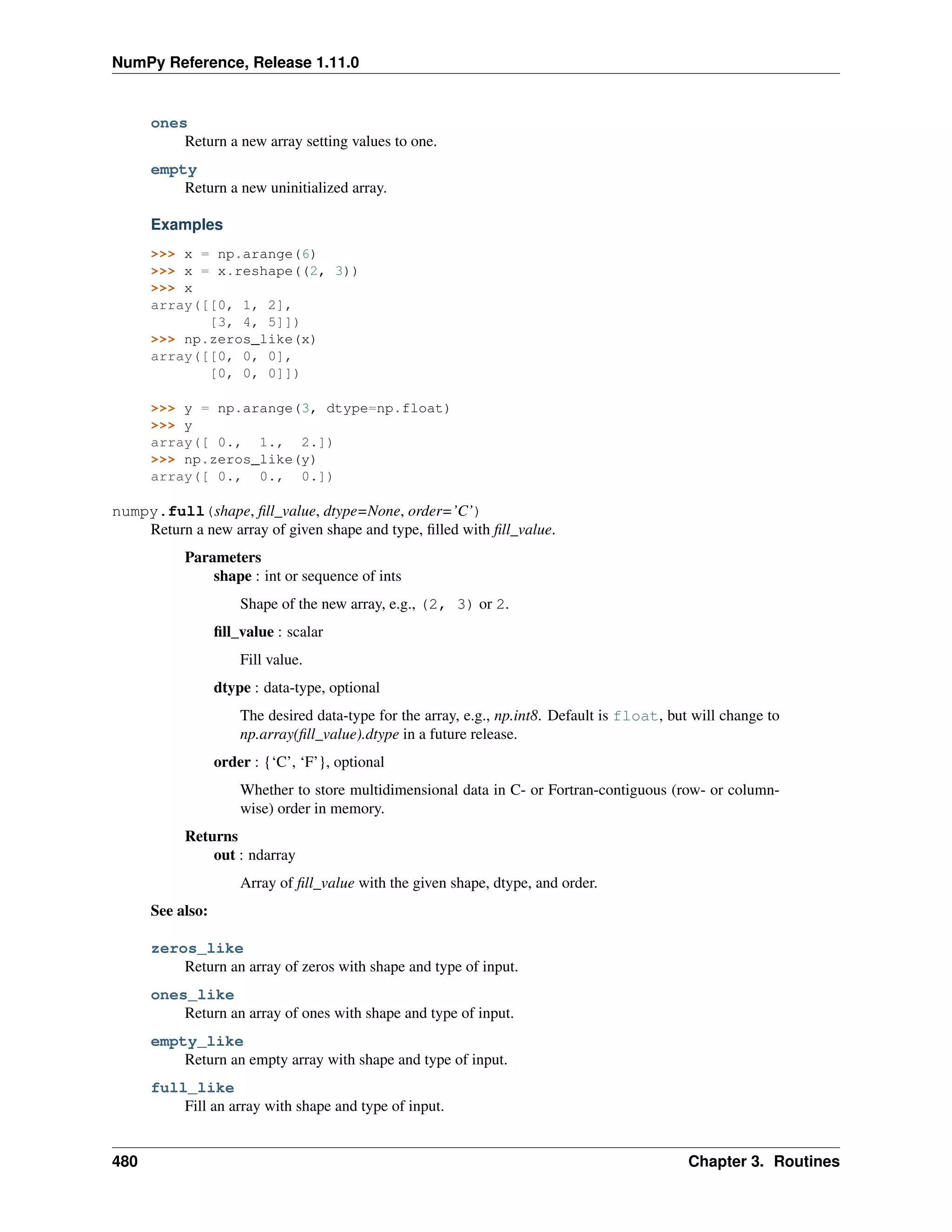 NumPy Reference, Release 1.11.0
ones
Return a new array setting values to one.
empty
Return a new uninitialized array.
Examples
>>> x = np.arange(6)
>>> x = x.reshape((2, 3))
>>> x
array([[0, 1, 2],
[3, 4, 5]])
>>> np.zeros_like(x)
array([[0, 0, 0],
[0, 0, 0]])
>>> y = np.arange(3, dtype=np.float)
>>> y
array([ 0., 1., 2.])
>>> np.zeros_like(y)
array([ 0., 0., 0.])
numpy.full(shape, fill_value, dtype=None, order=’C’)
Return a new array of given shape and type, filled with fill_value.
Parameters
shape : int or sequence of ints
Shape of the new array, e.g., (2, 3) or 2.
fill_value : scalar
Fill value.
dtype : data-type, optional
The desired data-type for the array, e.g., np.int8. Default is float, but will change to
np.array(fill_value).dtype in a future release.
order : {‘C’, ‘F’}, optional
Whether to store multidimensional data in C- or Fortran-contiguous (row- or column-
wise) order in memory.
Returns
out : ndarray
Array of fill_value with the given shape, dtype, and order.
See also:
zeros_like
Return an array of zeros with shape and type of input.
ones_like
Return an array of ones with shape and type of input.
empty_like
Return an empty array with shape and type of input.
full_like
Fill an array with shape and type of input.
480 Chapter 3. Routines
 