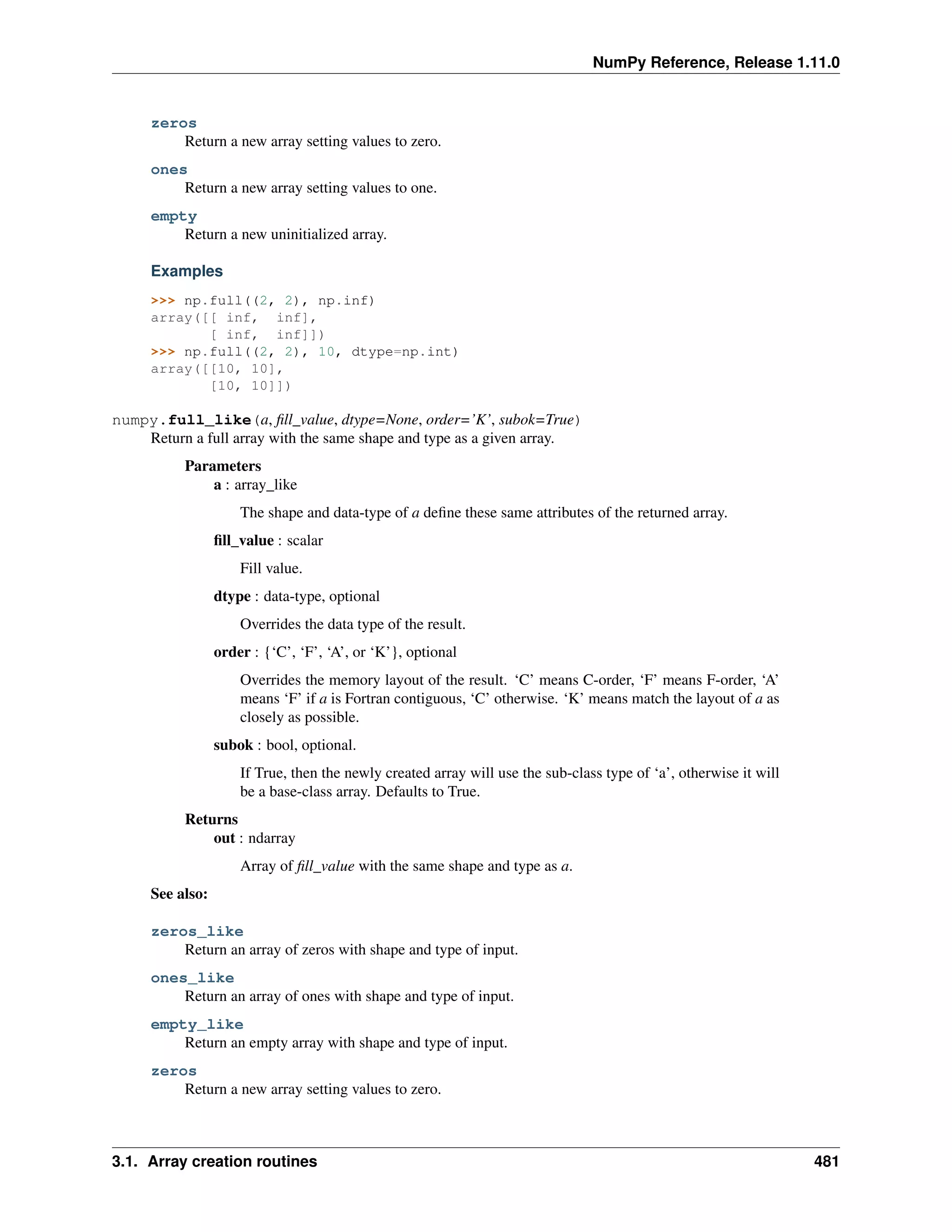 NumPy Reference, Release 1.11.0
zeros
Return a new array setting values to zero.
ones
Return a new array setting values to one.
empty
Return a new uninitialized array.
Examples
>>> np.full((2, 2), np.inf)
array([[ inf, inf],
[ inf, inf]])
>>> np.full((2, 2), 10, dtype=np.int)
array([[10, 10],
[10, 10]])
numpy.full_like(a, fill_value, dtype=None, order=’K’, subok=True)
Return a full array with the same shape and type as a given array.
Parameters
a : array_like
The shape and data-type of a define these same attributes of the returned array.
fill_value : scalar
Fill value.
dtype : data-type, optional
Overrides the data type of the result.
order : {‘C’, ‘F’, ‘A’, or ‘K’}, optional
Overrides the memory layout of the result. ‘C’ means C-order, ‘F’ means F-order, ‘A’
means ‘F’ if a is Fortran contiguous, ‘C’ otherwise. ‘K’ means match the layout of a as
closely as possible.
subok : bool, optional.
If True, then the newly created array will use the sub-class type of ‘a’, otherwise it will
be a base-class array. Defaults to True.
Returns
out : ndarray
Array of fill_value with the same shape and type as a.
See also:
zeros_like
Return an array of zeros with shape and type of input.
ones_like
Return an array of ones with shape and type of input.
empty_like
Return an empty array with shape and type of input.
zeros
Return a new array setting values to zero.
3.1. Array creation routines 481
 