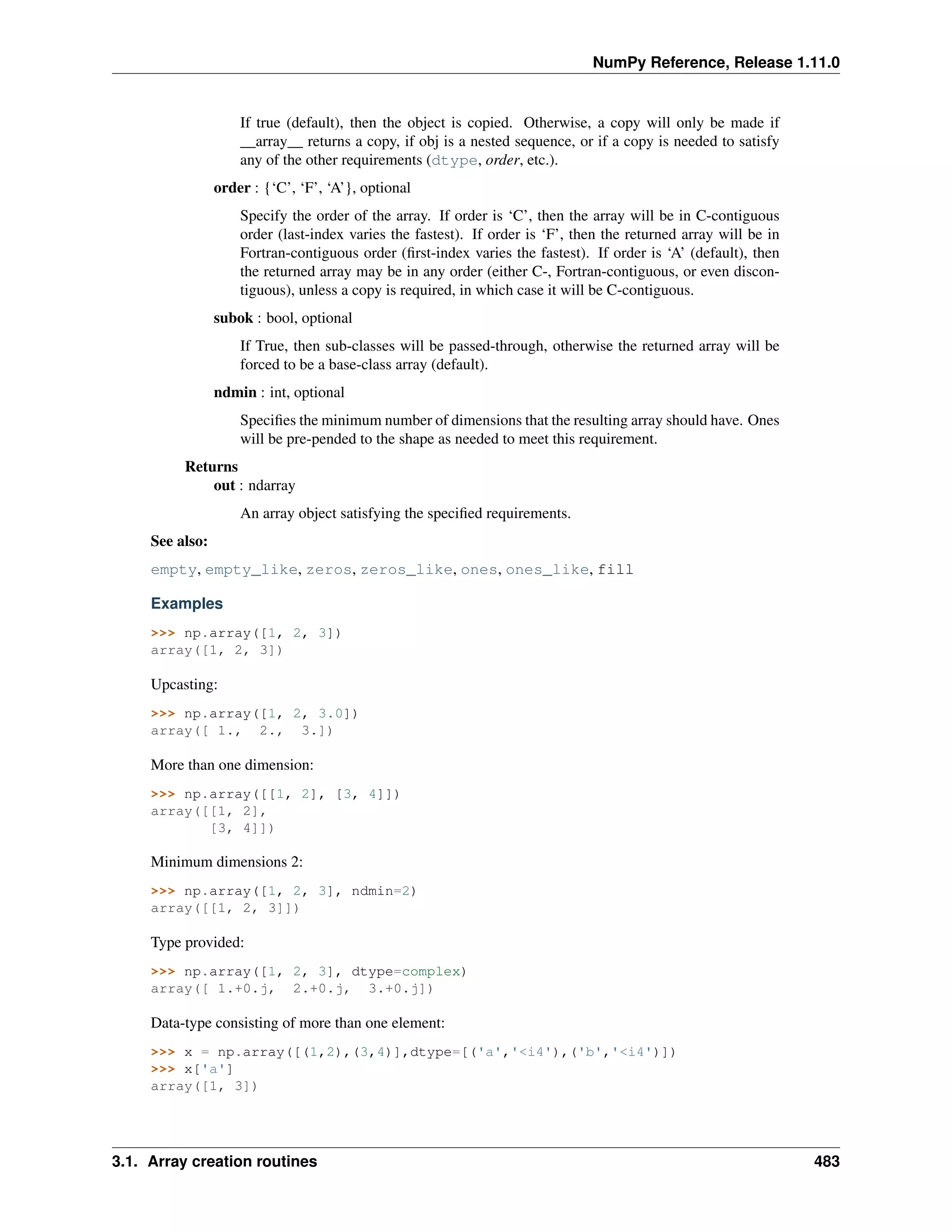 NumPy Reference, Release 1.11.0
If true (default), then the object is copied. Otherwise, a copy will only be made if
__array__ returns a copy, if obj is a nested sequence, or if a copy is needed to satisfy
any of the other requirements (dtype, order, etc.).
order : {‘C’, ‘F’, ‘A’}, optional
Specify the order of the array. If order is ‘C’, then the array will be in C-contiguous
order (last-index varies the fastest). If order is ‘F’, then the returned array will be in
Fortran-contiguous order (first-index varies the fastest). If order is ‘A’ (default), then
the returned array may be in any order (either C-, Fortran-contiguous, or even discon-
tiguous), unless a copy is required, in which case it will be C-contiguous.
subok : bool, optional
If True, then sub-classes will be passed-through, otherwise the returned array will be
forced to be a base-class array (default).
ndmin : int, optional
Specifies the minimum number of dimensions that the resulting array should have. Ones
will be pre-pended to the shape as needed to meet this requirement.
Returns
out : ndarray
An array object satisfying the specified requirements.
See also:
empty, empty_like, zeros, zeros_like, ones, ones_like, fill
Examples
>>> np.array([1, 2, 3])
array([1, 2, 3])
Upcasting:
>>> np.array([1, 2, 3.0])
array([ 1., 2., 3.])
More than one dimension:
>>> np.array([[1, 2], [3, 4]])
array([[1, 2],
[3, 4]])
Minimum dimensions 2:
>>> np.array([1, 2, 3], ndmin=2)
array([[1, 2, 3]])
Type provided:
>>> np.array([1, 2, 3], dtype=complex)
array([ 1.+0.j, 2.+0.j, 3.+0.j])
Data-type consisting of more than one element:
>>> x = np.array([(1,2),(3,4)],dtype=[('a','<i4'),('b','<i4')])
>>> x['a']
array([1, 3])
3.1. Array creation routines 483
 