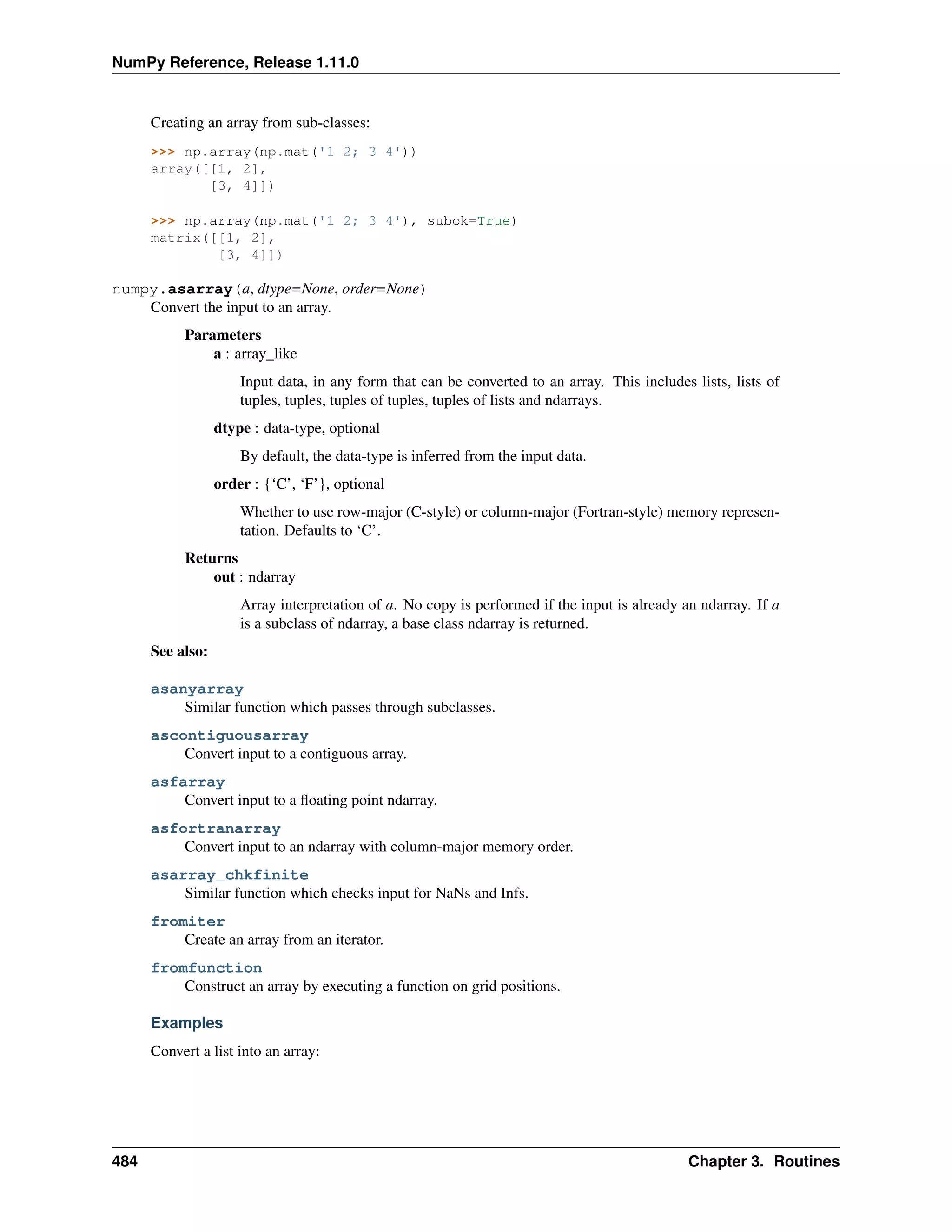 NumPy Reference, Release 1.11.0
Creating an array from sub-classes:
>>> np.array(np.mat('1 2; 3 4'))
array([[1, 2],
[3, 4]])
>>> np.array(np.mat('1 2; 3 4'), subok=True)
matrix([[1, 2],
[3, 4]])
numpy.asarray(a, dtype=None, order=None)
Convert the input to an array.
Parameters
a : array_like
Input data, in any form that can be converted to an array. This includes lists, lists of
tuples, tuples, tuples of tuples, tuples of lists and ndarrays.
dtype : data-type, optional
By default, the data-type is inferred from the input data.
order : {‘C’, ‘F’}, optional
Whether to use row-major (C-style) or column-major (Fortran-style) memory represen-
tation. Defaults to ‘C’.
Returns
out : ndarray
Array interpretation of a. No copy is performed if the input is already an ndarray. If a
is a subclass of ndarray, a base class ndarray is returned.
See also:
asanyarray
Similar function which passes through subclasses.
ascontiguousarray
Convert input to a contiguous array.
asfarray
Convert input to a floating point ndarray.
asfortranarray
Convert input to an ndarray with column-major memory order.
asarray_chkfinite
Similar function which checks input for NaNs and Infs.
fromiter
Create an array from an iterator.
fromfunction
Construct an array by executing a function on grid positions.
Examples
Convert a list into an array:
484 Chapter 3. Routines
 