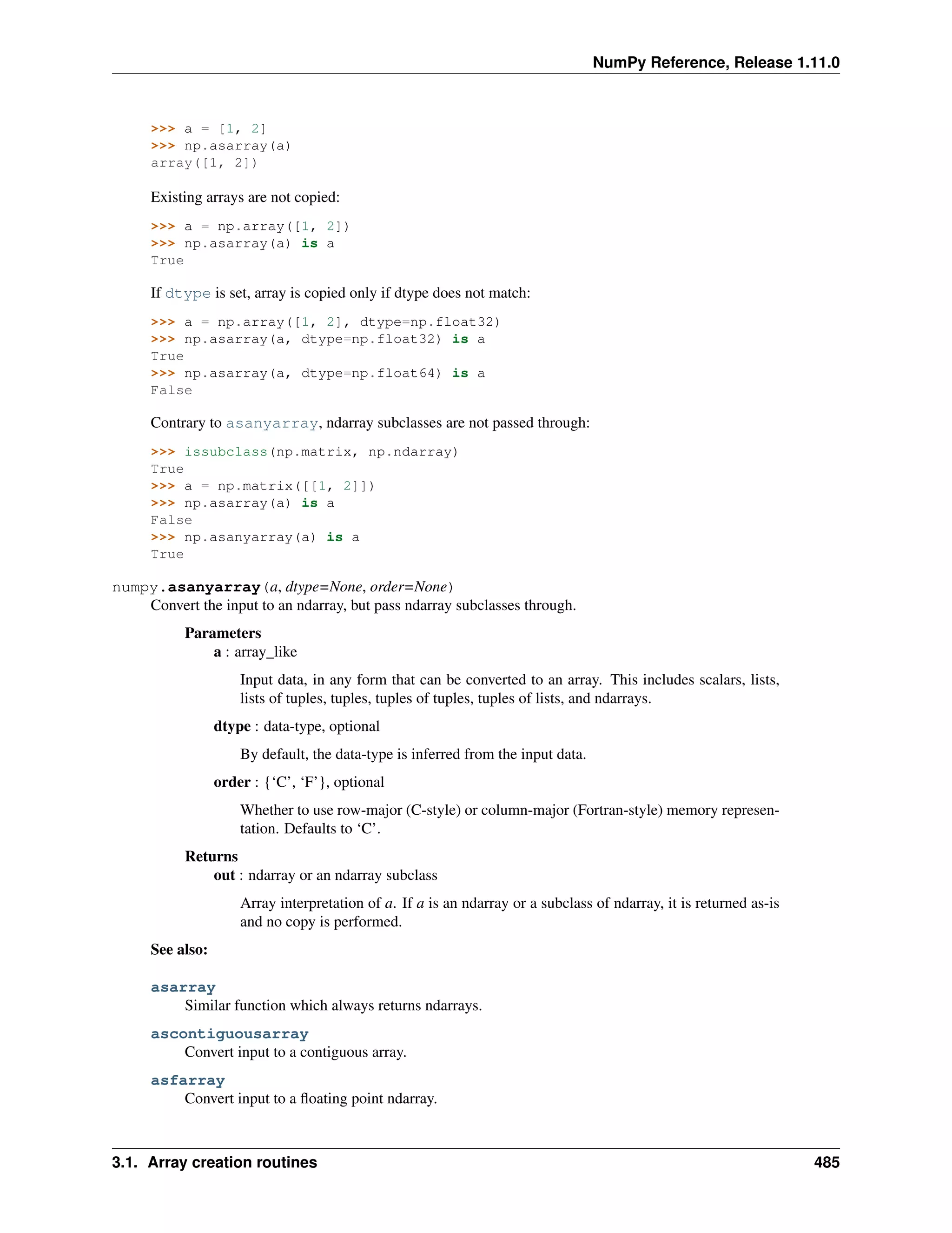 NumPy Reference, Release 1.11.0
>>> a = [1, 2]
>>> np.asarray(a)
array([1, 2])
Existing arrays are not copied:
>>> a = np.array([1, 2])
>>> np.asarray(a) is a
True
If dtype is set, array is copied only if dtype does not match:
>>> a = np.array([1, 2], dtype=np.float32)
>>> np.asarray(a, dtype=np.float32) is a
True
>>> np.asarray(a, dtype=np.float64) is a
False
Contrary to asanyarray, ndarray subclasses are not passed through:
>>> issubclass(np.matrix, np.ndarray)
True
>>> a = np.matrix([[1, 2]])
>>> np.asarray(a) is a
False
>>> np.asanyarray(a) is a
True
numpy.asanyarray(a, dtype=None, order=None)
Convert the input to an ndarray, but pass ndarray subclasses through.
Parameters
a : array_like
Input data, in any form that can be converted to an array. This includes scalars, lists,
lists of tuples, tuples, tuples of tuples, tuples of lists, and ndarrays.
dtype : data-type, optional
By default, the data-type is inferred from the input data.
order : {‘C’, ‘F’}, optional
Whether to use row-major (C-style) or column-major (Fortran-style) memory represen-
tation. Defaults to ‘C’.
Returns
out : ndarray or an ndarray subclass
Array interpretation of a. If a is an ndarray or a subclass of ndarray, it is returned as-is
and no copy is performed.
See also:
asarray
Similar function which always returns ndarrays.
ascontiguousarray
Convert input to a contiguous array.
asfarray
Convert input to a floating point ndarray.
3.1. Array creation routines 485
 