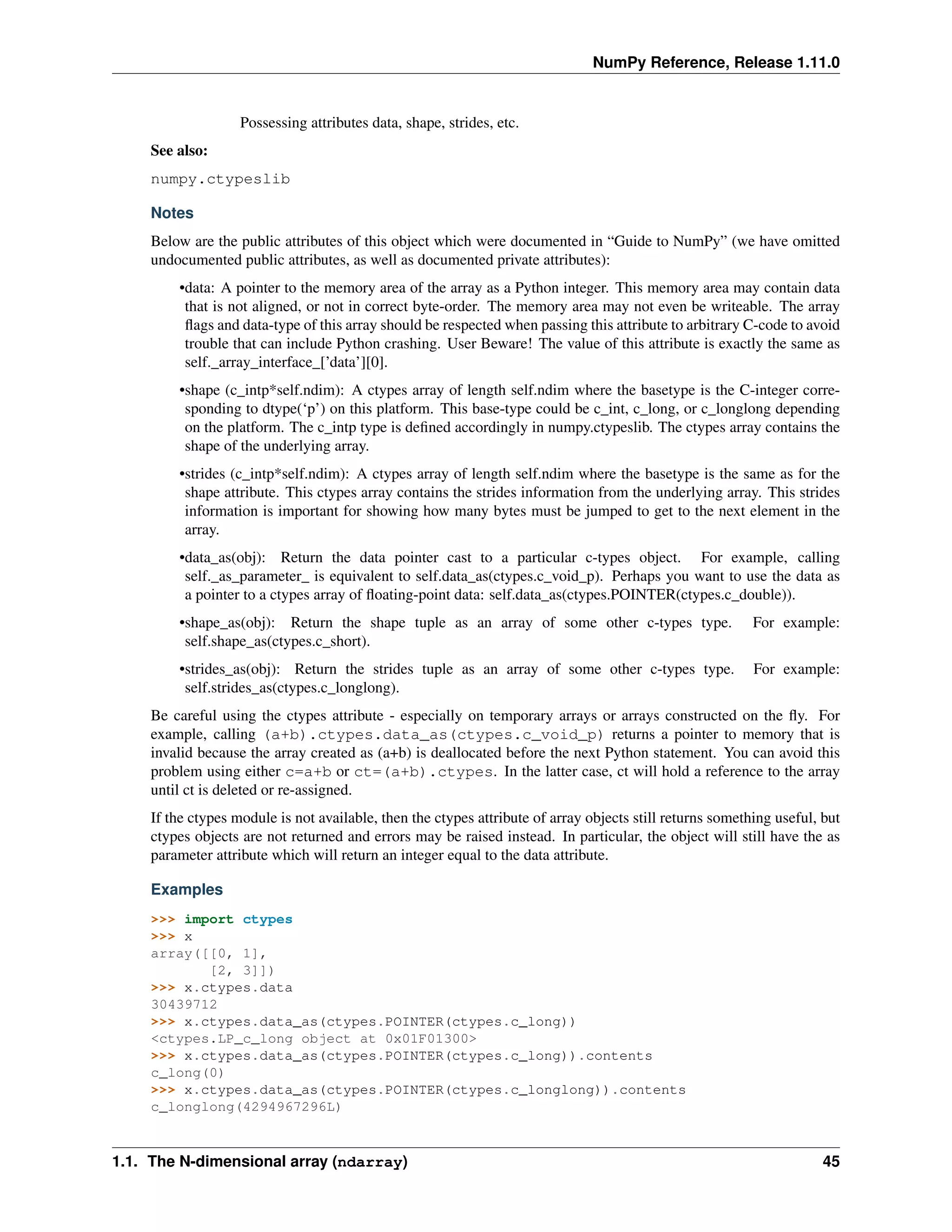 NumPy Reference, Release 1.11.0
Possessing attributes data, shape, strides, etc.
See also:
numpy.ctypeslib
Notes
Below are the public attributes of this object which were documented in “Guide to NumPy” (we have omitted
undocumented public attributes, as well as documented private attributes):
•data: A pointer to the memory area of the array as a Python integer. This memory area may contain data
that is not aligned, or not in correct byte-order. The memory area may not even be writeable. The array
flags and data-type of this array should be respected when passing this attribute to arbitrary C-code to avoid
trouble that can include Python crashing. User Beware! The value of this attribute is exactly the same as
self._array_interface_[’data’][0].
•shape (c_intp*self.ndim): A ctypes array of length self.ndim where the basetype is the C-integer corre-
sponding to dtype(‘p’) on this platform. This base-type could be c_int, c_long, or c_longlong depending
on the platform. The c_intp type is defined accordingly in numpy.ctypeslib. The ctypes array contains the
shape of the underlying array.
•strides (c_intp*self.ndim): A ctypes array of length self.ndim where the basetype is the same as for the
shape attribute. This ctypes array contains the strides information from the underlying array. This strides
information is important for showing how many bytes must be jumped to get to the next element in the
array.
•data_as(obj): Return the data pointer cast to a particular c-types object. For example, calling
self._as_parameter_ is equivalent to self.data_as(ctypes.c_void_p). Perhaps you want to use the data as
a pointer to a ctypes array of floating-point data: self.data_as(ctypes.POINTER(ctypes.c_double)).
•shape_as(obj): Return the shape tuple as an array of some other c-types type. For example:
self.shape_as(ctypes.c_short).
•strides_as(obj): Return the strides tuple as an array of some other c-types type. For example:
self.strides_as(ctypes.c_longlong).
Be careful using the ctypes attribute - especially on temporary arrays or arrays constructed on the fly. For
example, calling (a+b).ctypes.data_as(ctypes.c_void_p) returns a pointer to memory that is
invalid because the array created as (a+b) is deallocated before the next Python statement. You can avoid this
problem using either c=a+b or ct=(a+b).ctypes. In the latter case, ct will hold a reference to the array
until ct is deleted or re-assigned.
If the ctypes module is not available, then the ctypes attribute of array objects still returns something useful, but
ctypes objects are not returned and errors may be raised instead. In particular, the object will still have the as
parameter attribute which will return an integer equal to the data attribute.
Examples
>>> import ctypes
>>> x
array([[0, 1],
[2, 3]])
>>> x.ctypes.data
30439712
>>> x.ctypes.data_as(ctypes.POINTER(ctypes.c_long))
<ctypes.LP_c_long object at 0x01F01300>
>>> x.ctypes.data_as(ctypes.POINTER(ctypes.c_long)).contents
c_long(0)
>>> x.ctypes.data_as(ctypes.POINTER(ctypes.c_longlong)).contents
c_longlong(4294967296L)
1.1. The N-dimensional array (ndarray) 45
 