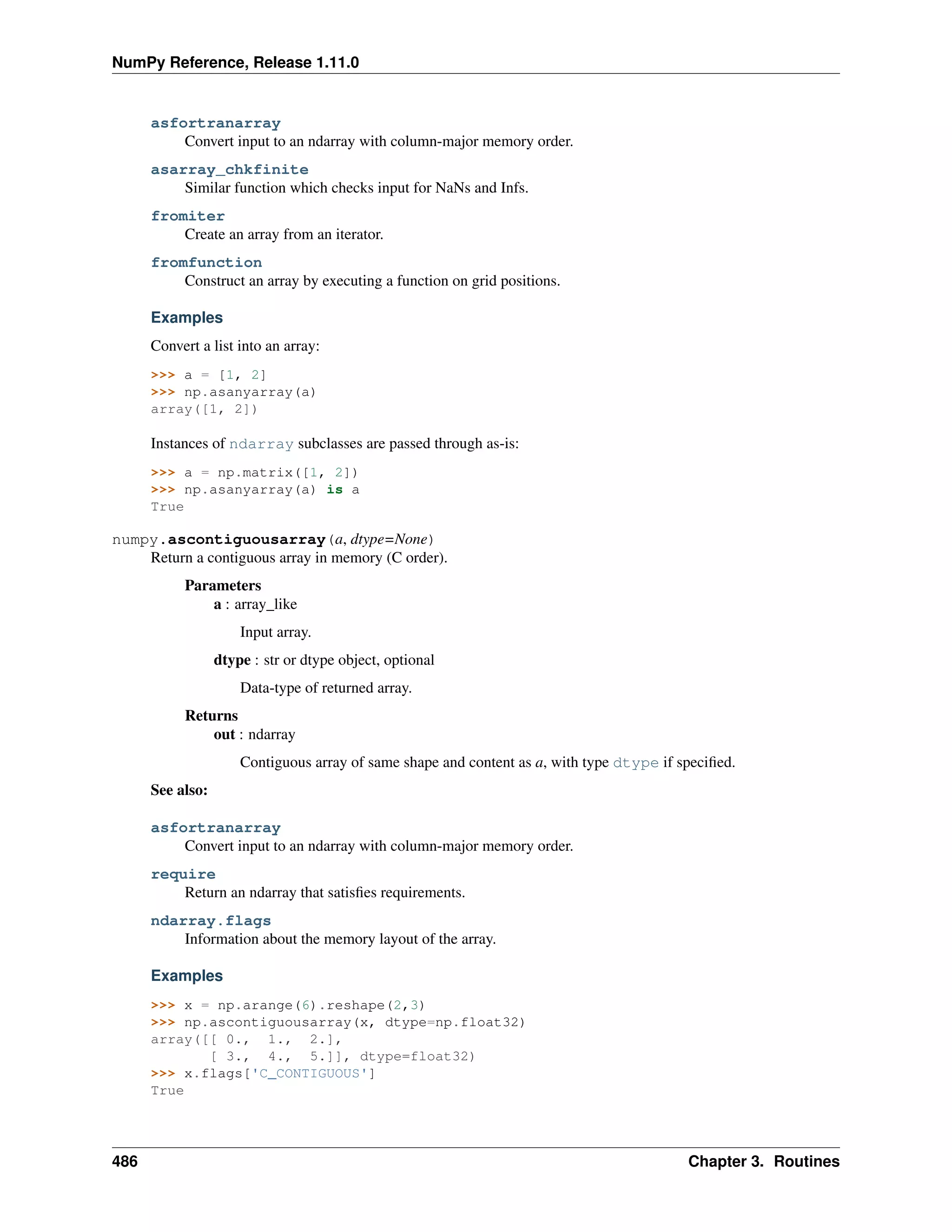 NumPy Reference, Release 1.11.0
asfortranarray
Convert input to an ndarray with column-major memory order.
asarray_chkfinite
Similar function which checks input for NaNs and Infs.
fromiter
Create an array from an iterator.
fromfunction
Construct an array by executing a function on grid positions.
Examples
Convert a list into an array:
>>> a = [1, 2]
>>> np.asanyarray(a)
array([1, 2])
Instances of ndarray subclasses are passed through as-is:
>>> a = np.matrix([1, 2])
>>> np.asanyarray(a) is a
True
numpy.ascontiguousarray(a, dtype=None)
Return a contiguous array in memory (C order).
Parameters
a : array_like
Input array.
dtype : str or dtype object, optional
Data-type of returned array.
Returns
out : ndarray
Contiguous array of same shape and content as a, with type dtype if specified.
See also:
asfortranarray
Convert input to an ndarray with column-major memory order.
require
Return an ndarray that satisfies requirements.
ndarray.flags
Information about the memory layout of the array.
Examples
>>> x = np.arange(6).reshape(2,3)
>>> np.ascontiguousarray(x, dtype=np.float32)
array([[ 0., 1., 2.],
[ 3., 4., 5.]], dtype=float32)
>>> x.flags['C_CONTIGUOUS']
True
486 Chapter 3. Routines
 