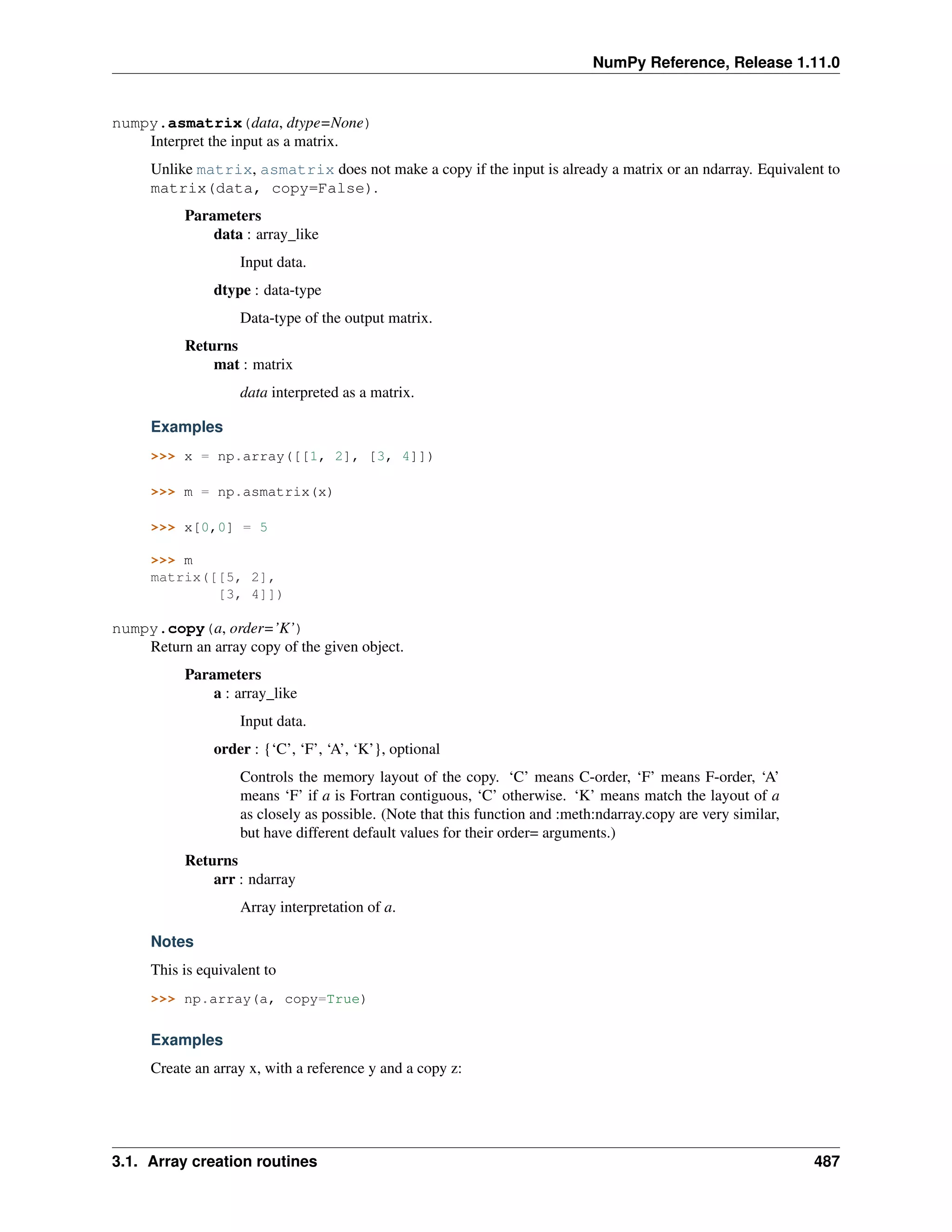 NumPy Reference, Release 1.11.0
numpy.asmatrix(data, dtype=None)
Interpret the input as a matrix.
Unlike matrix, asmatrix does not make a copy if the input is already a matrix or an ndarray. Equivalent to
matrix(data, copy=False).
Parameters
data : array_like
Input data.
dtype : data-type
Data-type of the output matrix.
Returns
mat : matrix
data interpreted as a matrix.
Examples
>>> x = np.array([[1, 2], [3, 4]])
>>> m = np.asmatrix(x)
>>> x[0,0] = 5
>>> m
matrix([[5, 2],
[3, 4]])
numpy.copy(a, order=’K’)
Return an array copy of the given object.
Parameters
a : array_like
Input data.
order : {‘C’, ‘F’, ‘A’, ‘K’}, optional
Controls the memory layout of the copy. ‘C’ means C-order, ‘F’ means F-order, ‘A’
means ‘F’ if a is Fortran contiguous, ‘C’ otherwise. ‘K’ means match the layout of a
as closely as possible. (Note that this function and :meth:ndarray.copy are very similar,
but have different default values for their order= arguments.)
Returns
arr : ndarray
Array interpretation of a.
Notes
This is equivalent to
>>> np.array(a, copy=True)
Examples
Create an array x, with a reference y and a copy z:
3.1. Array creation routines 487
 