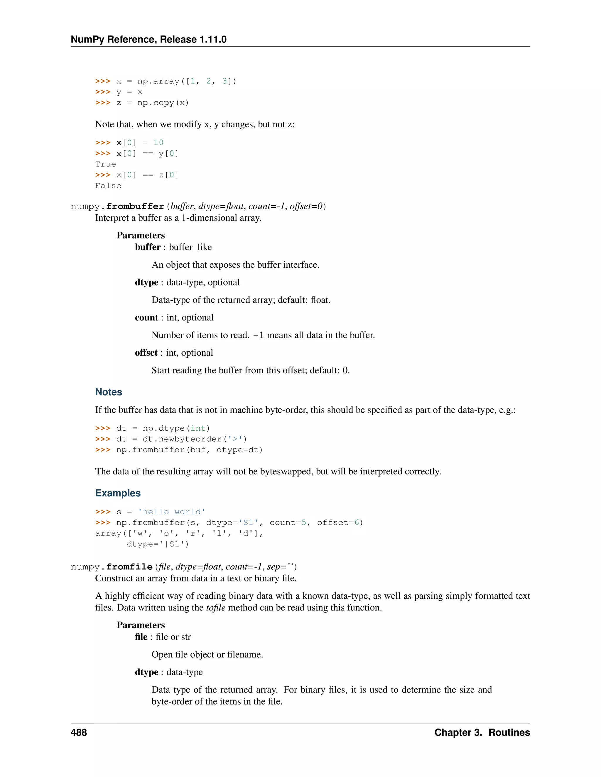 NumPy Reference, Release 1.11.0
>>> x = np.array([1, 2, 3])
>>> y = x
>>> z = np.copy(x)
Note that, when we modify x, y changes, but not z:
>>> x[0] = 10
>>> x[0] == y[0]
True
>>> x[0] == z[0]
False
numpy.frombuffer(buffer, dtype=float, count=-1, offset=0)
Interpret a buffer as a 1-dimensional array.
Parameters
buffer : buffer_like
An object that exposes the buffer interface.
dtype : data-type, optional
Data-type of the returned array; default: float.
count : int, optional
Number of items to read. -1 means all data in the buffer.
offset : int, optional
Start reading the buffer from this offset; default: 0.
Notes
If the buffer has data that is not in machine byte-order, this should be specified as part of the data-type, e.g.:
>>> dt = np.dtype(int)
>>> dt = dt.newbyteorder('>')
>>> np.frombuffer(buf, dtype=dt)
The data of the resulting array will not be byteswapped, but will be interpreted correctly.
Examples
>>> s = 'hello world'
>>> np.frombuffer(s, dtype='S1', count=5, offset=6)
array(['w', 'o', 'r', 'l', 'd'],
dtype='|S1')
numpy.fromfile(file, dtype=float, count=-1, sep=’‘)
Construct an array from data in a text or binary file.
A highly efficient way of reading binary data with a known data-type, as well as parsing simply formatted text
files. Data written using the tofile method can be read using this function.
Parameters
file : file or str
Open file object or filename.
dtype : data-type
Data type of the returned array. For binary files, it is used to determine the size and
byte-order of the items in the file.
488 Chapter 3. Routines
 