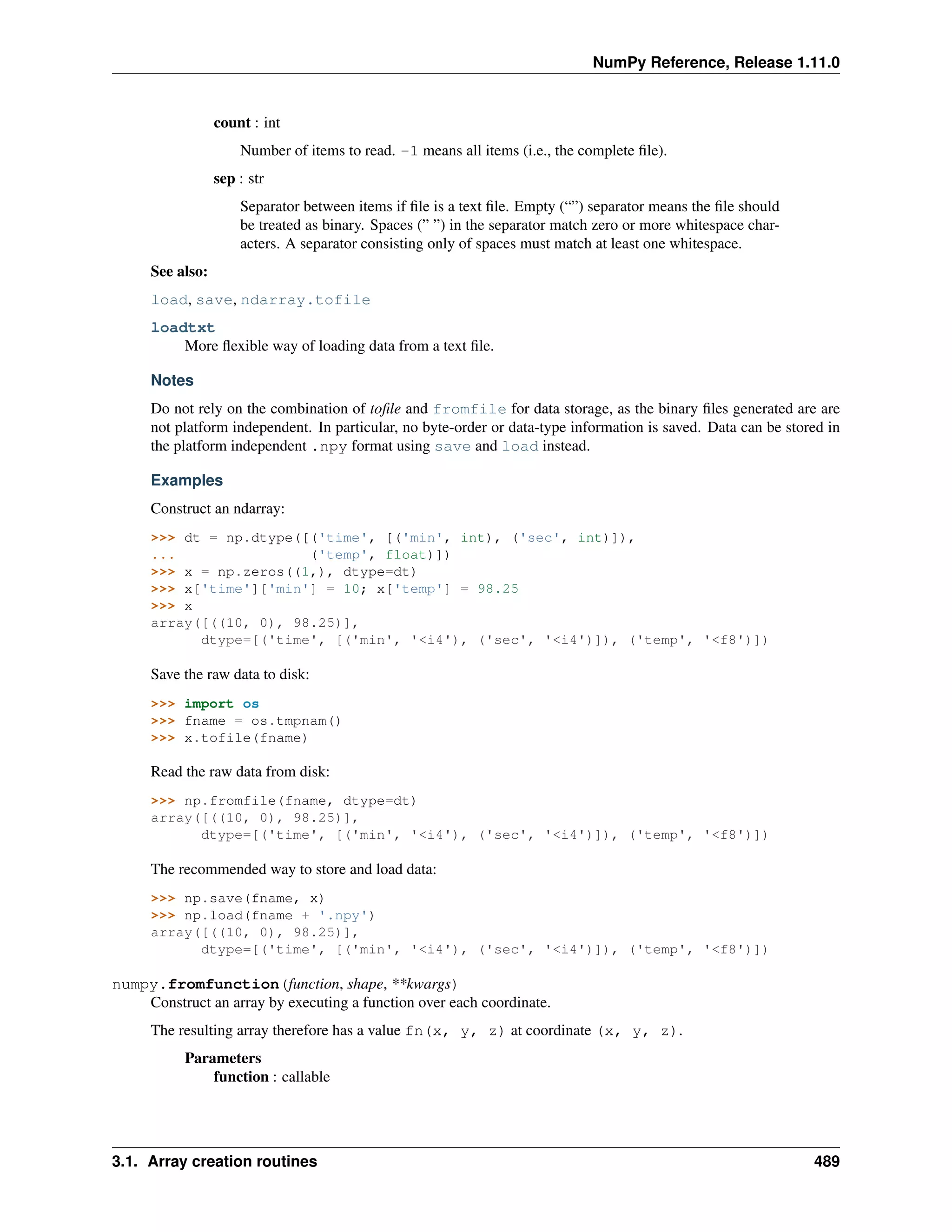 NumPy Reference, Release 1.11.0
count : int
Number of items to read. -1 means all items (i.e., the complete file).
sep : str
Separator between items if file is a text file. Empty (“”) separator means the file should
be treated as binary. Spaces (” ”) in the separator match zero or more whitespace char-
acters. A separator consisting only of spaces must match at least one whitespace.
See also:
load, save, ndarray.tofile
loadtxt
More flexible way of loading data from a text file.
Notes
Do not rely on the combination of tofile and fromfile for data storage, as the binary files generated are are
not platform independent. In particular, no byte-order or data-type information is saved. Data can be stored in
the platform independent .npy format using save and load instead.
Examples
Construct an ndarray:
>>> dt = np.dtype([('time', [('min', int), ('sec', int)]),
... ('temp', float)])
>>> x = np.zeros((1,), dtype=dt)
>>> x['time']['min'] = 10; x['temp'] = 98.25
>>> x
array([((10, 0), 98.25)],
dtype=[('time', [('min', '<i4'), ('sec', '<i4')]), ('temp', '<f8')])
Save the raw data to disk:
>>> import os
>>> fname = os.tmpnam()
>>> x.tofile(fname)
Read the raw data from disk:
>>> np.fromfile(fname, dtype=dt)
array([((10, 0), 98.25)],
dtype=[('time', [('min', '<i4'), ('sec', '<i4')]), ('temp', '<f8')])
The recommended way to store and load data:
>>> np.save(fname, x)
>>> np.load(fname + '.npy')
array([((10, 0), 98.25)],
dtype=[('time', [('min', '<i4'), ('sec', '<i4')]), ('temp', '<f8')])
numpy.fromfunction(function, shape, **kwargs)
Construct an array by executing a function over each coordinate.
The resulting array therefore has a value fn(x, y, z) at coordinate (x, y, z).
Parameters
function : callable
3.1. Array creation routines 489
 