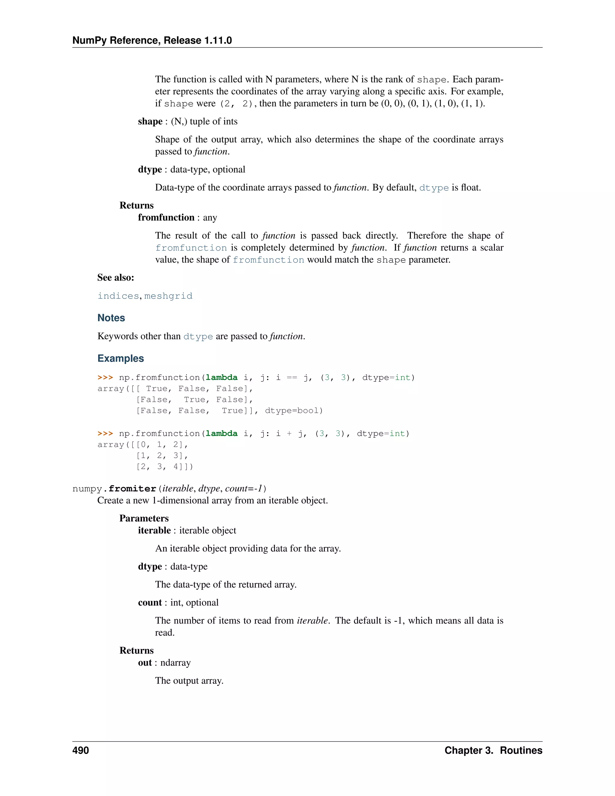 NumPy Reference, Release 1.11.0
The function is called with N parameters, where N is the rank of shape. Each param-
eter represents the coordinates of the array varying along a specific axis. For example,
if shape were (2, 2), then the parameters in turn be (0, 0), (0, 1), (1, 0), (1, 1).
shape : (N,) tuple of ints
Shape of the output array, which also determines the shape of the coordinate arrays
passed to function.
dtype : data-type, optional
Data-type of the coordinate arrays passed to function. By default, dtype is float.
Returns
fromfunction : any
The result of the call to function is passed back directly. Therefore the shape of
fromfunction is completely determined by function. If function returns a scalar
value, the shape of fromfunction would match the shape parameter.
See also:
indices, meshgrid
Notes
Keywords other than dtype are passed to function.
Examples
>>> np.fromfunction(lambda i, j: i == j, (3, 3), dtype=int)
array([[ True, False, False],
[False, True, False],
[False, False, True]], dtype=bool)
>>> np.fromfunction(lambda i, j: i + j, (3, 3), dtype=int)
array([[0, 1, 2],
[1, 2, 3],
[2, 3, 4]])
numpy.fromiter(iterable, dtype, count=-1)
Create a new 1-dimensional array from an iterable object.
Parameters
iterable : iterable object
An iterable object providing data for the array.
dtype : data-type
The data-type of the returned array.
count : int, optional
The number of items to read from iterable. The default is -1, which means all data is
read.
Returns
out : ndarray
The output array.
490 Chapter 3. Routines
 