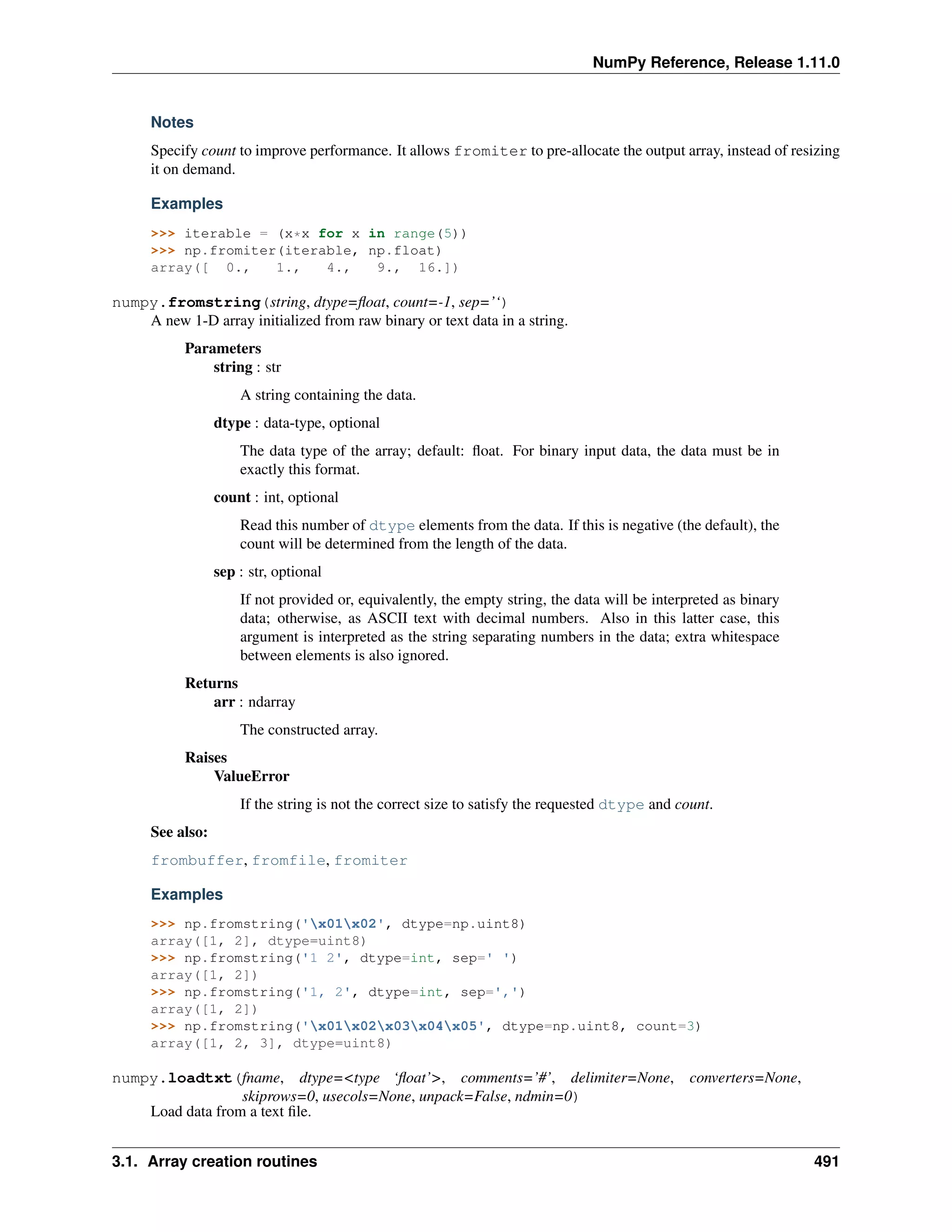 NumPy Reference, Release 1.11.0
Notes
Specify count to improve performance. It allows fromiter to pre-allocate the output array, instead of resizing
it on demand.
Examples
>>> iterable = (x*x for x in range(5))
>>> np.fromiter(iterable, np.float)
array([ 0., 1., 4., 9., 16.])
numpy.fromstring(string, dtype=float, count=-1, sep=’‘)
A new 1-D array initialized from raw binary or text data in a string.
Parameters
string : str
A string containing the data.
dtype : data-type, optional
The data type of the array; default: float. For binary input data, the data must be in
exactly this format.
count : int, optional
Read this number of dtype elements from the data. If this is negative (the default), the
count will be determined from the length of the data.
sep : str, optional
If not provided or, equivalently, the empty string, the data will be interpreted as binary
data; otherwise, as ASCII text with decimal numbers. Also in this latter case, this
argument is interpreted as the string separating numbers in the data; extra whitespace
between elements is also ignored.
Returns
arr : ndarray
The constructed array.
Raises
ValueError
If the string is not the correct size to satisfy the requested dtype and count.
See also:
frombuffer, fromfile, fromiter
Examples
>>> np.fromstring('x01x02', dtype=np.uint8)
array([1, 2], dtype=uint8)
>>> np.fromstring('1 2', dtype=int, sep=' ')
array([1, 2])
>>> np.fromstring('1, 2', dtype=int, sep=',')
array([1, 2])
>>> np.fromstring('x01x02x03x04x05', dtype=np.uint8, count=3)
array([1, 2, 3], dtype=uint8)
numpy.loadtxt(fname, dtype=<type ‘float’>, comments=’#’, delimiter=None, converters=None,
skiprows=0, usecols=None, unpack=False, ndmin=0)
Load data from a text file.
3.1. Array creation routines 491
 
