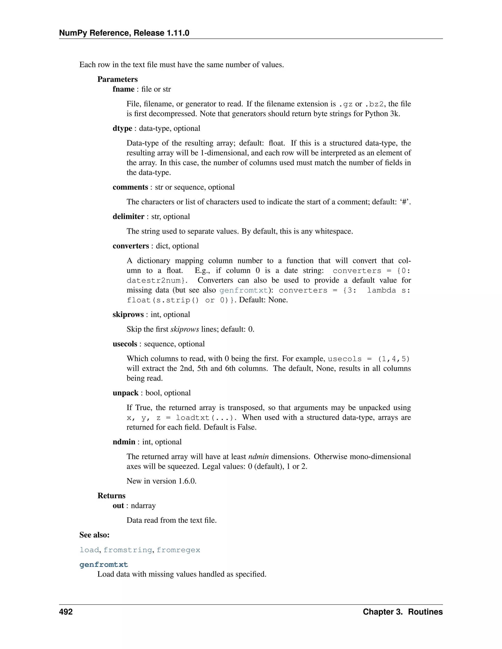 NumPy Reference, Release 1.11.0
Each row in the text file must have the same number of values.
Parameters
fname : file or str
File, filename, or generator to read. If the filename extension is .gz or .bz2, the file
is first decompressed. Note that generators should return byte strings for Python 3k.
dtype : data-type, optional
Data-type of the resulting array; default: float. If this is a structured data-type, the
resulting array will be 1-dimensional, and each row will be interpreted as an element of
the array. In this case, the number of columns used must match the number of fields in
the data-type.
comments : str or sequence, optional
The characters or list of characters used to indicate the start of a comment; default: ‘#’.
delimiter : str, optional
The string used to separate values. By default, this is any whitespace.
converters : dict, optional
A dictionary mapping column number to a function that will convert that col-
umn to a float. E.g., if column 0 is a date string: converters = {0:
datestr2num}. Converters can also be used to provide a default value for
missing data (but see also genfromtxt): converters = {3: lambda s:
float(s.strip() or 0)}. Default: None.
skiprows : int, optional
Skip the first skiprows lines; default: 0.
usecols : sequence, optional
Which columns to read, with 0 being the first. For example, usecols = (1,4,5)
will extract the 2nd, 5th and 6th columns. The default, None, results in all columns
being read.
unpack : bool, optional
If True, the returned array is transposed, so that arguments may be unpacked using
x, y, z = loadtxt(...). When used with a structured data-type, arrays are
returned for each field. Default is False.
ndmin : int, optional
The returned array will have at least ndmin dimensions. Otherwise mono-dimensional
axes will be squeezed. Legal values: 0 (default), 1 or 2.
New in version 1.6.0.
Returns
out : ndarray
Data read from the text file.
See also:
load, fromstring, fromregex
genfromtxt
Load data with missing values handled as specified.
492 Chapter 3. Routines
 