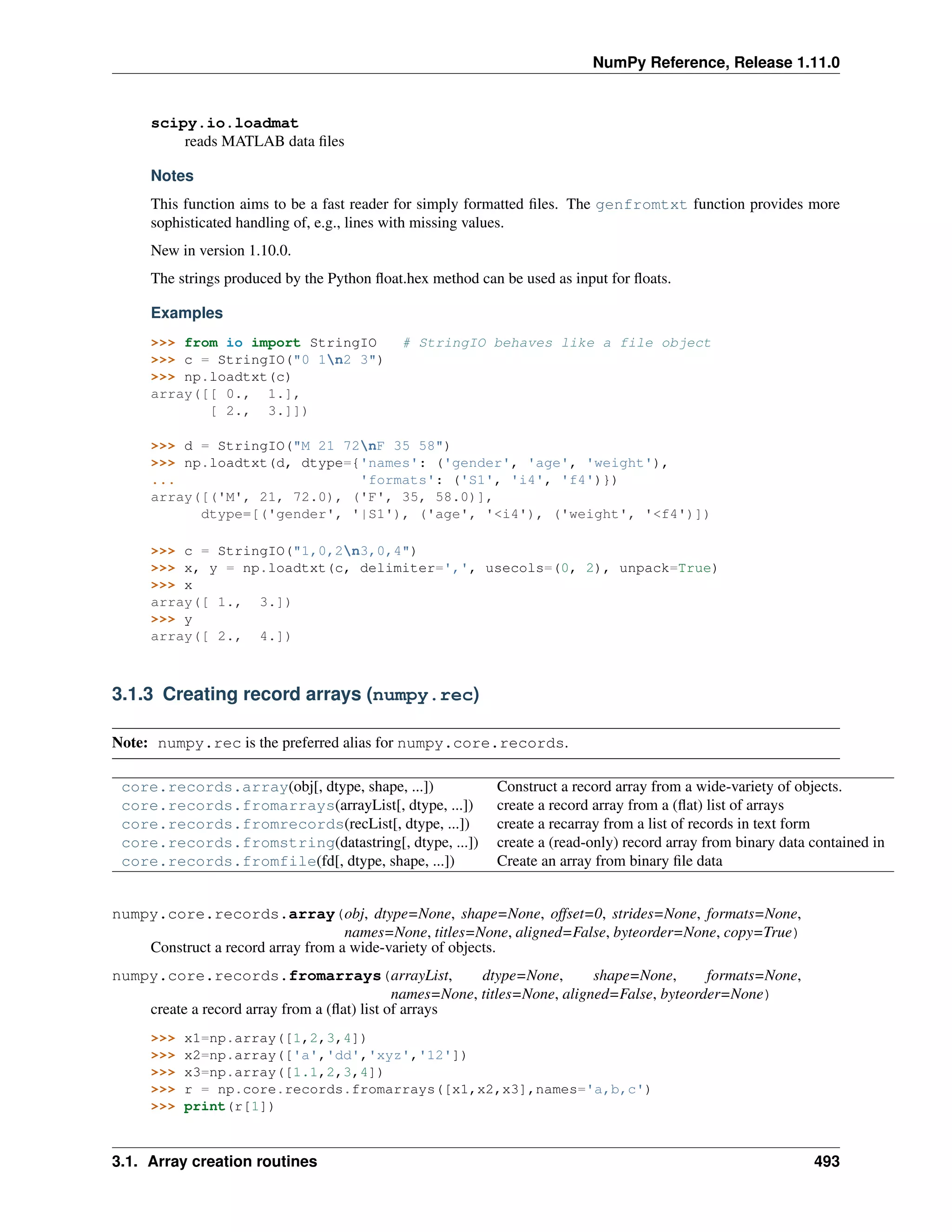 NumPy Reference, Release 1.11.0
scipy.io.loadmat
reads MATLAB data files
Notes
This function aims to be a fast reader for simply formatted files. The genfromtxt function provides more
sophisticated handling of, e.g., lines with missing values.
New in version 1.10.0.
The strings produced by the Python float.hex method can be used as input for floats.
Examples
>>> from io import StringIO # StringIO behaves like a file object
>>> c = StringIO("0 1n2 3")
>>> np.loadtxt(c)
array([[ 0., 1.],
[ 2., 3.]])
>>> d = StringIO("M 21 72nF 35 58")
>>> np.loadtxt(d, dtype={'names': ('gender', 'age', 'weight'),
... 'formats': ('S1', 'i4', 'f4')})
array([('M', 21, 72.0), ('F', 35, 58.0)],
dtype=[('gender', '|S1'), ('age', '<i4'), ('weight', '<f4')])
>>> c = StringIO("1,0,2n3,0,4")
>>> x, y = np.loadtxt(c, delimiter=',', usecols=(0, 2), unpack=True)
>>> x
array([ 1., 3.])
>>> y
array([ 2., 4.])
3.1.3 Creating record arrays (numpy.rec)
Note: numpy.rec is the preferred alias for numpy.core.records.
core.records.array(obj[, dtype, shape, ...]) Construct a record array from a wide-variety of objects.
core.records.fromarrays(arrayList[, dtype, ...]) create a record array from a (flat) list of arrays
core.records.fromrecords(recList[, dtype, ...]) create a recarray from a list of records in text form
core.records.fromstring(datastring[, dtype, ...]) create a (read-only) record array from binary data contained in
core.records.fromfile(fd[, dtype, shape, ...]) Create an array from binary file data
numpy.core.records.array(obj, dtype=None, shape=None, offset=0, strides=None, formats=None,
names=None, titles=None, aligned=False, byteorder=None, copy=True)
Construct a record array from a wide-variety of objects.
numpy.core.records.fromarrays(arrayList, dtype=None, shape=None, formats=None,
names=None, titles=None, aligned=False, byteorder=None)
create a record array from a (flat) list of arrays
>>> x1=np.array([1,2,3,4])
>>> x2=np.array(['a','dd','xyz','12'])
>>> x3=np.array([1.1,2,3,4])
>>> r = np.core.records.fromarrays([x1,x2,x3],names='a,b,c')
>>> print(r[1])
3.1. Array creation routines 493
 