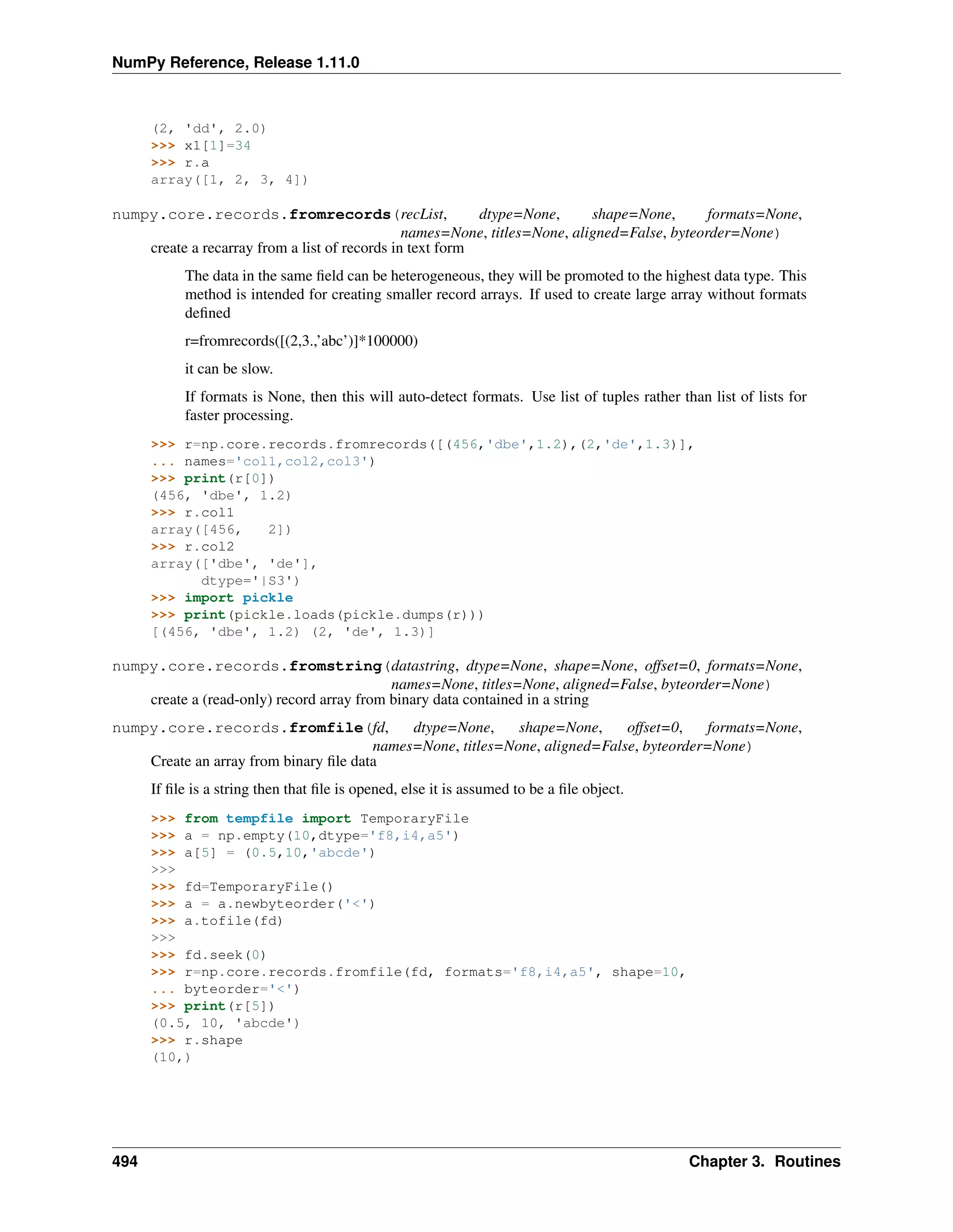 NumPy Reference, Release 1.11.0
(2, 'dd', 2.0)
>>> x1[1]=34
>>> r.a
array([1, 2, 3, 4])
numpy.core.records.fromrecords(recList, dtype=None, shape=None, formats=None,
names=None, titles=None, aligned=False, byteorder=None)
create a recarray from a list of records in text form
The data in the same field can be heterogeneous, they will be promoted to the highest data type. This
method is intended for creating smaller record arrays. If used to create large array without formats
defined
r=fromrecords([(2,3.,’abc’)]*100000)
it can be slow.
If formats is None, then this will auto-detect formats. Use list of tuples rather than list of lists for
faster processing.
>>> r=np.core.records.fromrecords([(456,'dbe',1.2),(2,'de',1.3)],
... names='col1,col2,col3')
>>> print(r[0])
(456, 'dbe', 1.2)
>>> r.col1
array([456, 2])
>>> r.col2
array(['dbe', 'de'],
dtype='|S3')
>>> import pickle
>>> print(pickle.loads(pickle.dumps(r)))
[(456, 'dbe', 1.2) (2, 'de', 1.3)]
numpy.core.records.fromstring(datastring, dtype=None, shape=None, offset=0, formats=None,
names=None, titles=None, aligned=False, byteorder=None)
create a (read-only) record array from binary data contained in a string
numpy.core.records.fromfile(fd, dtype=None, shape=None, offset=0, formats=None,
names=None, titles=None, aligned=False, byteorder=None)
Create an array from binary file data
If file is a string then that file is opened, else it is assumed to be a file object.
>>> from tempfile import TemporaryFile
>>> a = np.empty(10,dtype='f8,i4,a5')
>>> a[5] = (0.5,10,'abcde')
>>>
>>> fd=TemporaryFile()
>>> a = a.newbyteorder('<')
>>> a.tofile(fd)
>>>
>>> fd.seek(0)
>>> r=np.core.records.fromfile(fd, formats='f8,i4,a5', shape=10,
... byteorder='<')
>>> print(r[5])
(0.5, 10, 'abcde')
>>> r.shape
(10,)
494 Chapter 3. Routines
 