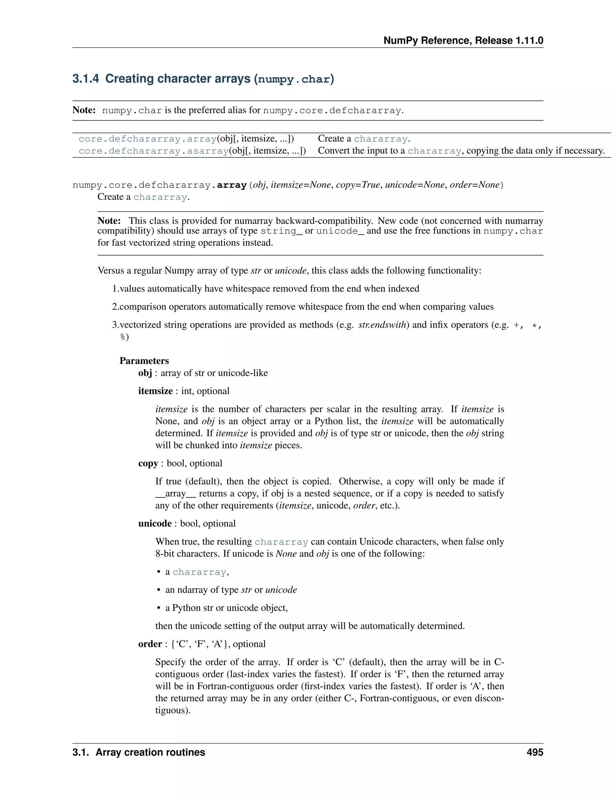 NumPy Reference, Release 1.11.0
3.1.4 Creating character arrays (numpy.char)
Note: numpy.char is the preferred alias for numpy.core.defchararray.
core.defchararray.array(obj[, itemsize, ...]) Create a chararray.
core.defchararray.asarray(obj[, itemsize, ...]) Convert the input to a chararray, copying the data only if necessary.
numpy.core.defchararray.array(obj, itemsize=None, copy=True, unicode=None, order=None)
Create a chararray.
Note: This class is provided for numarray backward-compatibility. New code (not concerned with numarray
compatibility) should use arrays of type string_ or unicode_ and use the free functions in numpy.char
for fast vectorized string operations instead.
Versus a regular Numpy array of type str or unicode, this class adds the following functionality:
1.values automatically have whitespace removed from the end when indexed
2.comparison operators automatically remove whitespace from the end when comparing values
3.vectorized string operations are provided as methods (e.g. str.endswith) and infix operators (e.g. +, *,
%)
Parameters
obj : array of str or unicode-like
itemsize : int, optional
itemsize is the number of characters per scalar in the resulting array. If itemsize is
None, and obj is an object array or a Python list, the itemsize will be automatically
determined. If itemsize is provided and obj is of type str or unicode, then the obj string
will be chunked into itemsize pieces.
copy : bool, optional
If true (default), then the object is copied. Otherwise, a copy will only be made if
__array__ returns a copy, if obj is a nested sequence, or if a copy is needed to satisfy
any of the other requirements (itemsize, unicode, order, etc.).
unicode : bool, optional
When true, the resulting chararray can contain Unicode characters, when false only
8-bit characters. If unicode is None and obj is one of the following:
• a chararray,
• an ndarray of type str or unicode
• a Python str or unicode object,
then the unicode setting of the output array will be automatically determined.
order : {‘C’, ‘F’, ‘A’}, optional
Specify the order of the array. If order is ‘C’ (default), then the array will be in C-
contiguous order (last-index varies the fastest). If order is ‘F’, then the returned array
will be in Fortran-contiguous order (first-index varies the fastest). If order is ‘A’, then
the returned array may be in any order (either C-, Fortran-contiguous, or even discon-
tiguous).
3.1. Array creation routines 495
 