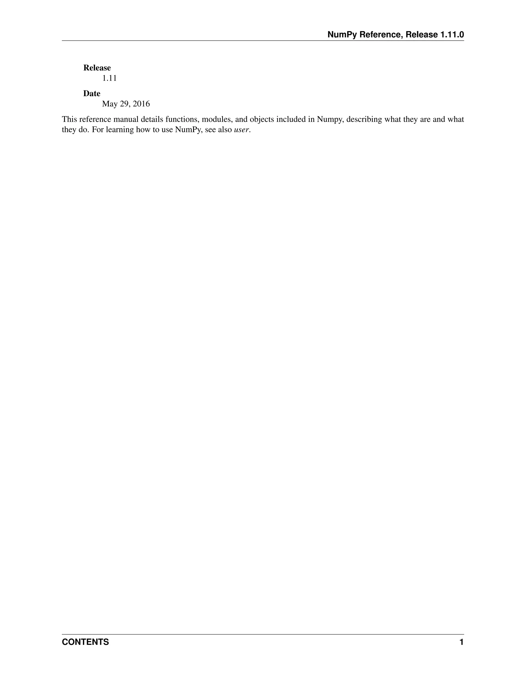 NumPy Reference, Release 1.11.0
Release
1.11
Date
May 29, 2016
This reference manual details functions, modules, and objects included in Numpy, describing what they are and what
they do. For learning how to use NumPy, see also user.
CONTENTS 1
 
