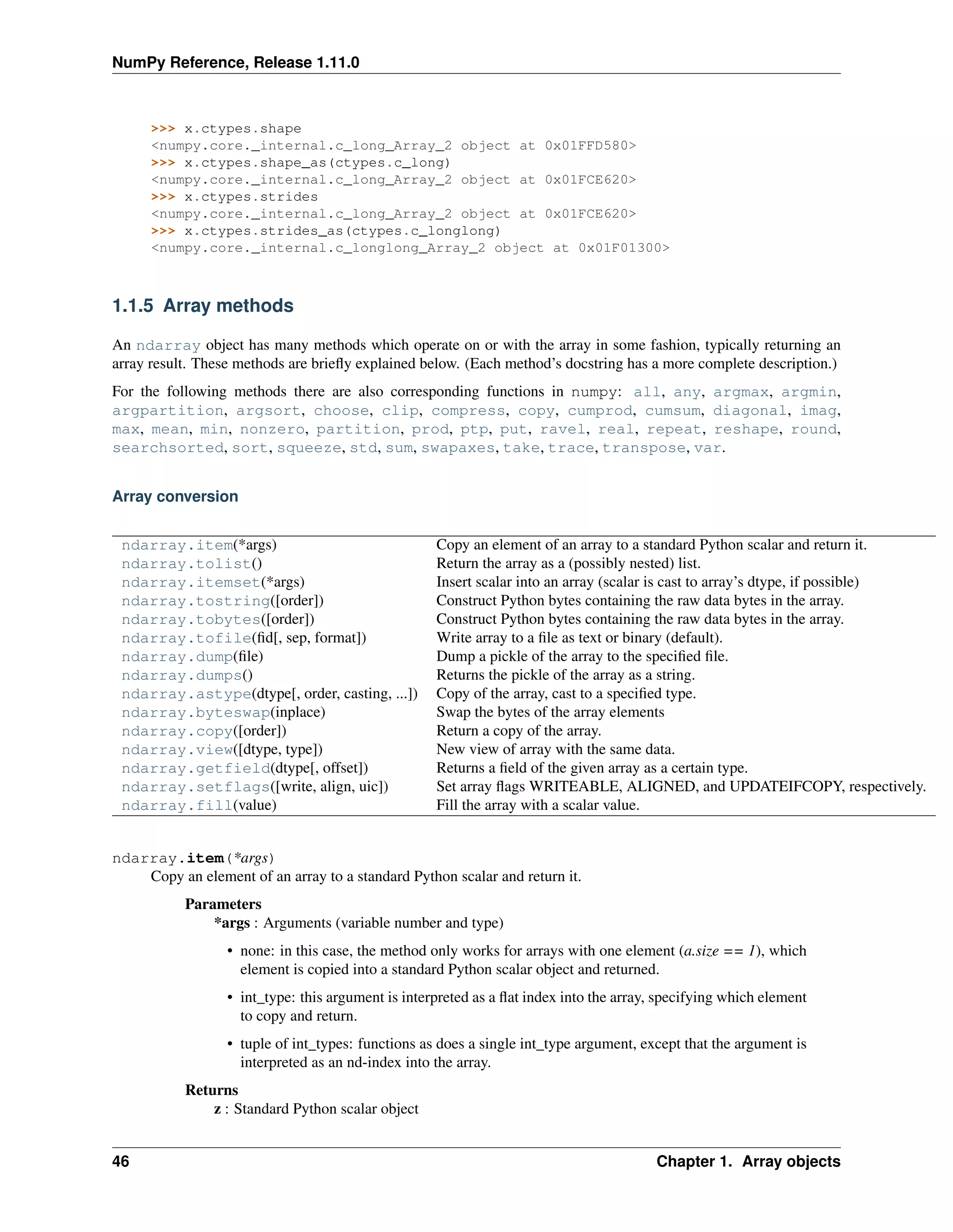 NumPy Reference, Release 1.11.0
>>> x.ctypes.shape
<numpy.core._internal.c_long_Array_2 object at 0x01FFD580>
>>> x.ctypes.shape_as(ctypes.c_long)
<numpy.core._internal.c_long_Array_2 object at 0x01FCE620>
>>> x.ctypes.strides
<numpy.core._internal.c_long_Array_2 object at 0x01FCE620>
>>> x.ctypes.strides_as(ctypes.c_longlong)
<numpy.core._internal.c_longlong_Array_2 object at 0x01F01300>
1.1.5 Array methods
An ndarray object has many methods which operate on or with the array in some fashion, typically returning an
array result. These methods are briefly explained below. (Each method’s docstring has a more complete description.)
For the following methods there are also corresponding functions in numpy: all, any, argmax, argmin,
argpartition, argsort, choose, clip, compress, copy, cumprod, cumsum, diagonal, imag,
max, mean, min, nonzero, partition, prod, ptp, put, ravel, real, repeat, reshape, round,
searchsorted, sort, squeeze, std, sum, swapaxes, take, trace, transpose, var.
Array conversion
ndarray.item(*args) Copy an element of an array to a standard Python scalar and return it.
ndarray.tolist() Return the array as a (possibly nested) list.
ndarray.itemset(*args) Insert scalar into an array (scalar is cast to array’s dtype, if possible)
ndarray.tostring([order]) Construct Python bytes containing the raw data bytes in the array.
ndarray.tobytes([order]) Construct Python bytes containing the raw data bytes in the array.
ndarray.tofile(fid[, sep, format]) Write array to a file as text or binary (default).
ndarray.dump(file) Dump a pickle of the array to the specified file.
ndarray.dumps() Returns the pickle of the array as a string.
ndarray.astype(dtype[, order, casting, ...]) Copy of the array, cast to a specified type.
ndarray.byteswap(inplace) Swap the bytes of the array elements
ndarray.copy([order]) Return a copy of the array.
ndarray.view([dtype, type]) New view of array with the same data.
ndarray.getfield(dtype[, offset]) Returns a field of the given array as a certain type.
ndarray.setflags([write, align, uic]) Set array flags WRITEABLE, ALIGNED, and UPDATEIFCOPY, respectively.
ndarray.fill(value) Fill the array with a scalar value.
ndarray.item(*args)
Copy an element of an array to a standard Python scalar and return it.
Parameters
*args : Arguments (variable number and type)
• none: in this case, the method only works for arrays with one element (a.size == 1), which
element is copied into a standard Python scalar object and returned.
• int_type: this argument is interpreted as a flat index into the array, specifying which element
to copy and return.
• tuple of int_types: functions as does a single int_type argument, except that the argument is
interpreted as an nd-index into the array.
Returns
z : Standard Python scalar object
46 Chapter 1. Array objects
 