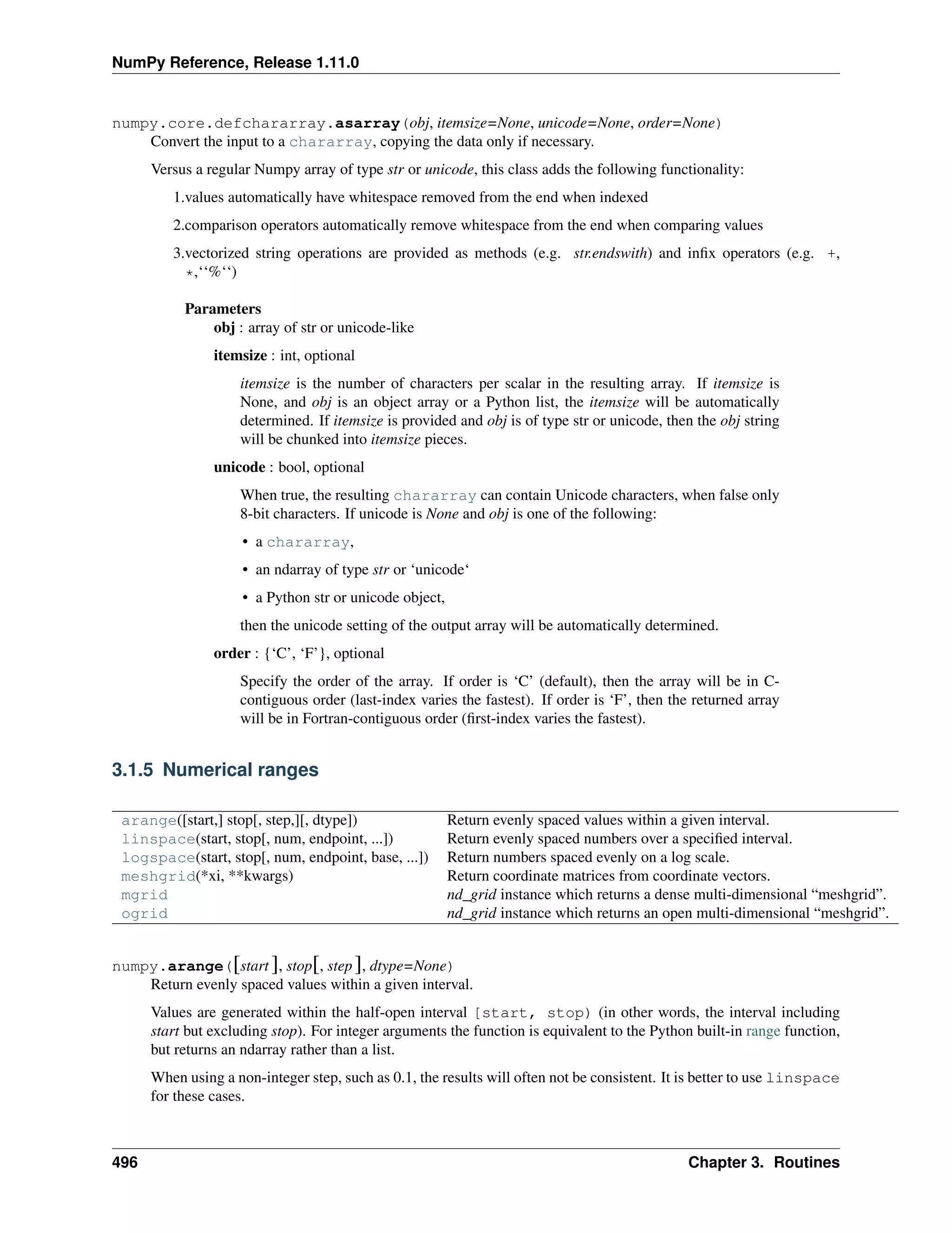 NumPy Reference, Release 1.11.0
numpy.core.defchararray.asarray(obj, itemsize=None, unicode=None, order=None)
Convert the input to a chararray, copying the data only if necessary.
Versus a regular Numpy array of type str or unicode, this class adds the following functionality:
1.values automatically have whitespace removed from the end when indexed
2.comparison operators automatically remove whitespace from the end when comparing values
3.vectorized string operations are provided as methods (e.g. str.endswith) and infix operators (e.g. +,
*,‘‘%‘‘)
Parameters
obj : array of str or unicode-like
itemsize : int, optional
itemsize is the number of characters per scalar in the resulting array. If itemsize is
None, and obj is an object array or a Python list, the itemsize will be automatically
determined. If itemsize is provided and obj is of type str or unicode, then the obj string
will be chunked into itemsize pieces.
unicode : bool, optional
When true, the resulting chararray can contain Unicode characters, when false only
8-bit characters. If unicode is None and obj is one of the following:
• a chararray,
• an ndarray of type str or ‘unicode‘
• a Python str or unicode object,
then the unicode setting of the output array will be automatically determined.
order : {‘C’, ‘F’}, optional
Specify the order of the array. If order is ‘C’ (default), then the array will be in C-
contiguous order (last-index varies the fastest). If order is ‘F’, then the returned array
will be in Fortran-contiguous order (first-index varies the fastest).
3.1.5 Numerical ranges
arange([start,] stop[, step,][, dtype]) Return evenly spaced values within a given interval.
linspace(start, stop[, num, endpoint, ...]) Return evenly spaced numbers over a specified interval.
logspace(start, stop[, num, endpoint, base, ...]) Return numbers spaced evenly on a log scale.
meshgrid(*xi, **kwargs) Return coordinate matrices from coordinate vectors.
mgrid nd_grid instance which returns a dense multi-dimensional “meshgrid”.
ogrid nd_grid instance which returns an open multi-dimensional “meshgrid”.
numpy.arange([start ], stop[, step], dtype=None)
Return evenly spaced values within a given interval.
Values are generated within the half-open interval [start, stop) (in other words, the interval including
start but excluding stop). For integer arguments the function is equivalent to the Python built-in range function,
but returns an ndarray rather than a list.
When using a non-integer step, such as 0.1, the results will often not be consistent. It is better to use linspace
for these cases.
496 Chapter 3. Routines
 