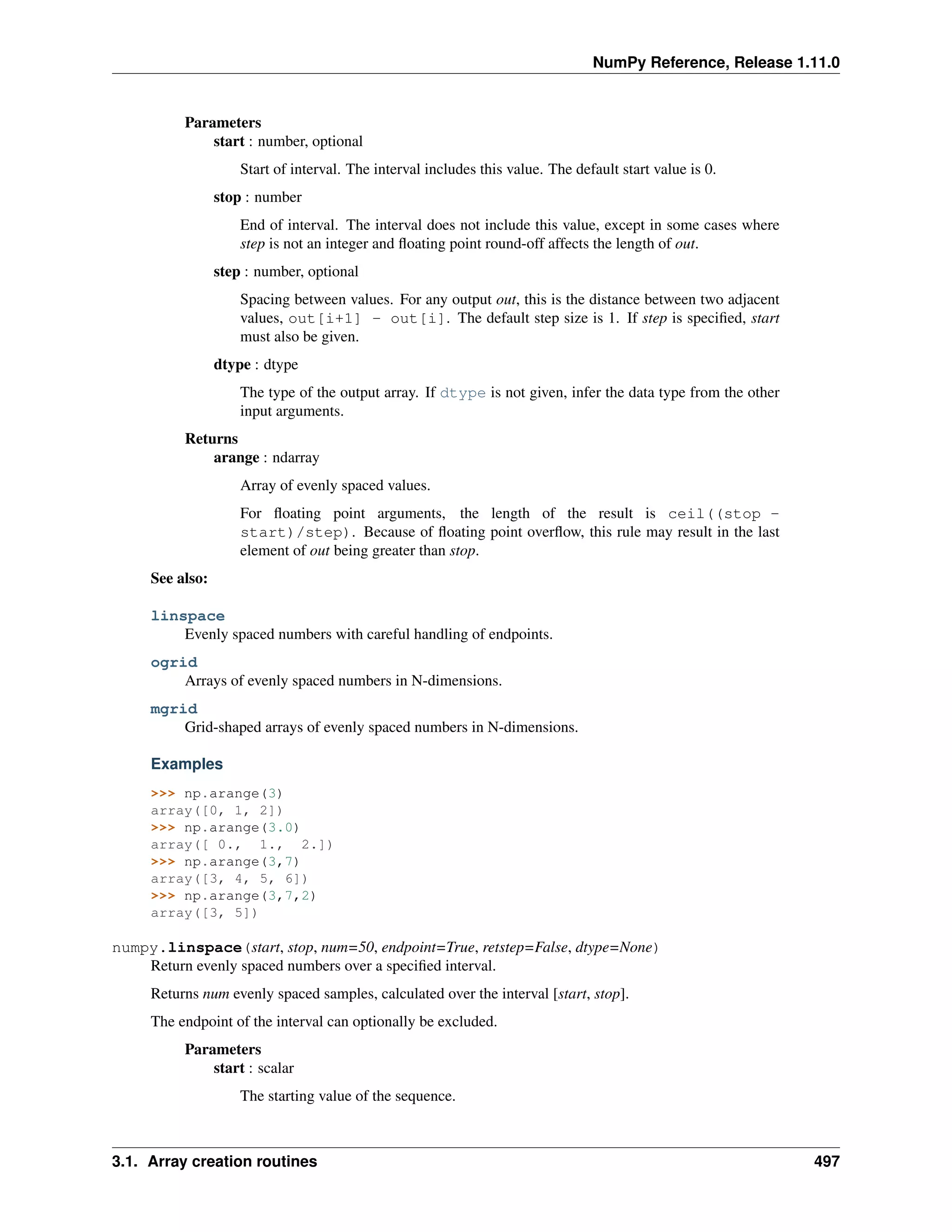 NumPy Reference, Release 1.11.0
Parameters
start : number, optional
Start of interval. The interval includes this value. The default start value is 0.
stop : number
End of interval. The interval does not include this value, except in some cases where
step is not an integer and floating point round-off affects the length of out.
step : number, optional
Spacing between values. For any output out, this is the distance between two adjacent
values, out[i+1] - out[i]. The default step size is 1. If step is specified, start
must also be given.
dtype : dtype
The type of the output array. If dtype is not given, infer the data type from the other
input arguments.
Returns
arange : ndarray
Array of evenly spaced values.
For floating point arguments, the length of the result is ceil((stop -
start)/step). Because of floating point overflow, this rule may result in the last
element of out being greater than stop.
See also:
linspace
Evenly spaced numbers with careful handling of endpoints.
ogrid
Arrays of evenly spaced numbers in N-dimensions.
mgrid
Grid-shaped arrays of evenly spaced numbers in N-dimensions.
Examples
>>> np.arange(3)
array([0, 1, 2])
>>> np.arange(3.0)
array([ 0., 1., 2.])
>>> np.arange(3,7)
array([3, 4, 5, 6])
>>> np.arange(3,7,2)
array([3, 5])
numpy.linspace(start, stop, num=50, endpoint=True, retstep=False, dtype=None)
Return evenly spaced numbers over a specified interval.
Returns num evenly spaced samples, calculated over the interval [start, stop].
The endpoint of the interval can optionally be excluded.
Parameters
start : scalar
The starting value of the sequence.
3.1. Array creation routines 497
 