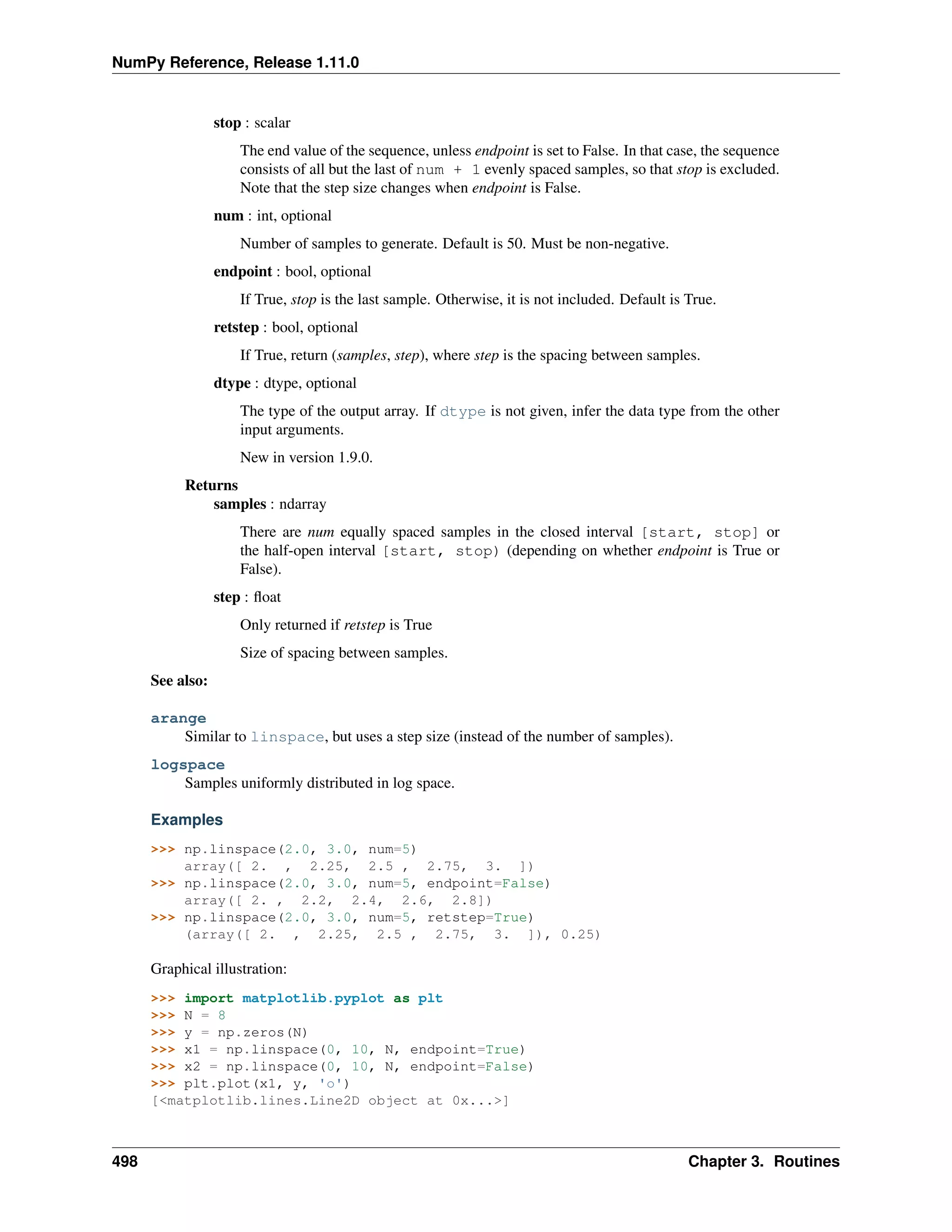 NumPy Reference, Release 1.11.0
stop : scalar
The end value of the sequence, unless endpoint is set to False. In that case, the sequence
consists of all but the last of num + 1 evenly spaced samples, so that stop is excluded.
Note that the step size changes when endpoint is False.
num : int, optional
Number of samples to generate. Default is 50. Must be non-negative.
endpoint : bool, optional
If True, stop is the last sample. Otherwise, it is not included. Default is True.
retstep : bool, optional
If True, return (samples, step), where step is the spacing between samples.
dtype : dtype, optional
The type of the output array. If dtype is not given, infer the data type from the other
input arguments.
New in version 1.9.0.
Returns
samples : ndarray
There are num equally spaced samples in the closed interval [start, stop] or
the half-open interval [start, stop) (depending on whether endpoint is True or
False).
step : float
Only returned if retstep is True
Size of spacing between samples.
See also:
arange
Similar to linspace, but uses a step size (instead of the number of samples).
logspace
Samples uniformly distributed in log space.
Examples
>>> np.linspace(2.0, 3.0, num=5)
array([ 2. , 2.25, 2.5 , 2.75, 3. ])
>>> np.linspace(2.0, 3.0, num=5, endpoint=False)
array([ 2. , 2.2, 2.4, 2.6, 2.8])
>>> np.linspace(2.0, 3.0, num=5, retstep=True)
(array([ 2. , 2.25, 2.5 , 2.75, 3. ]), 0.25)
Graphical illustration:
>>> import matplotlib.pyplot as plt
>>> N = 8
>>> y = np.zeros(N)
>>> x1 = np.linspace(0, 10, N, endpoint=True)
>>> x2 = np.linspace(0, 10, N, endpoint=False)
>>> plt.plot(x1, y, 'o')
[<matplotlib.lines.Line2D object at 0x...>]
498 Chapter 3. Routines
 