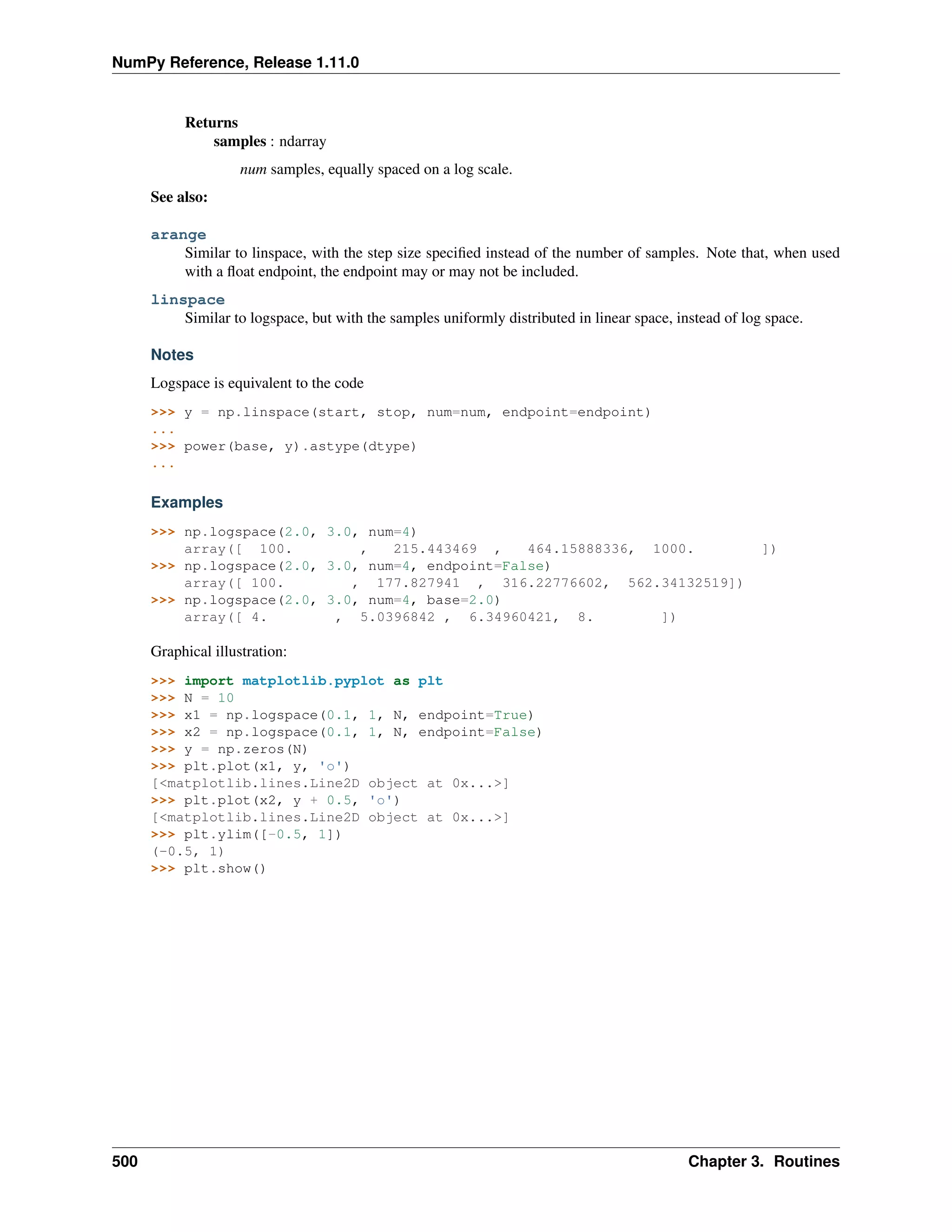 NumPy Reference, Release 1.11.0
Returns
samples : ndarray
num samples, equally spaced on a log scale.
See also:
arange
Similar to linspace, with the step size specified instead of the number of samples. Note that, when used
with a float endpoint, the endpoint may or may not be included.
linspace
Similar to logspace, but with the samples uniformly distributed in linear space, instead of log space.
Notes
Logspace is equivalent to the code
>>> y = np.linspace(start, stop, num=num, endpoint=endpoint)
...
>>> power(base, y).astype(dtype)
...
Examples
>>> np.logspace(2.0, 3.0, num=4)
array([ 100. , 215.443469 , 464.15888336, 1000. ])
>>> np.logspace(2.0, 3.0, num=4, endpoint=False)
array([ 100. , 177.827941 , 316.22776602, 562.34132519])
>>> np.logspace(2.0, 3.0, num=4, base=2.0)
array([ 4. , 5.0396842 , 6.34960421, 8. ])
Graphical illustration:
>>> import matplotlib.pyplot as plt
>>> N = 10
>>> x1 = np.logspace(0.1, 1, N, endpoint=True)
>>> x2 = np.logspace(0.1, 1, N, endpoint=False)
>>> y = np.zeros(N)
>>> plt.plot(x1, y, 'o')
[<matplotlib.lines.Line2D object at 0x...>]
>>> plt.plot(x2, y + 0.5, 'o')
[<matplotlib.lines.Line2D object at 0x...>]
>>> plt.ylim([-0.5, 1])
(-0.5, 1)
>>> plt.show()
500 Chapter 3. Routines
 