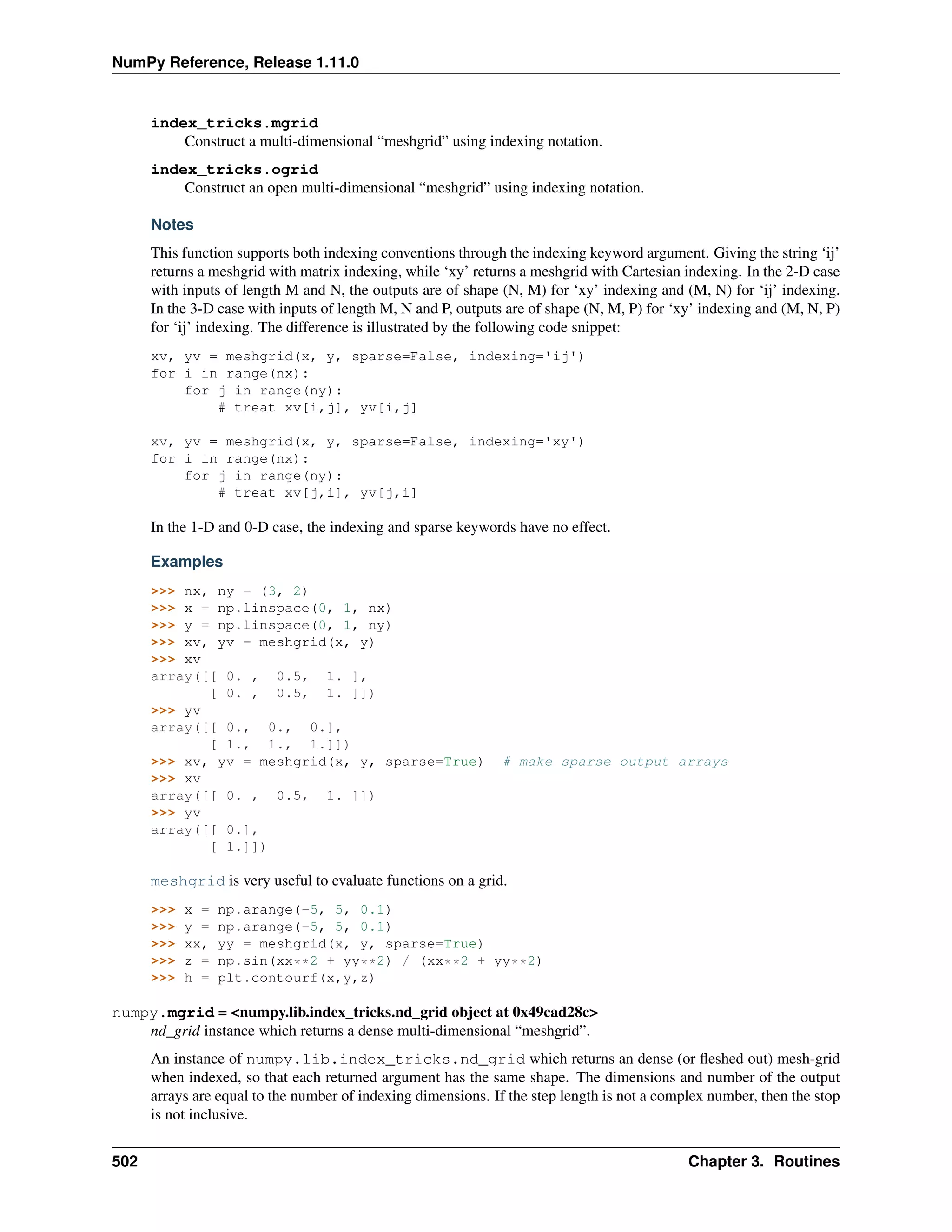 NumPy Reference, Release 1.11.0
index_tricks.mgrid
Construct a multi-dimensional “meshgrid” using indexing notation.
index_tricks.ogrid
Construct an open multi-dimensional “meshgrid” using indexing notation.
Notes
This function supports both indexing conventions through the indexing keyword argument. Giving the string ‘ij’
returns a meshgrid with matrix indexing, while ‘xy’ returns a meshgrid with Cartesian indexing. In the 2-D case
with inputs of length M and N, the outputs are of shape (N, M) for ‘xy’ indexing and (M, N) for ‘ij’ indexing.
In the 3-D case with inputs of length M, N and P, outputs are of shape (N, M, P) for ‘xy’ indexing and (M, N, P)
for ‘ij’ indexing. The difference is illustrated by the following code snippet:
xv, yv = meshgrid(x, y, sparse=False, indexing='ij')
for i in range(nx):
for j in range(ny):
# treat xv[i,j], yv[i,j]
xv, yv = meshgrid(x, y, sparse=False, indexing='xy')
for i in range(nx):
for j in range(ny):
# treat xv[j,i], yv[j,i]
In the 1-D and 0-D case, the indexing and sparse keywords have no effect.
Examples
>>> nx, ny = (3, 2)
>>> x = np.linspace(0, 1, nx)
>>> y = np.linspace(0, 1, ny)
>>> xv, yv = meshgrid(x, y)
>>> xv
array([[ 0. , 0.5, 1. ],
[ 0. , 0.5, 1. ]])
>>> yv
array([[ 0., 0., 0.],
[ 1., 1., 1.]])
>>> xv, yv = meshgrid(x, y, sparse=True) # make sparse output arrays
>>> xv
array([[ 0. , 0.5, 1. ]])
>>> yv
array([[ 0.],
[ 1.]])
meshgrid is very useful to evaluate functions on a grid.
>>> x = np.arange(-5, 5, 0.1)
>>> y = np.arange(-5, 5, 0.1)
>>> xx, yy = meshgrid(x, y, sparse=True)
>>> z = np.sin(xx**2 + yy**2) / (xx**2 + yy**2)
>>> h = plt.contourf(x,y,z)
numpy.mgrid = <numpy.lib.index_tricks.nd_grid object at 0x49cad28c>
nd_grid instance which returns a dense multi-dimensional “meshgrid”.
An instance of numpy.lib.index_tricks.nd_grid which returns an dense (or fleshed out) mesh-grid
when indexed, so that each returned argument has the same shape. The dimensions and number of the output
arrays are equal to the number of indexing dimensions. If the step length is not a complex number, then the stop
is not inclusive.
502 Chapter 3. Routines
 