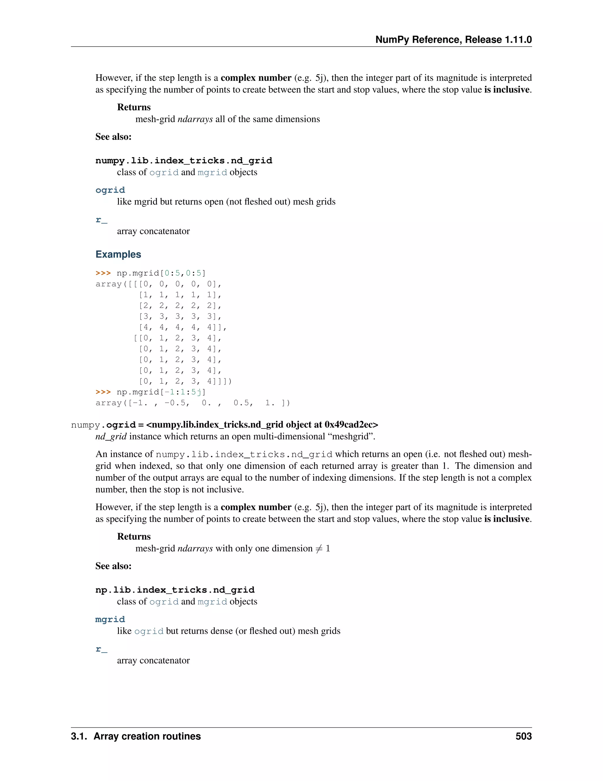 NumPy Reference, Release 1.11.0
However, if the step length is a complex number (e.g. 5j), then the integer part of its magnitude is interpreted
as specifying the number of points to create between the start and stop values, where the stop value is inclusive.
Returns
mesh-grid ndarrays all of the same dimensions
See also:
numpy.lib.index_tricks.nd_grid
class of ogrid and mgrid objects
ogrid
like mgrid but returns open (not fleshed out) mesh grids
r_
array concatenator
Examples
>>> np.mgrid[0:5,0:5]
array([[[0, 0, 0, 0, 0],
[1, 1, 1, 1, 1],
[2, 2, 2, 2, 2],
[3, 3, 3, 3, 3],
[4, 4, 4, 4, 4]],
[[0, 1, 2, 3, 4],
[0, 1, 2, 3, 4],
[0, 1, 2, 3, 4],
[0, 1, 2, 3, 4],
[0, 1, 2, 3, 4]]])
>>> np.mgrid[-1:1:5j]
array([-1. , -0.5, 0. , 0.5, 1. ])
numpy.ogrid = <numpy.lib.index_tricks.nd_grid object at 0x49cad2ec>
nd_grid instance which returns an open multi-dimensional “meshgrid”.
An instance of numpy.lib.index_tricks.nd_grid which returns an open (i.e. not fleshed out) mesh-
grid when indexed, so that only one dimension of each returned array is greater than 1. The dimension and
number of the output arrays are equal to the number of indexing dimensions. If the step length is not a complex
number, then the stop is not inclusive.
However, if the step length is a complex number (e.g. 5j), then the integer part of its magnitude is interpreted
as specifying the number of points to create between the start and stop values, where the stop value is inclusive.
Returns
mesh-grid ndarrays with only one dimension ̸= 1
See also:
np.lib.index_tricks.nd_grid
class of ogrid and mgrid objects
mgrid
like ogrid but returns dense (or fleshed out) mesh grids
r_
array concatenator
3.1. Array creation routines 503
 