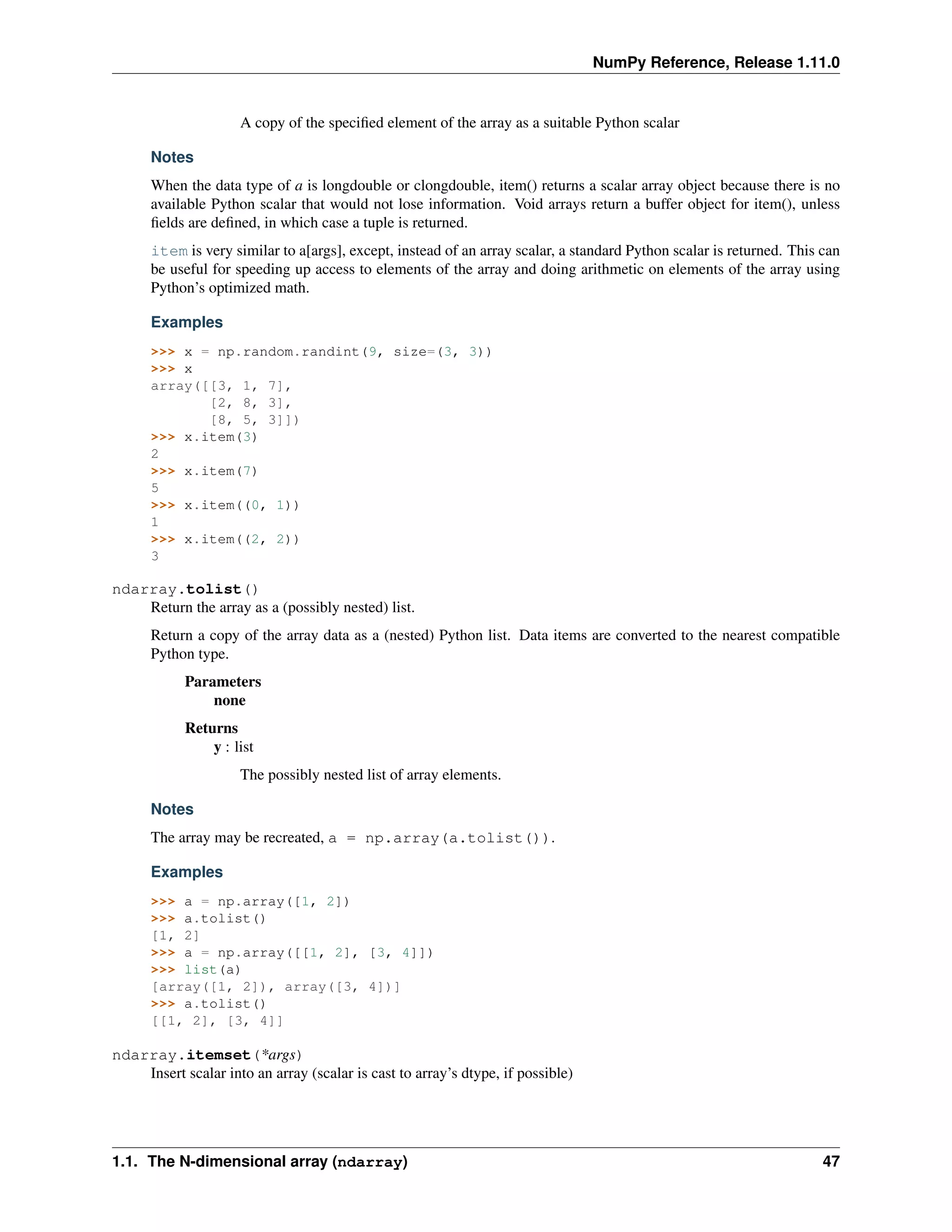 NumPy Reference, Release 1.11.0
A copy of the specified element of the array as a suitable Python scalar
Notes
When the data type of a is longdouble or clongdouble, item() returns a scalar array object because there is no
available Python scalar that would not lose information. Void arrays return a buffer object for item(), unless
fields are defined, in which case a tuple is returned.
item is very similar to a[args], except, instead of an array scalar, a standard Python scalar is returned. This can
be useful for speeding up access to elements of the array and doing arithmetic on elements of the array using
Python’s optimized math.
Examples
>>> x = np.random.randint(9, size=(3, 3))
>>> x
array([[3, 1, 7],
[2, 8, 3],
[8, 5, 3]])
>>> x.item(3)
2
>>> x.item(7)
5
>>> x.item((0, 1))
1
>>> x.item((2, 2))
3
ndarray.tolist()
Return the array as a (possibly nested) list.
Return a copy of the array data as a (nested) Python list. Data items are converted to the nearest compatible
Python type.
Parameters
none
Returns
y : list
The possibly nested list of array elements.
Notes
The array may be recreated, a = np.array(a.tolist()).
Examples
>>> a = np.array([1, 2])
>>> a.tolist()
[1, 2]
>>> a = np.array([[1, 2], [3, 4]])
>>> list(a)
[array([1, 2]), array([3, 4])]
>>> a.tolist()
[[1, 2], [3, 4]]
ndarray.itemset(*args)
Insert scalar into an array (scalar is cast to array’s dtype, if possible)
1.1. The N-dimensional array (ndarray) 47
 