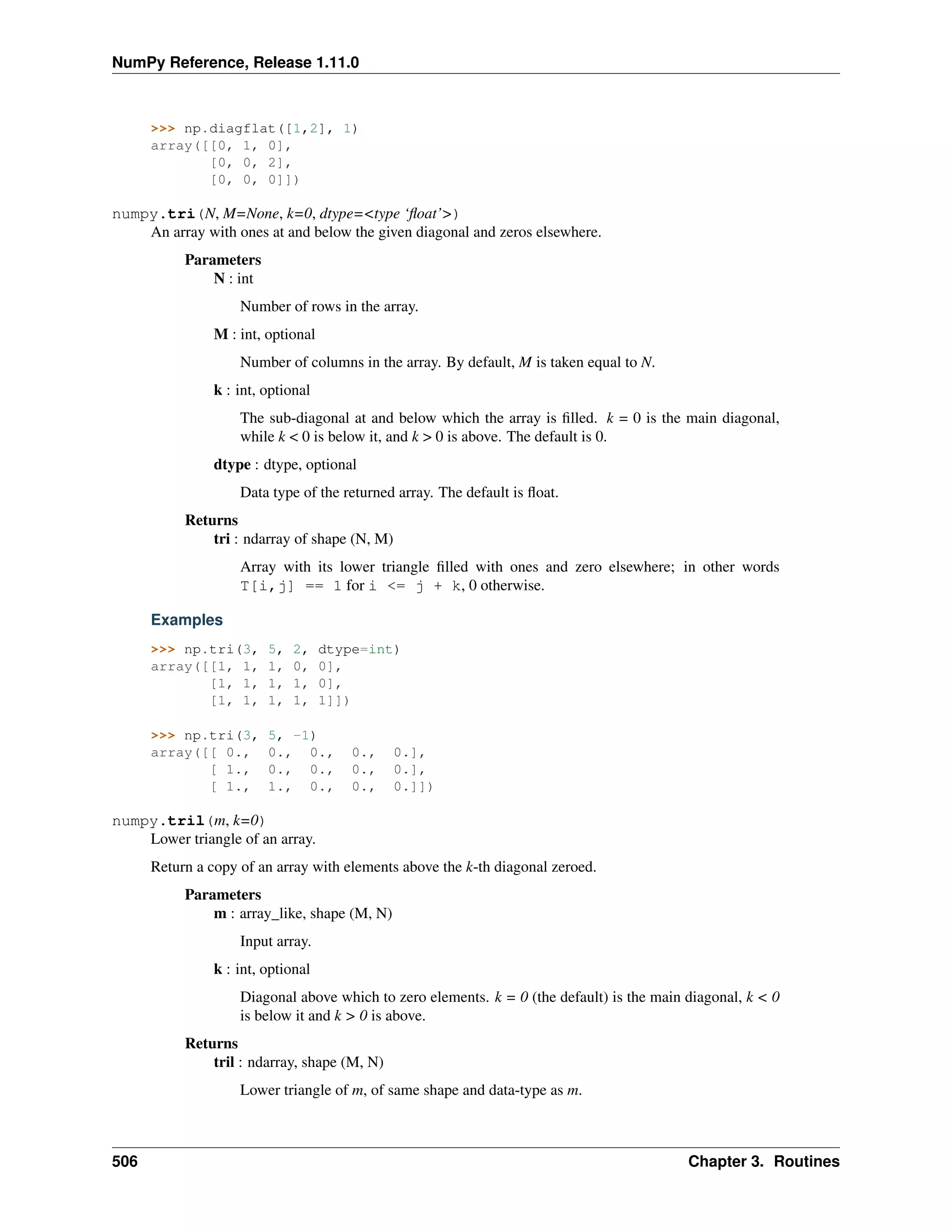 NumPy Reference, Release 1.11.0
>>> np.diagflat([1,2], 1)
array([[0, 1, 0],
[0, 0, 2],
[0, 0, 0]])
numpy.tri(N, M=None, k=0, dtype=<type ‘float’>)
An array with ones at and below the given diagonal and zeros elsewhere.
Parameters
N : int
Number of rows in the array.
M : int, optional
Number of columns in the array. By default, M is taken equal to N.
k : int, optional
The sub-diagonal at and below which the array is filled. k = 0 is the main diagonal,
while k < 0 is below it, and k > 0 is above. The default is 0.
dtype : dtype, optional
Data type of the returned array. The default is float.
Returns
tri : ndarray of shape (N, M)
Array with its lower triangle filled with ones and zero elsewhere; in other words
T[i,j] == 1 for i <= j + k, 0 otherwise.
Examples
>>> np.tri(3, 5, 2, dtype=int)
array([[1, 1, 1, 0, 0],
[1, 1, 1, 1, 0],
[1, 1, 1, 1, 1]])
>>> np.tri(3, 5, -1)
array([[ 0., 0., 0., 0., 0.],
[ 1., 0., 0., 0., 0.],
[ 1., 1., 0., 0., 0.]])
numpy.tril(m, k=0)
Lower triangle of an array.
Return a copy of an array with elements above the k-th diagonal zeroed.
Parameters
m : array_like, shape (M, N)
Input array.
k : int, optional
Diagonal above which to zero elements. k = 0 (the default) is the main diagonal, k < 0
is below it and k > 0 is above.
Returns
tril : ndarray, shape (M, N)
Lower triangle of m, of same shape and data-type as m.
506 Chapter 3. Routines
 