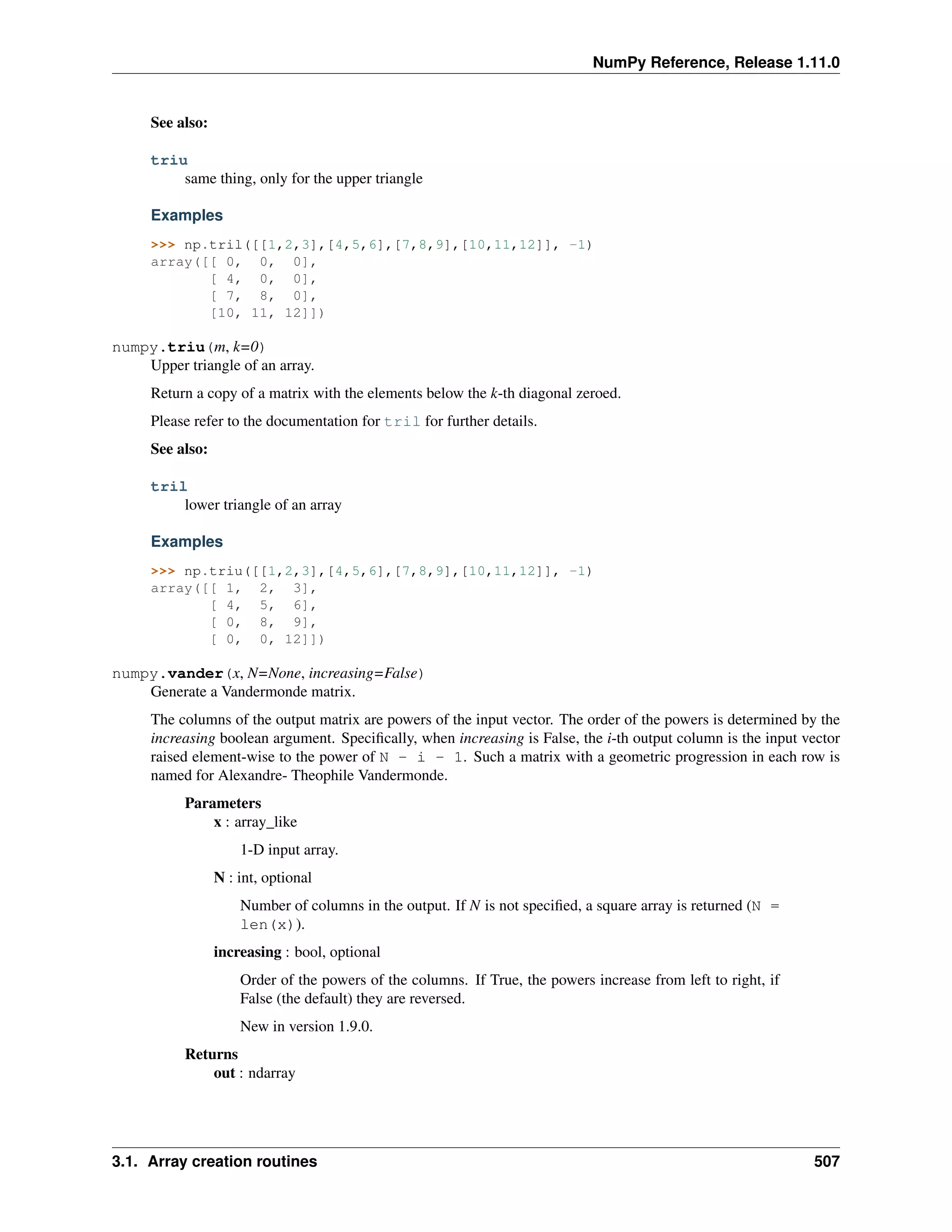NumPy Reference, Release 1.11.0
See also:
triu
same thing, only for the upper triangle
Examples
>>> np.tril([[1,2,3],[4,5,6],[7,8,9],[10,11,12]], -1)
array([[ 0, 0, 0],
[ 4, 0, 0],
[ 7, 8, 0],
[10, 11, 12]])
numpy.triu(m, k=0)
Upper triangle of an array.
Return a copy of a matrix with the elements below the k-th diagonal zeroed.
Please refer to the documentation for tril for further details.
See also:
tril
lower triangle of an array
Examples
>>> np.triu([[1,2,3],[4,5,6],[7,8,9],[10,11,12]], -1)
array([[ 1, 2, 3],
[ 4, 5, 6],
[ 0, 8, 9],
[ 0, 0, 12]])
numpy.vander(x, N=None, increasing=False)
Generate a Vandermonde matrix.
The columns of the output matrix are powers of the input vector. The order of the powers is determined by the
increasing boolean argument. Specifically, when increasing is False, the i-th output column is the input vector
raised element-wise to the power of N - i - 1. Such a matrix with a geometric progression in each row is
named for Alexandre- Theophile Vandermonde.
Parameters
x : array_like
1-D input array.
N : int, optional
Number of columns in the output. If N is not specified, a square array is returned (N =
len(x)).
increasing : bool, optional
Order of the powers of the columns. If True, the powers increase from left to right, if
False (the default) they are reversed.
New in version 1.9.0.
Returns
out : ndarray
3.1. Array creation routines 507
 