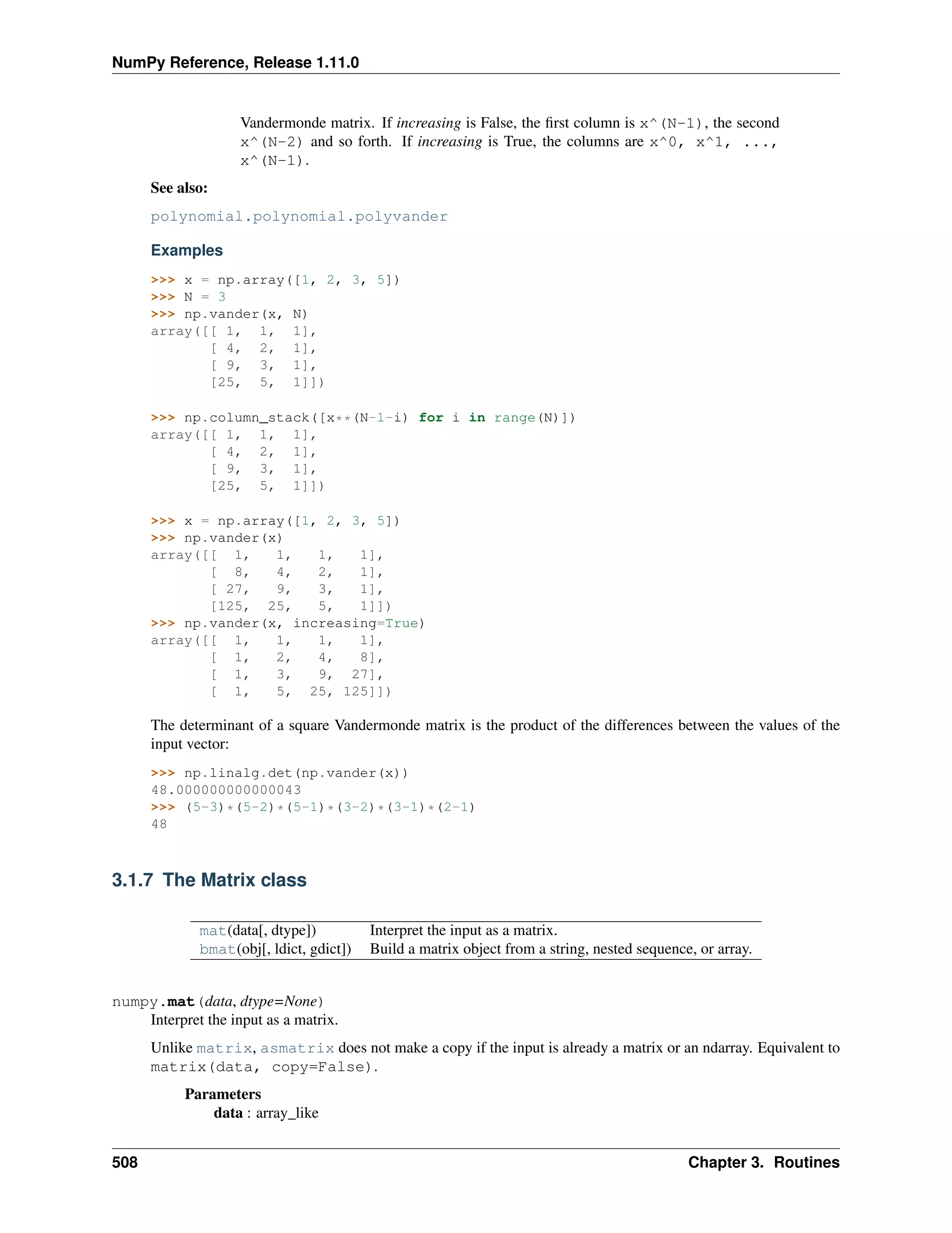 NumPy Reference, Release 1.11.0
Vandermonde matrix. If increasing is False, the first column is x^(N-1), the second
x^(N-2) and so forth. If increasing is True, the columns are x^0, x^1, ...,
x^(N-1).
See also:
polynomial.polynomial.polyvander
Examples
>>> x = np.array([1, 2, 3, 5])
>>> N = 3
>>> np.vander(x, N)
array([[ 1, 1, 1],
[ 4, 2, 1],
[ 9, 3, 1],
[25, 5, 1]])
>>> np.column_stack([x**(N-1-i) for i in range(N)])
array([[ 1, 1, 1],
[ 4, 2, 1],
[ 9, 3, 1],
[25, 5, 1]])
>>> x = np.array([1, 2, 3, 5])
>>> np.vander(x)
array([[ 1, 1, 1, 1],
[ 8, 4, 2, 1],
[ 27, 9, 3, 1],
[125, 25, 5, 1]])
>>> np.vander(x, increasing=True)
array([[ 1, 1, 1, 1],
[ 1, 2, 4, 8],
[ 1, 3, 9, 27],
[ 1, 5, 25, 125]])
The determinant of a square Vandermonde matrix is the product of the differences between the values of the
input vector:
>>> np.linalg.det(np.vander(x))
48.000000000000043
>>> (5-3)*(5-2)*(5-1)*(3-2)*(3-1)*(2-1)
48
3.1.7 The Matrix class
mat(data[, dtype]) Interpret the input as a matrix.
bmat(obj[, ldict, gdict]) Build a matrix object from a string, nested sequence, or array.
numpy.mat(data, dtype=None)
Interpret the input as a matrix.
Unlike matrix, asmatrix does not make a copy if the input is already a matrix or an ndarray. Equivalent to
matrix(data, copy=False).
Parameters
data : array_like
508 Chapter 3. Routines
 