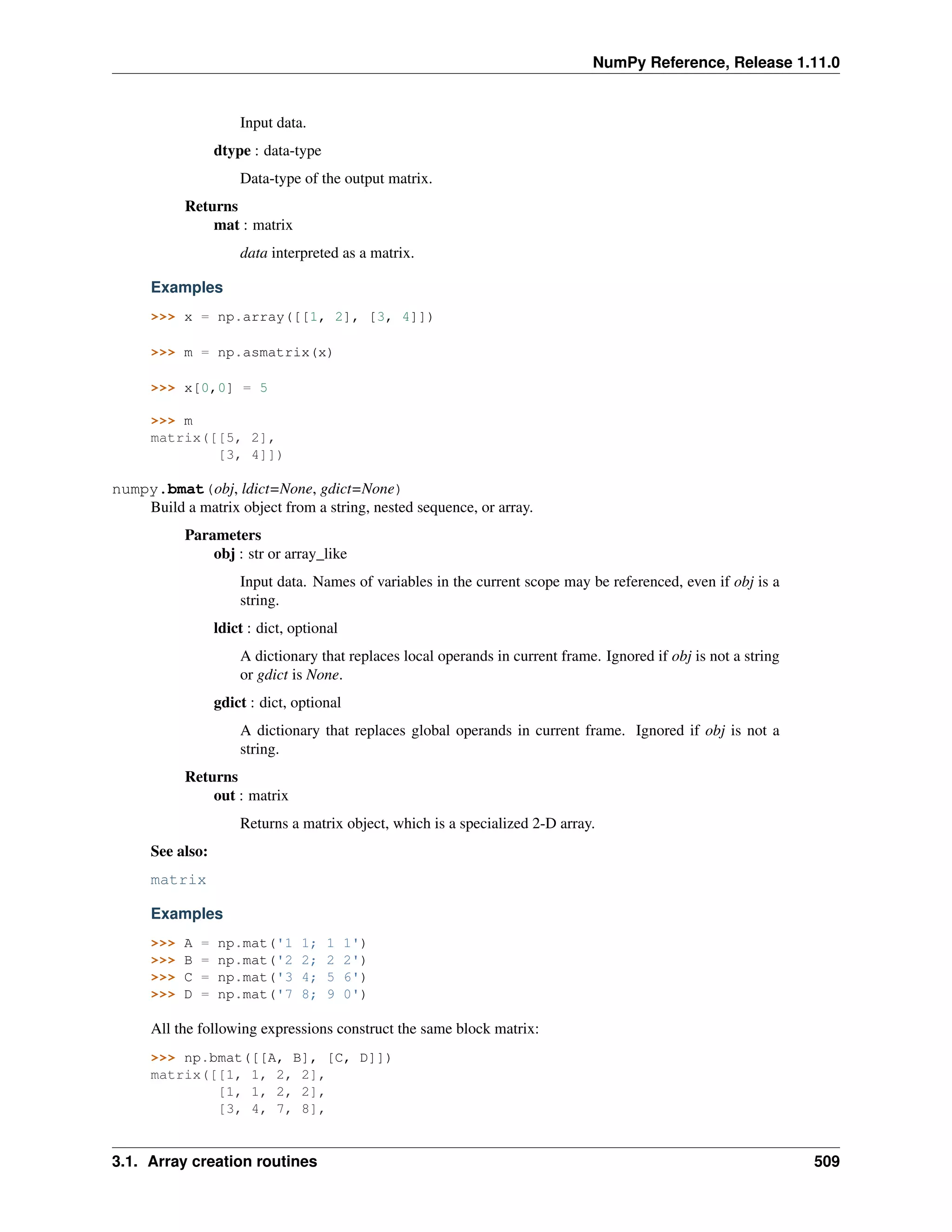 NumPy Reference, Release 1.11.0
Input data.
dtype : data-type
Data-type of the output matrix.
Returns
mat : matrix
data interpreted as a matrix.
Examples
>>> x = np.array([[1, 2], [3, 4]])
>>> m = np.asmatrix(x)
>>> x[0,0] = 5
>>> m
matrix([[5, 2],
[3, 4]])
numpy.bmat(obj, ldict=None, gdict=None)
Build a matrix object from a string, nested sequence, or array.
Parameters
obj : str or array_like
Input data. Names of variables in the current scope may be referenced, even if obj is a
string.
ldict : dict, optional
A dictionary that replaces local operands in current frame. Ignored if obj is not a string
or gdict is None.
gdict : dict, optional
A dictionary that replaces global operands in current frame. Ignored if obj is not a
string.
Returns
out : matrix
Returns a matrix object, which is a specialized 2-D array.
See also:
matrix
Examples
>>> A = np.mat('1 1; 1 1')
>>> B = np.mat('2 2; 2 2')
>>> C = np.mat('3 4; 5 6')
>>> D = np.mat('7 8; 9 0')
All the following expressions construct the same block matrix:
>>> np.bmat([[A, B], [C, D]])
matrix([[1, 1, 2, 2],
[1, 1, 2, 2],
[3, 4, 7, 8],
3.1. Array creation routines 509
 