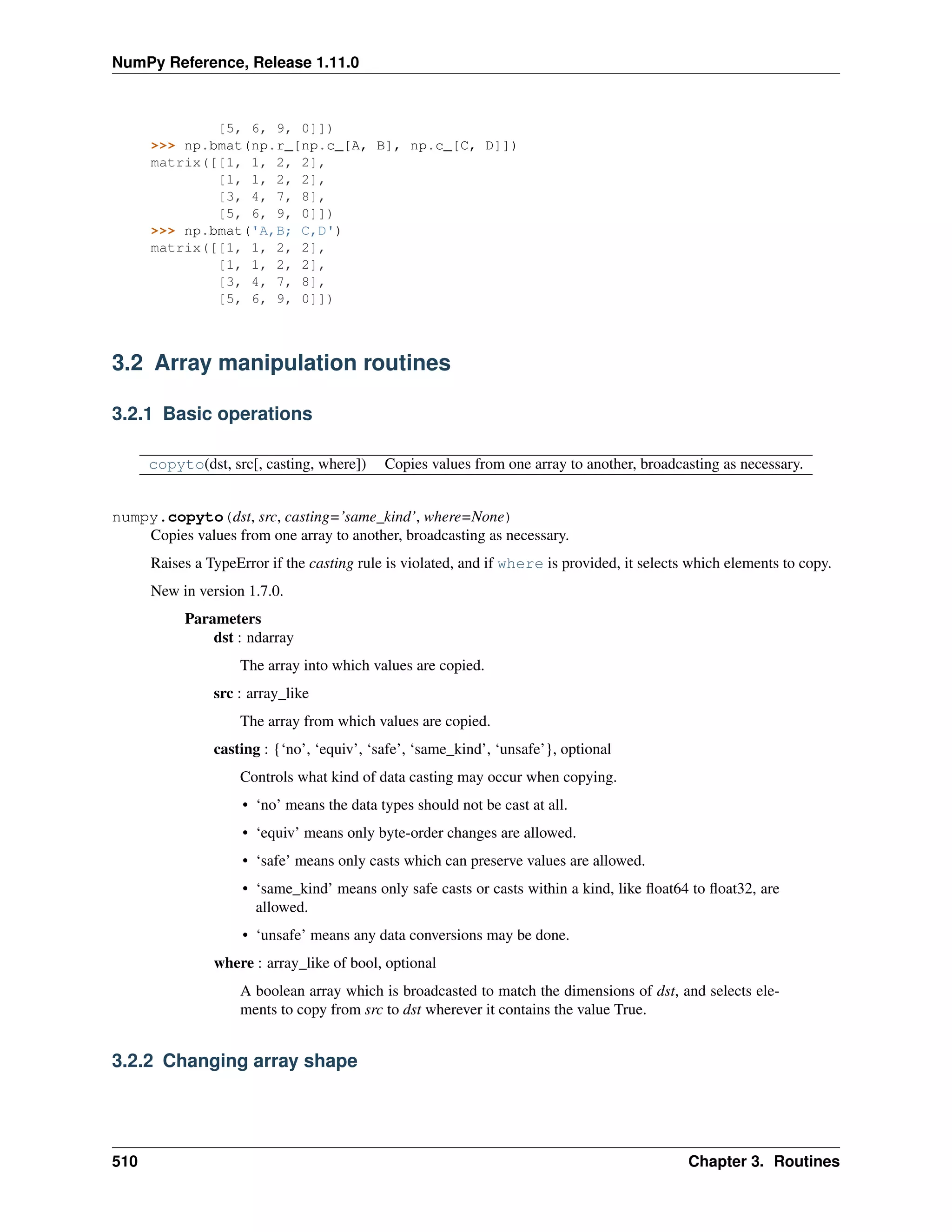 NumPy Reference, Release 1.11.0
[5, 6, 9, 0]])
>>> np.bmat(np.r_[np.c_[A, B], np.c_[C, D]])
matrix([[1, 1, 2, 2],
[1, 1, 2, 2],
[3, 4, 7, 8],
[5, 6, 9, 0]])
>>> np.bmat('A,B; C,D')
matrix([[1, 1, 2, 2],
[1, 1, 2, 2],
[3, 4, 7, 8],
[5, 6, 9, 0]])
3.2 Array manipulation routines
3.2.1 Basic operations
copyto(dst, src[, casting, where]) Copies values from one array to another, broadcasting as necessary.
numpy.copyto(dst, src, casting=’same_kind’, where=None)
Copies values from one array to another, broadcasting as necessary.
Raises a TypeError if the casting rule is violated, and if where is provided, it selects which elements to copy.
New in version 1.7.0.
Parameters
dst : ndarray
The array into which values are copied.
src : array_like
The array from which values are copied.
casting : {‘no’, ‘equiv’, ‘safe’, ‘same_kind’, ‘unsafe’}, optional
Controls what kind of data casting may occur when copying.
• ‘no’ means the data types should not be cast at all.
• ‘equiv’ means only byte-order changes are allowed.
• ‘safe’ means only casts which can preserve values are allowed.
• ‘same_kind’ means only safe casts or casts within a kind, like float64 to float32, are
allowed.
• ‘unsafe’ means any data conversions may be done.
where : array_like of bool, optional
A boolean array which is broadcasted to match the dimensions of dst, and selects ele-
ments to copy from src to dst wherever it contains the value True.
3.2.2 Changing array shape
510 Chapter 3. Routines
 