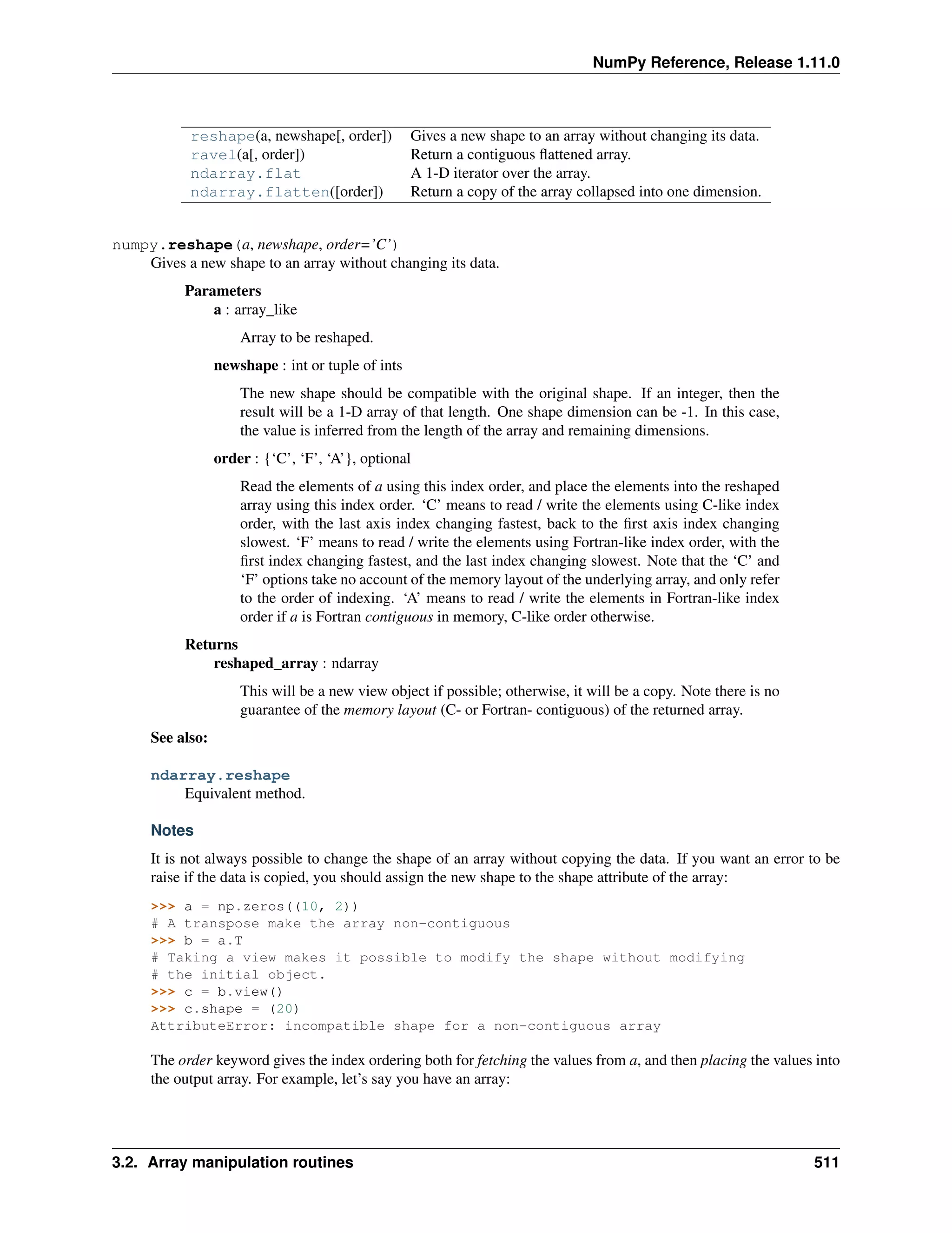 NumPy Reference, Release 1.11.0
reshape(a, newshape[, order]) Gives a new shape to an array without changing its data.
ravel(a[, order]) Return a contiguous flattened array.
ndarray.flat A 1-D iterator over the array.
ndarray.flatten([order]) Return a copy of the array collapsed into one dimension.
numpy.reshape(a, newshape, order=’C’)
Gives a new shape to an array without changing its data.
Parameters
a : array_like
Array to be reshaped.
newshape : int or tuple of ints
The new shape should be compatible with the original shape. If an integer, then the
result will be a 1-D array of that length. One shape dimension can be -1. In this case,
the value is inferred from the length of the array and remaining dimensions.
order : {‘C’, ‘F’, ‘A’}, optional
Read the elements of a using this index order, and place the elements into the reshaped
array using this index order. ‘C’ means to read / write the elements using C-like index
order, with the last axis index changing fastest, back to the first axis index changing
slowest. ‘F’ means to read / write the elements using Fortran-like index order, with the
first index changing fastest, and the last index changing slowest. Note that the ‘C’ and
‘F’ options take no account of the memory layout of the underlying array, and only refer
to the order of indexing. ‘A’ means to read / write the elements in Fortran-like index
order if a is Fortran contiguous in memory, C-like order otherwise.
Returns
reshaped_array : ndarray
This will be a new view object if possible; otherwise, it will be a copy. Note there is no
guarantee of the memory layout (C- or Fortran- contiguous) of the returned array.
See also:
ndarray.reshape
Equivalent method.
Notes
It is not always possible to change the shape of an array without copying the data. If you want an error to be
raise if the data is copied, you should assign the new shape to the shape attribute of the array:
>>> a = np.zeros((10, 2))
# A transpose make the array non-contiguous
>>> b = a.T
# Taking a view makes it possible to modify the shape without modifying
# the initial object.
>>> c = b.view()
>>> c.shape = (20)
AttributeError: incompatible shape for a non-contiguous array
The order keyword gives the index ordering both for fetching the values from a, and then placing the values into
the output array. For example, let’s say you have an array:
3.2. Array manipulation routines 511
 