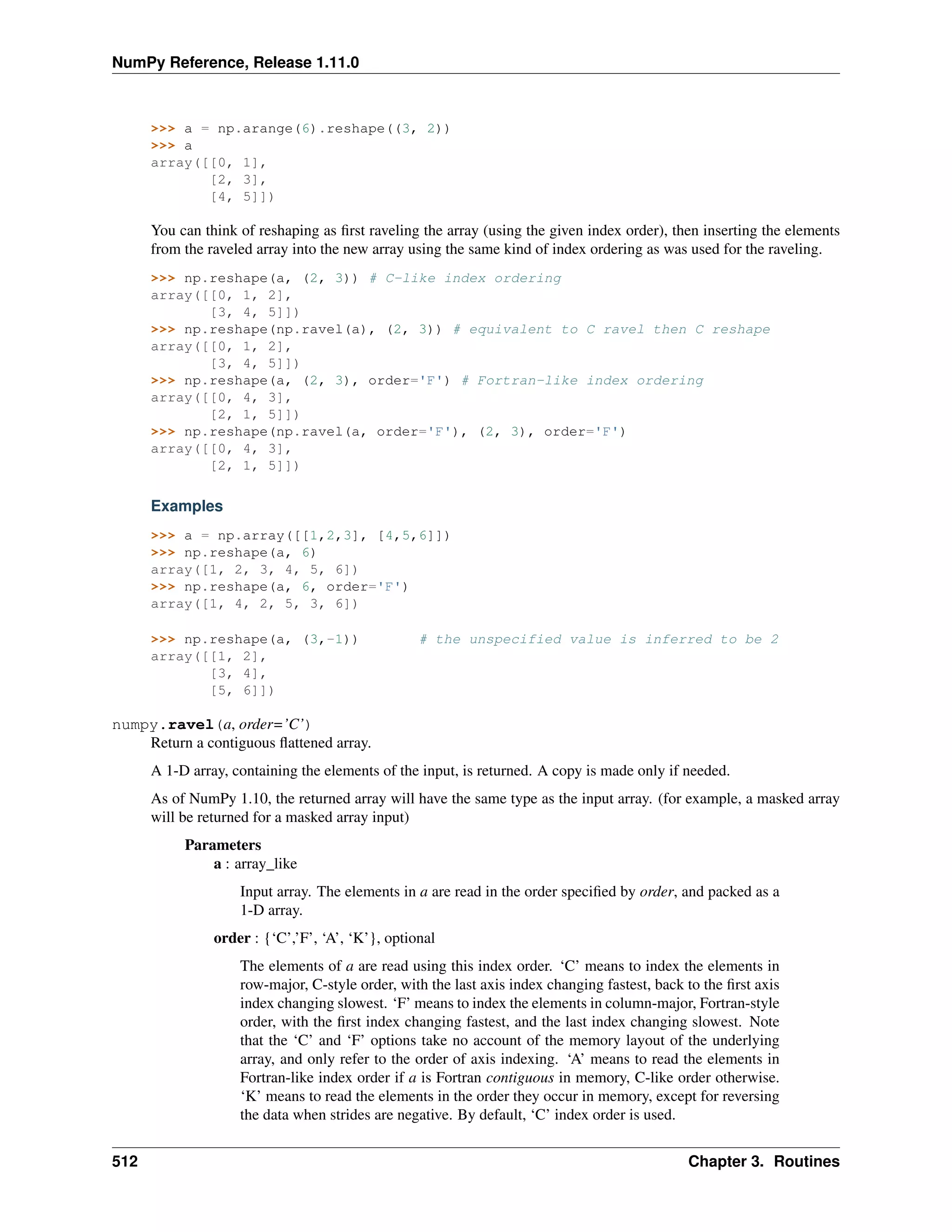 NumPy Reference, Release 1.11.0
>>> a = np.arange(6).reshape((3, 2))
>>> a
array([[0, 1],
[2, 3],
[4, 5]])
You can think of reshaping as first raveling the array (using the given index order), then inserting the elements
from the raveled array into the new array using the same kind of index ordering as was used for the raveling.
>>> np.reshape(a, (2, 3)) # C-like index ordering
array([[0, 1, 2],
[3, 4, 5]])
>>> np.reshape(np.ravel(a), (2, 3)) # equivalent to C ravel then C reshape
array([[0, 1, 2],
[3, 4, 5]])
>>> np.reshape(a, (2, 3), order='F') # Fortran-like index ordering
array([[0, 4, 3],
[2, 1, 5]])
>>> np.reshape(np.ravel(a, order='F'), (2, 3), order='F')
array([[0, 4, 3],
[2, 1, 5]])
Examples
>>> a = np.array([[1,2,3], [4,5,6]])
>>> np.reshape(a, 6)
array([1, 2, 3, 4, 5, 6])
>>> np.reshape(a, 6, order='F')
array([1, 4, 2, 5, 3, 6])
>>> np.reshape(a, (3,-1)) # the unspecified value is inferred to be 2
array([[1, 2],
[3, 4],
[5, 6]])
numpy.ravel(a, order=’C’)
Return a contiguous flattened array.
A 1-D array, containing the elements of the input, is returned. A copy is made only if needed.
As of NumPy 1.10, the returned array will have the same type as the input array. (for example, a masked array
will be returned for a masked array input)
Parameters
a : array_like
Input array. The elements in a are read in the order specified by order, and packed as a
1-D array.
order : {‘C’,’F’, ‘A’, ‘K’}, optional
The elements of a are read using this index order. ‘C’ means to index the elements in
row-major, C-style order, with the last axis index changing fastest, back to the first axis
index changing slowest. ‘F’ means to index the elements in column-major, Fortran-style
order, with the first index changing fastest, and the last index changing slowest. Note
that the ‘C’ and ‘F’ options take no account of the memory layout of the underlying
array, and only refer to the order of axis indexing. ‘A’ means to read the elements in
Fortran-like index order if a is Fortran contiguous in memory, C-like order otherwise.
‘K’ means to read the elements in the order they occur in memory, except for reversing
the data when strides are negative. By default, ‘C’ index order is used.
512 Chapter 3. Routines
 