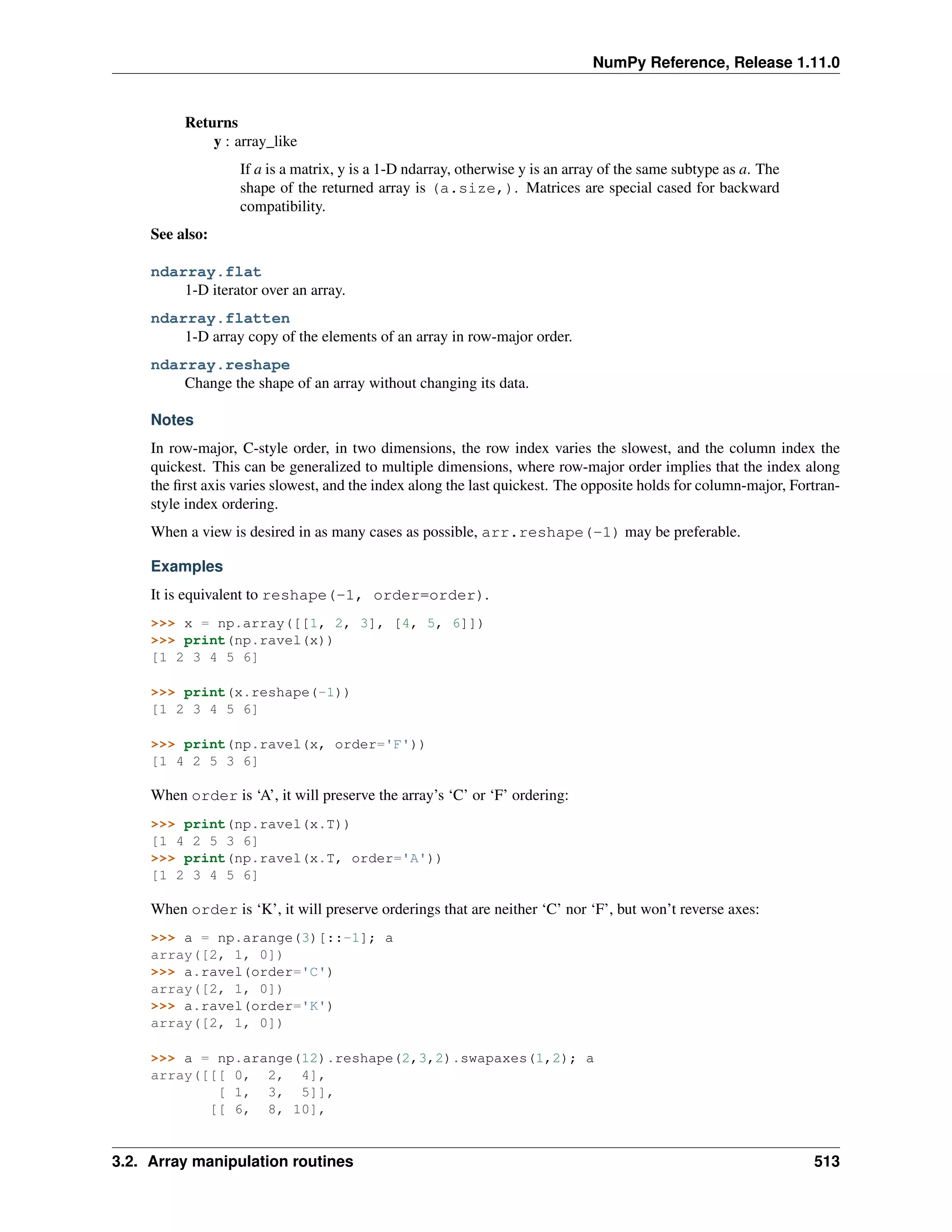NumPy Reference, Release 1.11.0
Returns
y : array_like
If a is a matrix, y is a 1-D ndarray, otherwise y is an array of the same subtype as a. The
shape of the returned array is (a.size,). Matrices are special cased for backward
compatibility.
See also:
ndarray.flat
1-D iterator over an array.
ndarray.flatten
1-D array copy of the elements of an array in row-major order.
ndarray.reshape
Change the shape of an array without changing its data.
Notes
In row-major, C-style order, in two dimensions, the row index varies the slowest, and the column index the
quickest. This can be generalized to multiple dimensions, where row-major order implies that the index along
the first axis varies slowest, and the index along the last quickest. The opposite holds for column-major, Fortran-
style index ordering.
When a view is desired in as many cases as possible, arr.reshape(-1) may be preferable.
Examples
It is equivalent to reshape(-1, order=order).
>>> x = np.array([[1, 2, 3], [4, 5, 6]])
>>> print(np.ravel(x))
[1 2 3 4 5 6]
>>> print(x.reshape(-1))
[1 2 3 4 5 6]
>>> print(np.ravel(x, order='F'))
[1 4 2 5 3 6]
When order is ‘A’, it will preserve the array’s ‘C’ or ‘F’ ordering:
>>> print(np.ravel(x.T))
[1 4 2 5 3 6]
>>> print(np.ravel(x.T, order='A'))
[1 2 3 4 5 6]
When order is ‘K’, it will preserve orderings that are neither ‘C’ nor ‘F’, but won’t reverse axes:
>>> a = np.arange(3)[::-1]; a
array([2, 1, 0])
>>> a.ravel(order='C')
array([2, 1, 0])
>>> a.ravel(order='K')
array([2, 1, 0])
>>> a = np.arange(12).reshape(2,3,2).swapaxes(1,2); a
array([[[ 0, 2, 4],
[ 1, 3, 5]],
[[ 6, 8, 10],
3.2. Array manipulation routines 513
 
