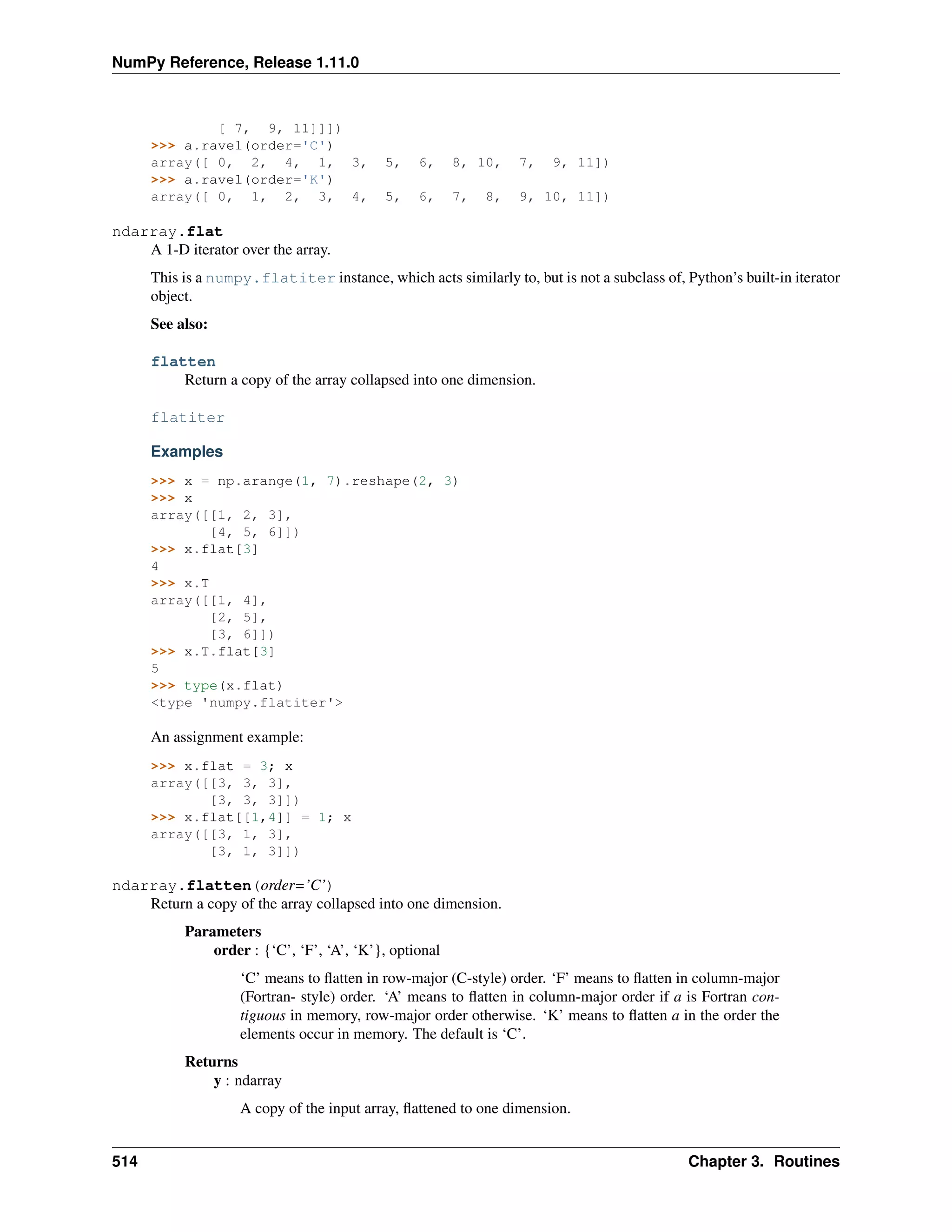 NumPy Reference, Release 1.11.0
[ 7, 9, 11]]])
>>> a.ravel(order='C')
array([ 0, 2, 4, 1, 3, 5, 6, 8, 10, 7, 9, 11])
>>> a.ravel(order='K')
array([ 0, 1, 2, 3, 4, 5, 6, 7, 8, 9, 10, 11])
ndarray.flat
A 1-D iterator over the array.
This is a numpy.flatiter instance, which acts similarly to, but is not a subclass of, Python’s built-in iterator
object.
See also:
flatten
Return a copy of the array collapsed into one dimension.
flatiter
Examples
>>> x = np.arange(1, 7).reshape(2, 3)
>>> x
array([[1, 2, 3],
[4, 5, 6]])
>>> x.flat[3]
4
>>> x.T
array([[1, 4],
[2, 5],
[3, 6]])
>>> x.T.flat[3]
5
>>> type(x.flat)
<type 'numpy.flatiter'>
An assignment example:
>>> x.flat = 3; x
array([[3, 3, 3],
[3, 3, 3]])
>>> x.flat[[1,4]] = 1; x
array([[3, 1, 3],
[3, 1, 3]])
ndarray.flatten(order=’C’)
Return a copy of the array collapsed into one dimension.
Parameters
order : {‘C’, ‘F’, ‘A’, ‘K’}, optional
‘C’ means to flatten in row-major (C-style) order. ‘F’ means to flatten in column-major
(Fortran- style) order. ‘A’ means to flatten in column-major order if a is Fortran con-
tiguous in memory, row-major order otherwise. ‘K’ means to flatten a in the order the
elements occur in memory. The default is ‘C’.
Returns
y : ndarray
A copy of the input array, flattened to one dimension.
514 Chapter 3. Routines
 