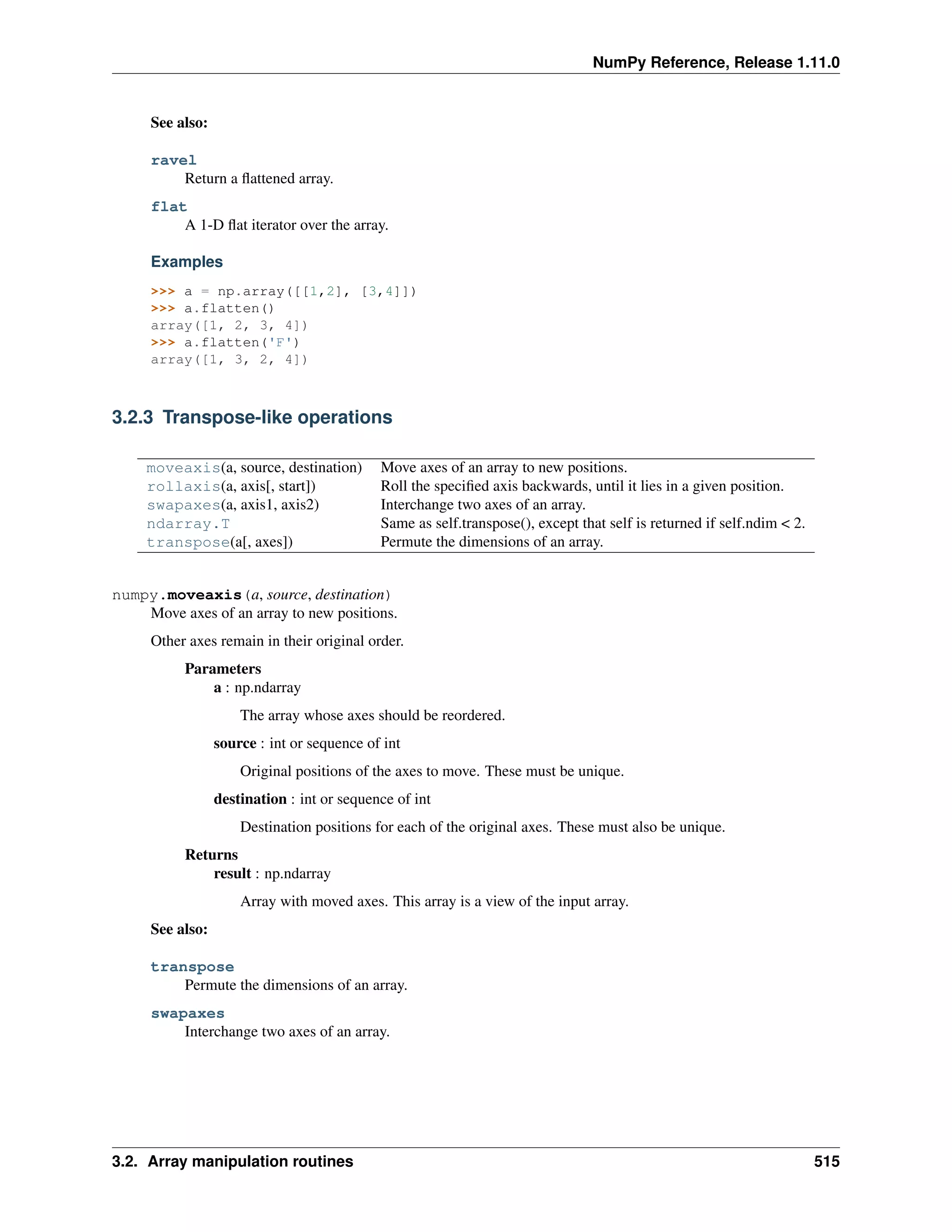 NumPy Reference, Release 1.11.0
See also:
ravel
Return a flattened array.
flat
A 1-D flat iterator over the array.
Examples
>>> a = np.array([[1,2], [3,4]])
>>> a.flatten()
array([1, 2, 3, 4])
>>> a.flatten('F')
array([1, 3, 2, 4])
3.2.3 Transpose-like operations
moveaxis(a, source, destination) Move axes of an array to new positions.
rollaxis(a, axis[, start]) Roll the specified axis backwards, until it lies in a given position.
swapaxes(a, axis1, axis2) Interchange two axes of an array.
ndarray.T Same as self.transpose(), except that self is returned if self.ndim < 2.
transpose(a[, axes]) Permute the dimensions of an array.
numpy.moveaxis(a, source, destination)
Move axes of an array to new positions.
Other axes remain in their original order.
Parameters
a : np.ndarray
The array whose axes should be reordered.
source : int or sequence of int
Original positions of the axes to move. These must be unique.
destination : int or sequence of int
Destination positions for each of the original axes. These must also be unique.
Returns
result : np.ndarray
Array with moved axes. This array is a view of the input array.
See also:
transpose
Permute the dimensions of an array.
swapaxes
Interchange two axes of an array.
3.2. Array manipulation routines 515
 