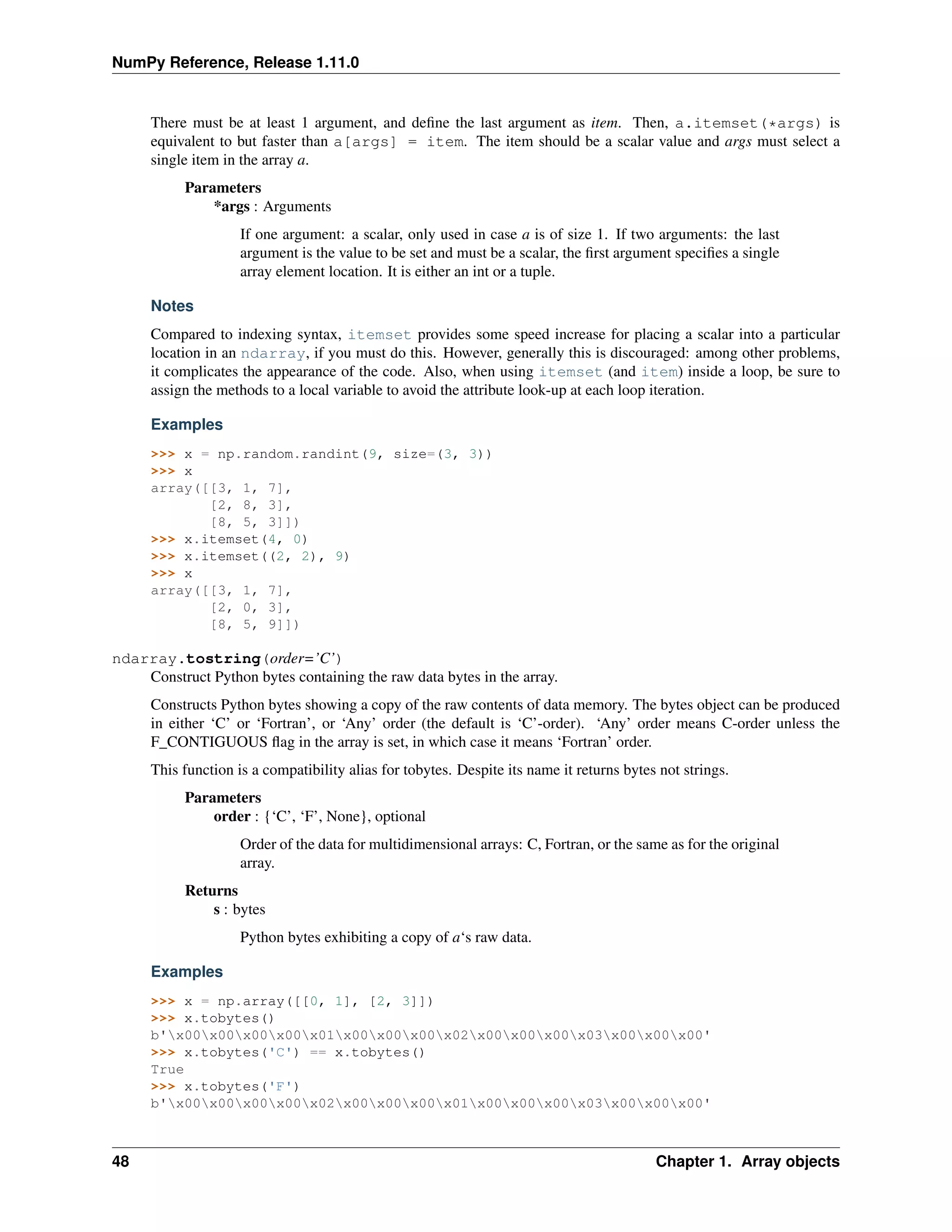 NumPy Reference, Release 1.11.0
There must be at least 1 argument, and define the last argument as item. Then, a.itemset(*args) is
equivalent to but faster than a[args] = item. The item should be a scalar value and args must select a
single item in the array a.
Parameters
*args : Arguments
If one argument: a scalar, only used in case a is of size 1. If two arguments: the last
argument is the value to be set and must be a scalar, the first argument specifies a single
array element location. It is either an int or a tuple.
Notes
Compared to indexing syntax, itemset provides some speed increase for placing a scalar into a particular
location in an ndarray, if you must do this. However, generally this is discouraged: among other problems,
it complicates the appearance of the code. Also, when using itemset (and item) inside a loop, be sure to
assign the methods to a local variable to avoid the attribute look-up at each loop iteration.
Examples
>>> x = np.random.randint(9, size=(3, 3))
>>> x
array([[3, 1, 7],
[2, 8, 3],
[8, 5, 3]])
>>> x.itemset(4, 0)
>>> x.itemset((2, 2), 9)
>>> x
array([[3, 1, 7],
[2, 0, 3],
[8, 5, 9]])
ndarray.tostring(order=’C’)
Construct Python bytes containing the raw data bytes in the array.
Constructs Python bytes showing a copy of the raw contents of data memory. The bytes object can be produced
in either ‘C’ or ‘Fortran’, or ‘Any’ order (the default is ‘C’-order). ‘Any’ order means C-order unless the
F_CONTIGUOUS flag in the array is set, in which case it means ‘Fortran’ order.
This function is a compatibility alias for tobytes. Despite its name it returns bytes not strings.
Parameters
order : {‘C’, ‘F’, None}, optional
Order of the data for multidimensional arrays: C, Fortran, or the same as for the original
array.
Returns
s : bytes
Python bytes exhibiting a copy of a‘s raw data.
Examples
>>> x = np.array([[0, 1], [2, 3]])
>>> x.tobytes()
b'x00x00x00x00x01x00x00x00x02x00x00x00x03x00x00x00'
>>> x.tobytes('C') == x.tobytes()
True
>>> x.tobytes('F')
b'x00x00x00x00x02x00x00x00x01x00x00x00x03x00x00x00'
48 Chapter 1. Array objects
 