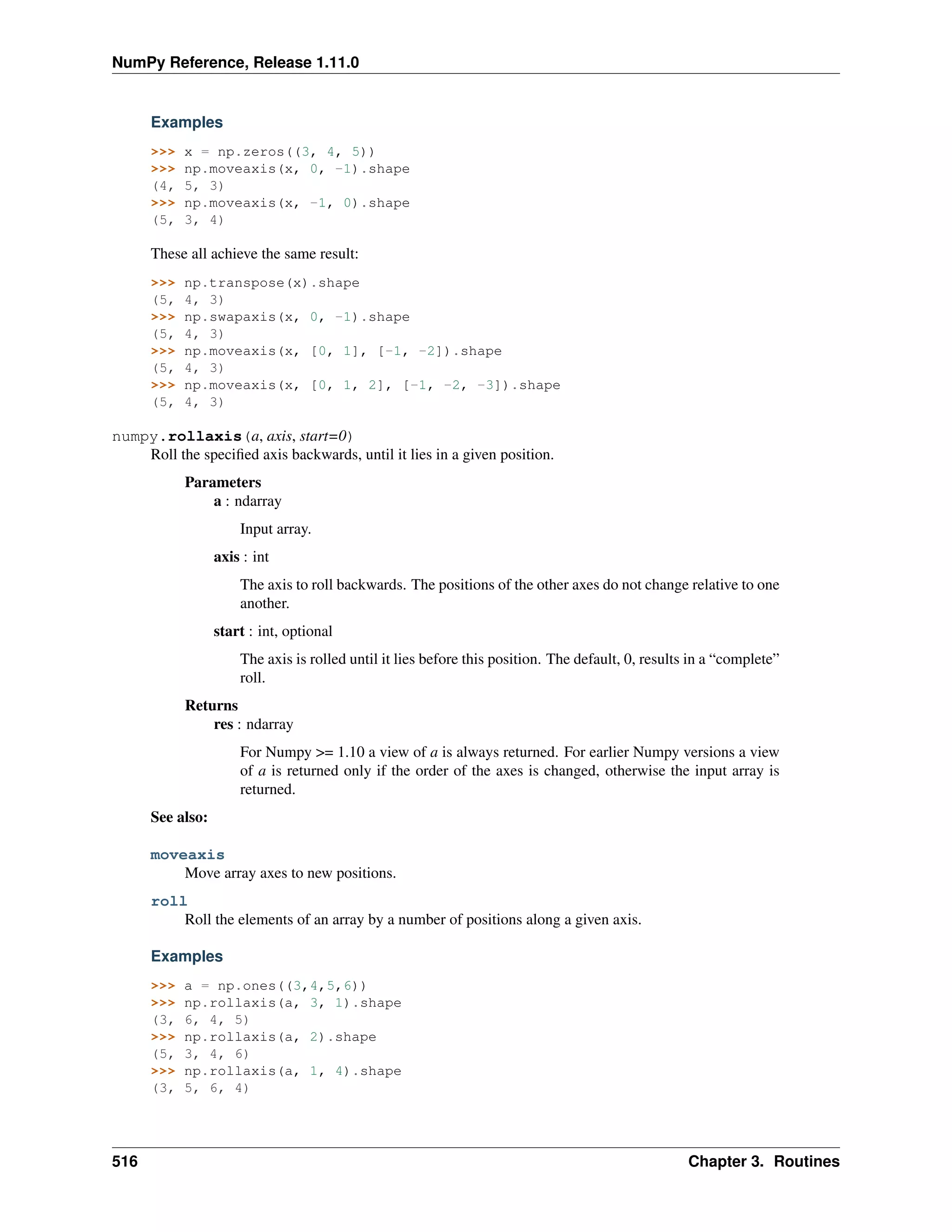 NumPy Reference, Release 1.11.0
Examples
>>> x = np.zeros((3, 4, 5))
>>> np.moveaxis(x, 0, -1).shape
(4, 5, 3)
>>> np.moveaxis(x, -1, 0).shape
(5, 3, 4)
These all achieve the same result:
>>> np.transpose(x).shape
(5, 4, 3)
>>> np.swapaxis(x, 0, -1).shape
(5, 4, 3)
>>> np.moveaxis(x, [0, 1], [-1, -2]).shape
(5, 4, 3)
>>> np.moveaxis(x, [0, 1, 2], [-1, -2, -3]).shape
(5, 4, 3)
numpy.rollaxis(a, axis, start=0)
Roll the specified axis backwards, until it lies in a given position.
Parameters
a : ndarray
Input array.
axis : int
The axis to roll backwards. The positions of the other axes do not change relative to one
another.
start : int, optional
The axis is rolled until it lies before this position. The default, 0, results in a “complete”
roll.
Returns
res : ndarray
For Numpy >= 1.10 a view of a is always returned. For earlier Numpy versions a view
of a is returned only if the order of the axes is changed, otherwise the input array is
returned.
See also:
moveaxis
Move array axes to new positions.
roll
Roll the elements of an array by a number of positions along a given axis.
Examples
>>> a = np.ones((3,4,5,6))
>>> np.rollaxis(a, 3, 1).shape
(3, 6, 4, 5)
>>> np.rollaxis(a, 2).shape
(5, 3, 4, 6)
>>> np.rollaxis(a, 1, 4).shape
(3, 5, 6, 4)
516 Chapter 3. Routines
 