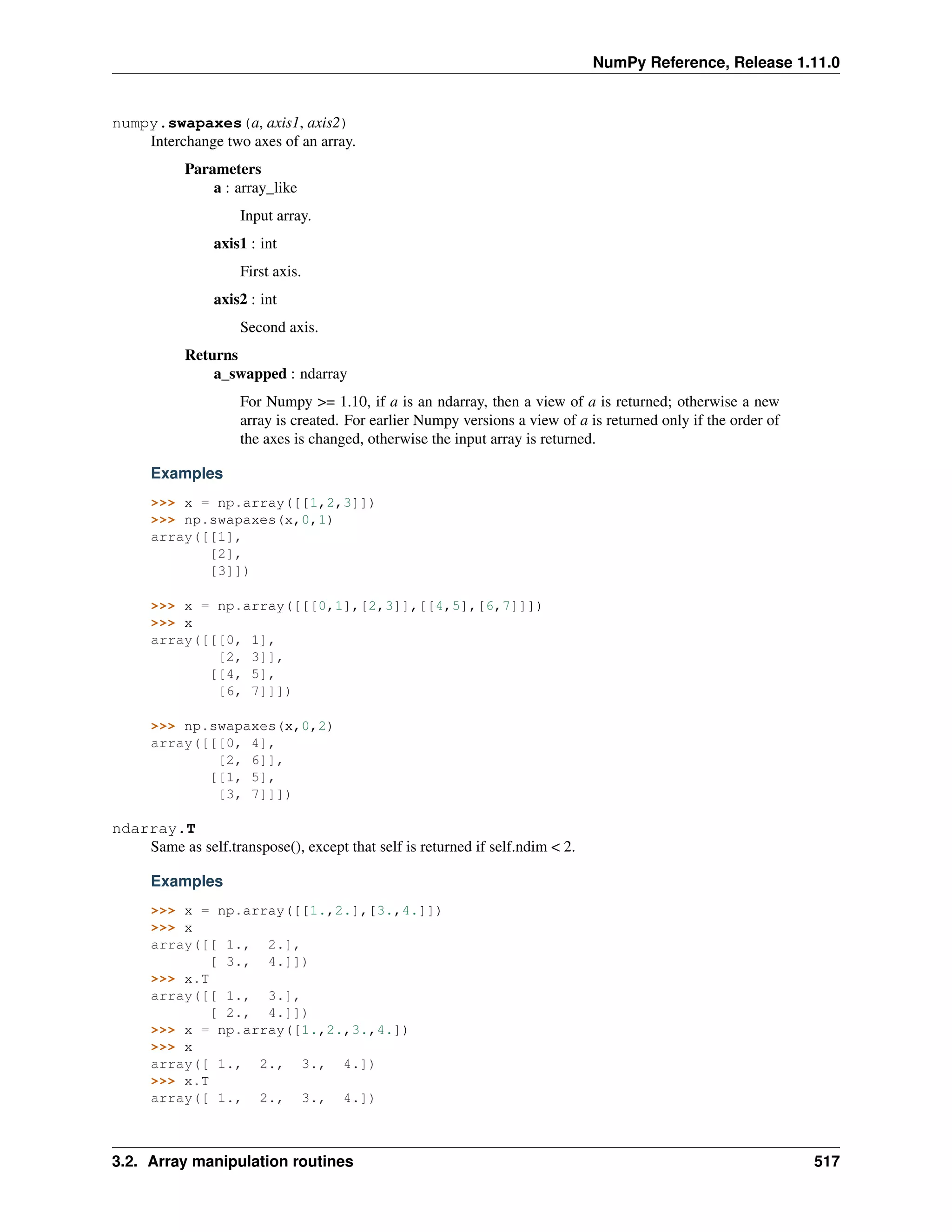 NumPy Reference, Release 1.11.0
numpy.swapaxes(a, axis1, axis2)
Interchange two axes of an array.
Parameters
a : array_like
Input array.
axis1 : int
First axis.
axis2 : int
Second axis.
Returns
a_swapped : ndarray
For Numpy >= 1.10, if a is an ndarray, then a view of a is returned; otherwise a new
array is created. For earlier Numpy versions a view of a is returned only if the order of
the axes is changed, otherwise the input array is returned.
Examples
>>> x = np.array([[1,2,3]])
>>> np.swapaxes(x,0,1)
array([[1],
[2],
[3]])
>>> x = np.array([[[0,1],[2,3]],[[4,5],[6,7]]])
>>> x
array([[[0, 1],
[2, 3]],
[[4, 5],
[6, 7]]])
>>> np.swapaxes(x,0,2)
array([[[0, 4],
[2, 6]],
[[1, 5],
[3, 7]]])
ndarray.T
Same as self.transpose(), except that self is returned if self.ndim < 2.
Examples
>>> x = np.array([[1.,2.],[3.,4.]])
>>> x
array([[ 1., 2.],
[ 3., 4.]])
>>> x.T
array([[ 1., 3.],
[ 2., 4.]])
>>> x = np.array([1.,2.,3.,4.])
>>> x
array([ 1., 2., 3., 4.])
>>> x.T
array([ 1., 2., 3., 4.])
3.2. Array manipulation routines 517
 