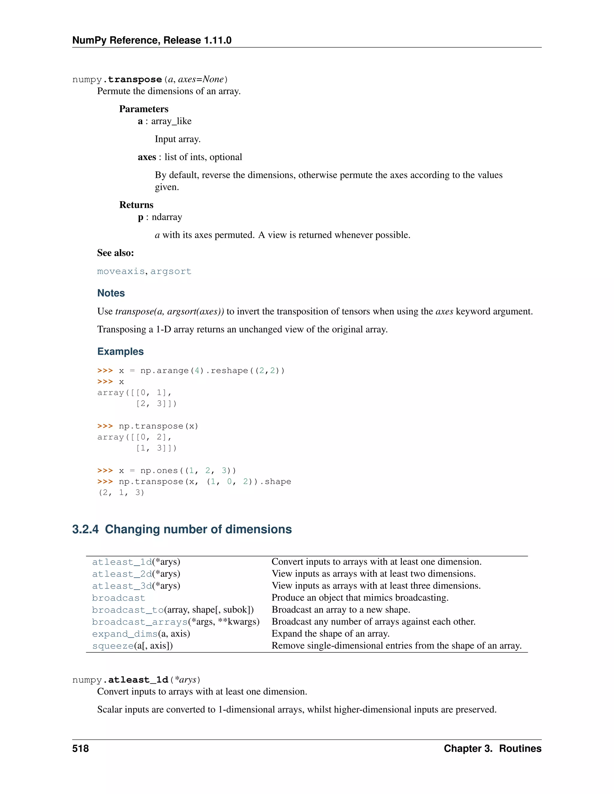 NumPy Reference, Release 1.11.0
numpy.transpose(a, axes=None)
Permute the dimensions of an array.
Parameters
a : array_like
Input array.
axes : list of ints, optional
By default, reverse the dimensions, otherwise permute the axes according to the values
given.
Returns
p : ndarray
a with its axes permuted. A view is returned whenever possible.
See also:
moveaxis, argsort
Notes
Use transpose(a, argsort(axes)) to invert the transposition of tensors when using the axes keyword argument.
Transposing a 1-D array returns an unchanged view of the original array.
Examples
>>> x = np.arange(4).reshape((2,2))
>>> x
array([[0, 1],
[2, 3]])
>>> np.transpose(x)
array([[0, 2],
[1, 3]])
>>> x = np.ones((1, 2, 3))
>>> np.transpose(x, (1, 0, 2)).shape
(2, 1, 3)
3.2.4 Changing number of dimensions
atleast_1d(*arys) Convert inputs to arrays with at least one dimension.
atleast_2d(*arys) View inputs as arrays with at least two dimensions.
atleast_3d(*arys) View inputs as arrays with at least three dimensions.
broadcast Produce an object that mimics broadcasting.
broadcast_to(array, shape[, subok]) Broadcast an array to a new shape.
broadcast_arrays(*args, **kwargs) Broadcast any number of arrays against each other.
expand_dims(a, axis) Expand the shape of an array.
squeeze(a[, axis]) Remove single-dimensional entries from the shape of an array.
numpy.atleast_1d(*arys)
Convert inputs to arrays with at least one dimension.
Scalar inputs are converted to 1-dimensional arrays, whilst higher-dimensional inputs are preserved.
518 Chapter 3. Routines
 
