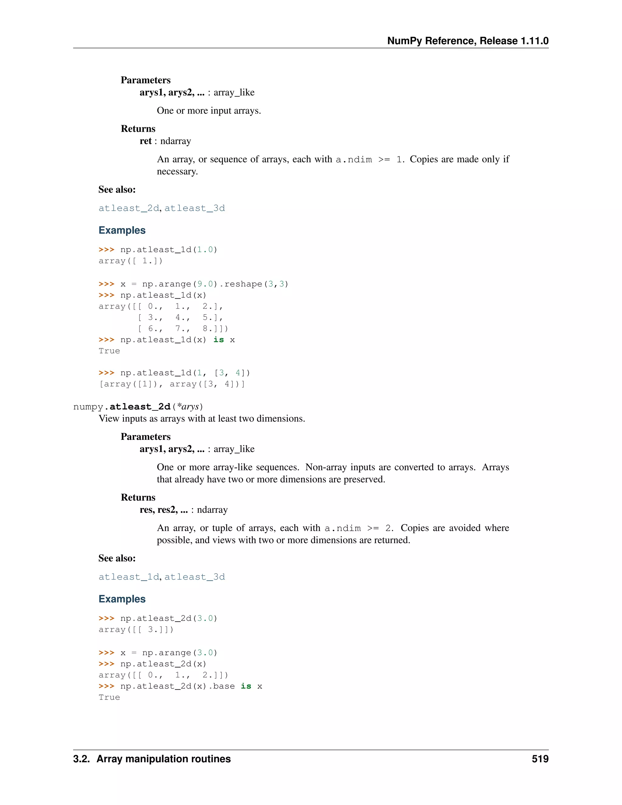 NumPy Reference, Release 1.11.0
Parameters
arys1, arys2, ... : array_like
One or more input arrays.
Returns
ret : ndarray
An array, or sequence of arrays, each with a.ndim >= 1. Copies are made only if
necessary.
See also:
atleast_2d, atleast_3d
Examples
>>> np.atleast_1d(1.0)
array([ 1.])
>>> x = np.arange(9.0).reshape(3,3)
>>> np.atleast_1d(x)
array([[ 0., 1., 2.],
[ 3., 4., 5.],
[ 6., 7., 8.]])
>>> np.atleast_1d(x) is x
True
>>> np.atleast_1d(1, [3, 4])
[array([1]), array([3, 4])]
numpy.atleast_2d(*arys)
View inputs as arrays with at least two dimensions.
Parameters
arys1, arys2, ... : array_like
One or more array-like sequences. Non-array inputs are converted to arrays. Arrays
that already have two or more dimensions are preserved.
Returns
res, res2, ... : ndarray
An array, or tuple of arrays, each with a.ndim >= 2. Copies are avoided where
possible, and views with two or more dimensions are returned.
See also:
atleast_1d, atleast_3d
Examples
>>> np.atleast_2d(3.0)
array([[ 3.]])
>>> x = np.arange(3.0)
>>> np.atleast_2d(x)
array([[ 0., 1., 2.]])
>>> np.atleast_2d(x).base is x
True
3.2. Array manipulation routines 519
 