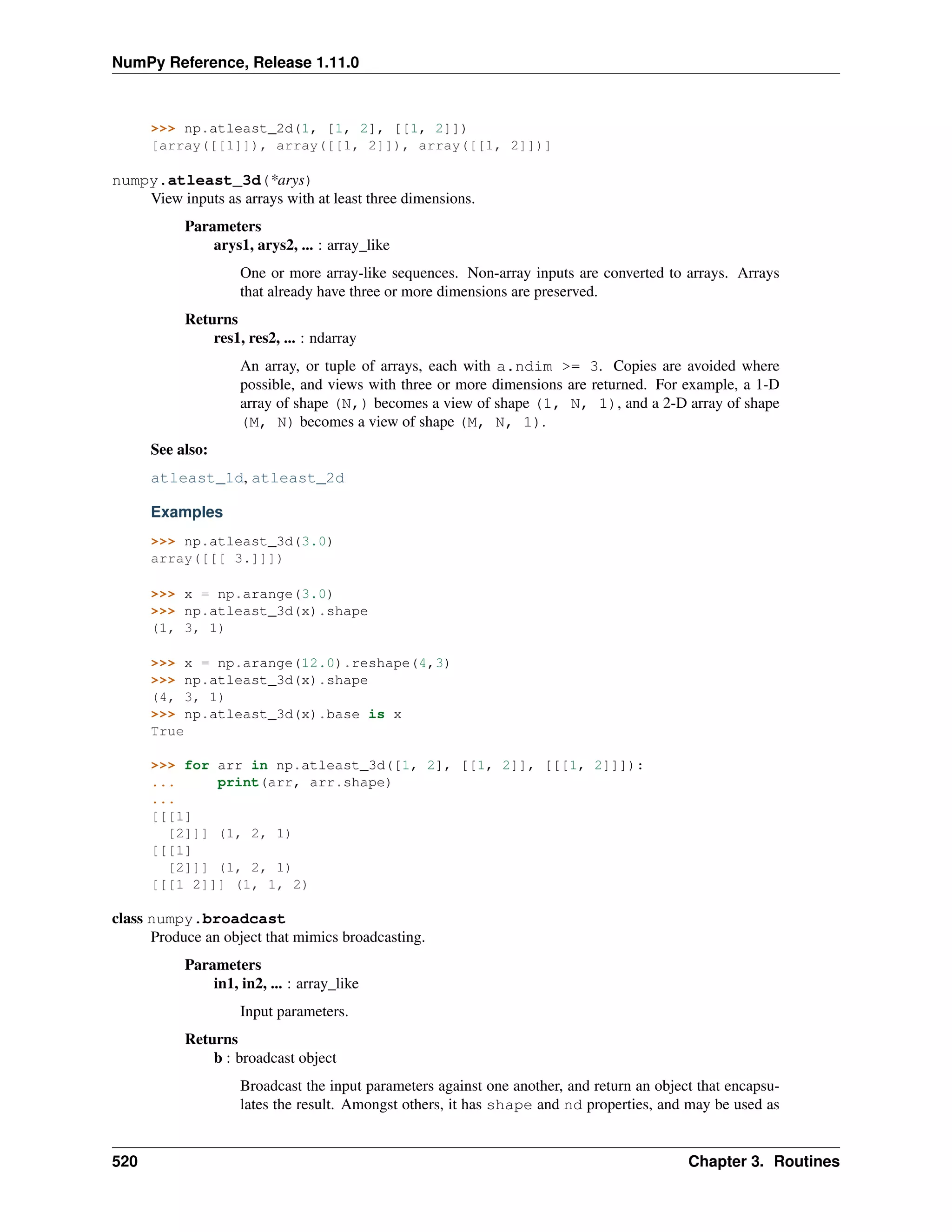 NumPy Reference, Release 1.11.0
>>> np.atleast_2d(1, [1, 2], [[1, 2]])
[array([[1]]), array([[1, 2]]), array([[1, 2]])]
numpy.atleast_3d(*arys)
View inputs as arrays with at least three dimensions.
Parameters
arys1, arys2, ... : array_like
One or more array-like sequences. Non-array inputs are converted to arrays. Arrays
that already have three or more dimensions are preserved.
Returns
res1, res2, ... : ndarray
An array, or tuple of arrays, each with a.ndim >= 3. Copies are avoided where
possible, and views with three or more dimensions are returned. For example, a 1-D
array of shape (N,) becomes a view of shape (1, N, 1), and a 2-D array of shape
(M, N) becomes a view of shape (M, N, 1).
See also:
atleast_1d, atleast_2d
Examples
>>> np.atleast_3d(3.0)
array([[[ 3.]]])
>>> x = np.arange(3.0)
>>> np.atleast_3d(x).shape
(1, 3, 1)
>>> x = np.arange(12.0).reshape(4,3)
>>> np.atleast_3d(x).shape
(4, 3, 1)
>>> np.atleast_3d(x).base is x
True
>>> for arr in np.atleast_3d([1, 2], [[1, 2]], [[[1, 2]]]):
... print(arr, arr.shape)
...
[[[1]
[2]]] (1, 2, 1)
[[[1]
[2]]] (1, 2, 1)
[[[1 2]]] (1, 1, 2)
class numpy.broadcast
Produce an object that mimics broadcasting.
Parameters
in1, in2, ... : array_like
Input parameters.
Returns
b : broadcast object
Broadcast the input parameters against one another, and return an object that encapsu-
lates the result. Amongst others, it has shape and nd properties, and may be used as
520 Chapter 3. Routines
 