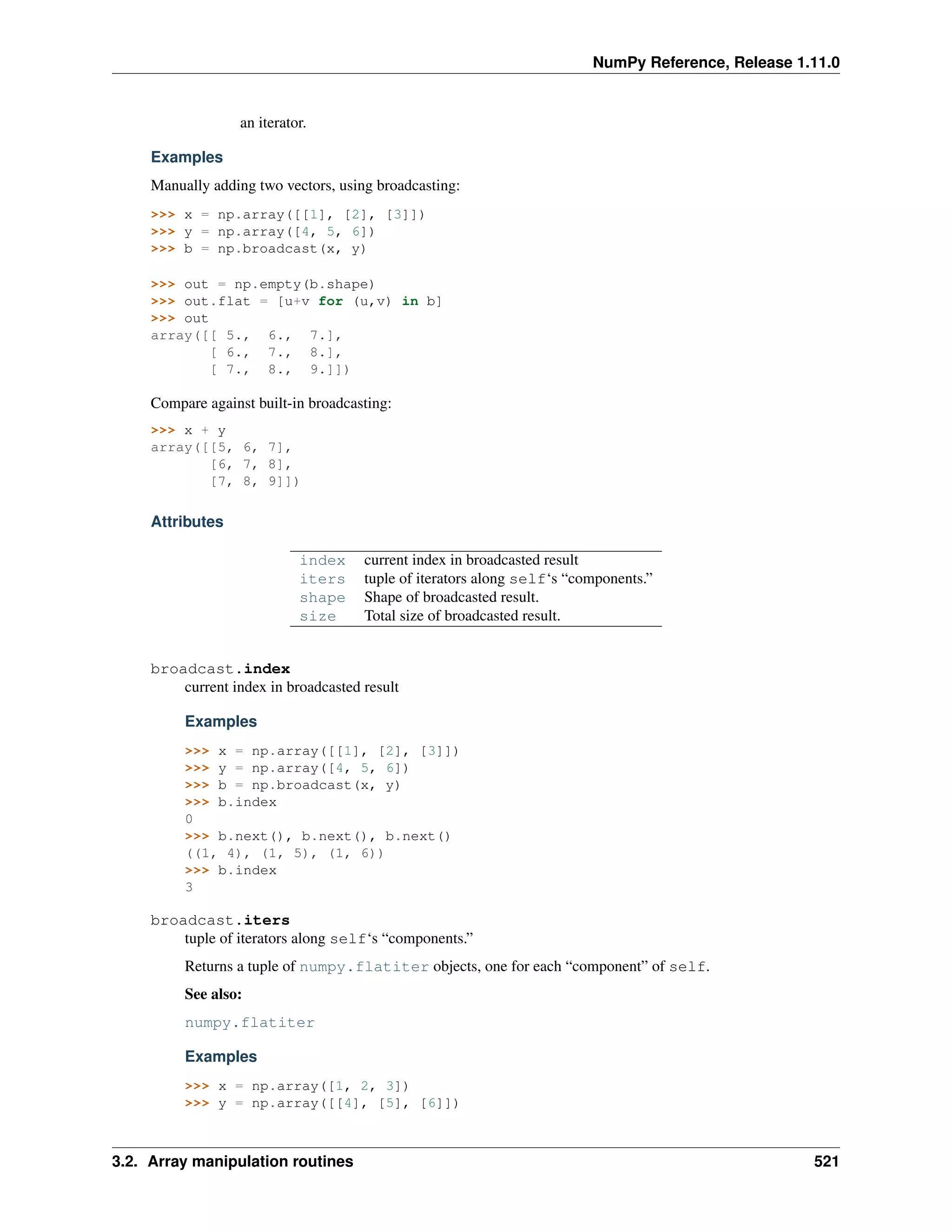 NumPy Reference, Release 1.11.0
an iterator.
Examples
Manually adding two vectors, using broadcasting:
>>> x = np.array([[1], [2], [3]])
>>> y = np.array([4, 5, 6])
>>> b = np.broadcast(x, y)
>>> out = np.empty(b.shape)
>>> out.flat = [u+v for (u,v) in b]
>>> out
array([[ 5., 6., 7.],
[ 6., 7., 8.],
[ 7., 8., 9.]])
Compare against built-in broadcasting:
>>> x + y
array([[5, 6, 7],
[6, 7, 8],
[7, 8, 9]])
Attributes
index current index in broadcasted result
iters tuple of iterators along self‘s “components.”
shape Shape of broadcasted result.
size Total size of broadcasted result.
broadcast.index
current index in broadcasted result
Examples
>>> x = np.array([[1], [2], [3]])
>>> y = np.array([4, 5, 6])
>>> b = np.broadcast(x, y)
>>> b.index
0
>>> b.next(), b.next(), b.next()
((1, 4), (1, 5), (1, 6))
>>> b.index
3
broadcast.iters
tuple of iterators along self‘s “components.”
Returns a tuple of numpy.flatiter objects, one for each “component” of self.
See also:
numpy.flatiter
Examples
>>> x = np.array([1, 2, 3])
>>> y = np.array([[4], [5], [6]])
3.2. Array manipulation routines 521
 