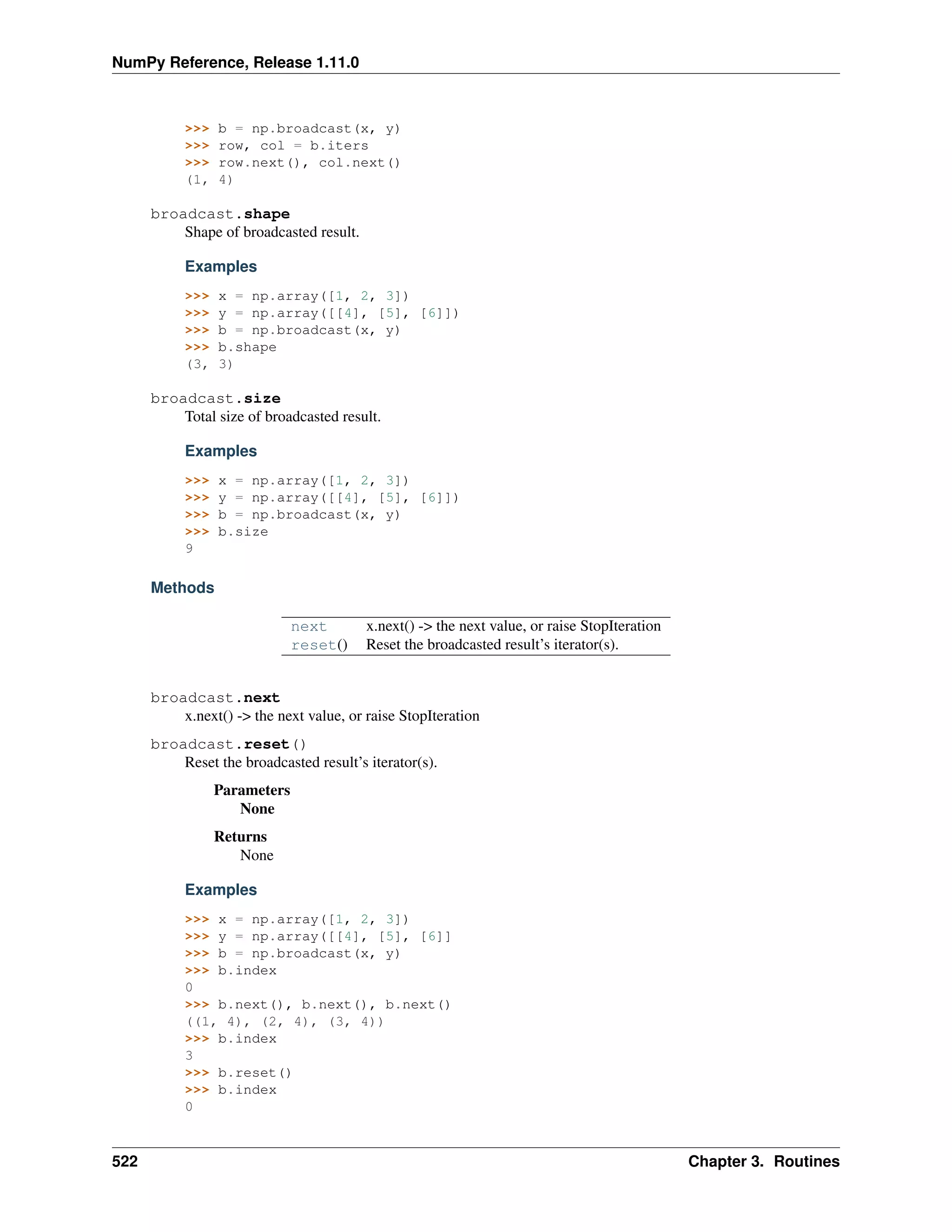 NumPy Reference, Release 1.11.0
>>> b = np.broadcast(x, y)
>>> row, col = b.iters
>>> row.next(), col.next()
(1, 4)
broadcast.shape
Shape of broadcasted result.
Examples
>>> x = np.array([1, 2, 3])
>>> y = np.array([[4], [5], [6]])
>>> b = np.broadcast(x, y)
>>> b.shape
(3, 3)
broadcast.size
Total size of broadcasted result.
Examples
>>> x = np.array([1, 2, 3])
>>> y = np.array([[4], [5], [6]])
>>> b = np.broadcast(x, y)
>>> b.size
9
Methods
next x.next() -> the next value, or raise StopIteration
reset() Reset the broadcasted result’s iterator(s).
broadcast.next
x.next() -> the next value, or raise StopIteration
broadcast.reset()
Reset the broadcasted result’s iterator(s).
Parameters
None
Returns
None
Examples
>>> x = np.array([1, 2, 3])
>>> y = np.array([[4], [5], [6]]
>>> b = np.broadcast(x, y)
>>> b.index
0
>>> b.next(), b.next(), b.next()
((1, 4), (2, 4), (3, 4))
>>> b.index
3
>>> b.reset()
>>> b.index
0
522 Chapter 3. Routines
 